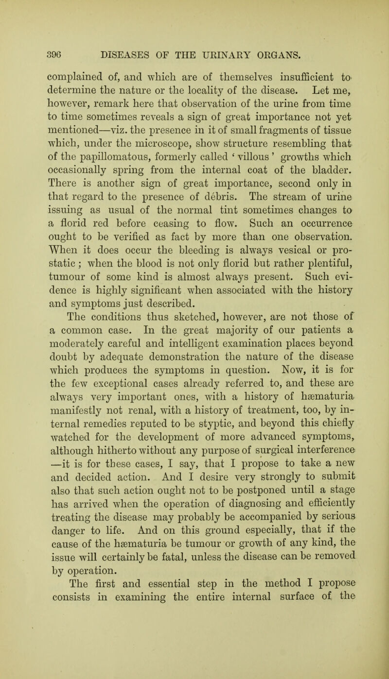 complained of, and which are of themselves insufficient to determine the nature or the locality of the disease. Let me, however, remark here that observation of the urine from time to time sometimes reveals a sign of great importance not yet mentioned—viz. the presence in it of small fragments of tissue which, under the microscope, show structure resembling that of the papillomatous, formerly called ' villous ' growths which occasionally spring from the internal coat of the bladder. There is another sign of great importance, second only in that regard to the presence of debris. The stream of urine issuing as usual of the normal tint sometimes changes to a florid red before ceasing to flow. Such an occurrence ought to be verified as fact by more than one observation. When it does occur the bleeding is always vesical or pro- static ; when the blood is not only florid but rather plentiful, tumour of some kind is almost always present. Such evi- dence is highly significant when associated with the history and symptoms just described. The conditions thus sketched, however, are not those of a common case. In the great majority of our patients a moderately careful and intelligent examination places beyond doubt by adequate demonstration the nature of the disease which produces the symptoms in question. Now, it is for the few exceptional cases already referred to, and these are always very important ones, with a history of hematuria manifestly not renal, with a history of treatment, too, by in- ternal remedies reputed to be styptic, and beyond this chiefly watched for the development of more advanced symptoms, although hitherto without any purpose of surgical interference —it is for these cases, I say, that I propose to take a new and decided action. And I desire very strongly to submit also that such action ought not to be postponed until a stage has arrived when the operation of diagnosing and efficiently treating the disease may probably be accompanied by serious danger to life. And on this ground especially, that if the cause of the hematuria be tumour or growth of any kind, the issue will certainly be fatal, unless the disease can be removed by operation. The first and essential step in the method I propose consists in examining the entire internal surface of the