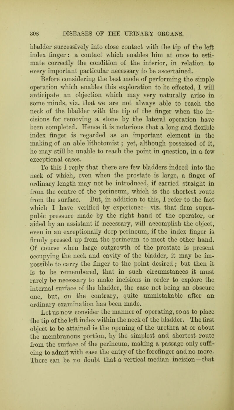 bladder successively into close contact with the tip of the left index finger : a contact which enables him at once to esti- mate correctly the condition of the interior, in relation to every important particular necessary to be ascertained. Before considering the best mode of performing the simple operation which enables this exploration to be effected, I will anticipate an objection which may very naturally arise in some minds, viz. that we are not always able to reach the neck of the bladder with the tip of the finger when the in- cisions for removing a stone by the lateral operation have been completed. Hence it is notorious that a long and flexible index finger is regarded as an important element in the making of an able lithotomist; yet, although possessed of it, he may still be unable to reach the point in question, in a few exceptional cases. To this I reply that there are few bladders indeed into the neck of which, even when the prostate is large, a finger of ordinary length may not be introduced, if carried straight in from the centre of the perineum, which is the shortest route from the surface. But, in addition to this, I refer to the fact which I have verified by experience—viz. that firm supra- pubic pressure made by the right hand of the operator, or aided by an assistant if necessary, will accomplish the object, even in an exceptionally deep perineum, if the index finger is firmly pressed up from the perineum to meet the other hand. Of course when large outgrowth of the prostate is present occupying the neck and cavity of the bladder, it may be im- possible to carry the finger to the point desired ; but then it is to be remembered, that in such circumstances it must rarely be necessary to make incisions in order to explore the internal surface of the bladder, the case not being an obscure one, but, on the contrary, quite unmistakable after an ordinary examination has been made. Let us now consider the manner of operating, so as to place the tip of the left index within the neck of the bladder. The first object to be attained is the opening of the urethra at or about the membranous portion, by the simplest and shortest route from the surface of the perineum, making a passage only suffi- cing to admit with ease the entry of the forefinger and no more. There can be no doubt that a vertical median incision—that