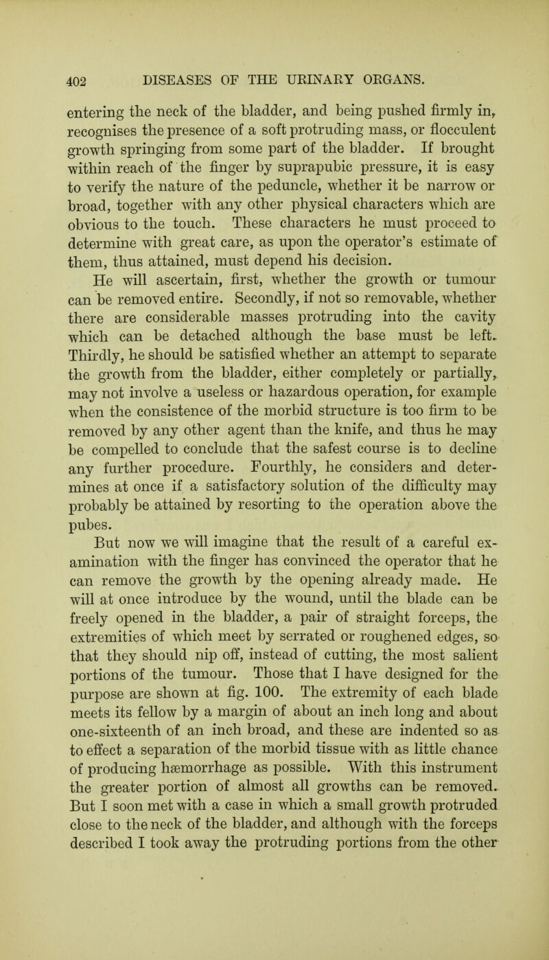 entering the neck of the bladder, and being pushed firmly in, recognises the presence of a soft protruding mass, or flocculent growth springing from some part of the bladder. If brought within reach of the finger by suprapubic pressure, it is easy to verify the nature of the peduncle, whether it be narrow or broad, together with any other physical characters which are obvious to the touch. These characters he must proceed to determine with great care, as upon the operator's estimate of them, thus attained, must depend his decision. He will ascertain, first, whether the growth or tumour can be removed entire. Secondly, if not so removable, whether there are considerable masses protruding into the cavity which can be detached although the base must be left. Thirdly, he should be satisfied whether an attempt to separate the growth from the bladder, either completely or partially, may not involve a useless or hazardous operation, for example when the consistence of the morbid structure is too firm to be removed by any other agent than the knife, and thus he may be compelled to conclude that the safest course is to decline any further procedure. Fourthly, he considers and deter- mines at once if a satisfactory solution of the difficulty may probably be attained by resorting to the operation above the pubes. But now we will imagine that the result of a careful ex- amination with the finger has convinced the operator that he can remove the growth by the opening already made. He will at once introduce by the wound, until the blade can be freely opened in the bladder, a pair of straight forceps, the extremities of which meet by serrated or roughened edges, so that they should nip off, instead of cutting, the most salient portions of the tumour. Those that I have designed for the purpose are shown at fig. 100. The extremity of each blade meets its fellow by a margin of about an inch long and about one-sixteenth of an inch broad, and these are indented so as to effect a separation of the morbid tissue with as little chance of producing haemorrhage as possible. With this instrument the greater portion of almost all growths can be removed. But I soon met with a case in which a small growth protruded close to the neck of the bladder, and although with the forceps described I took away the protruding portions from the other