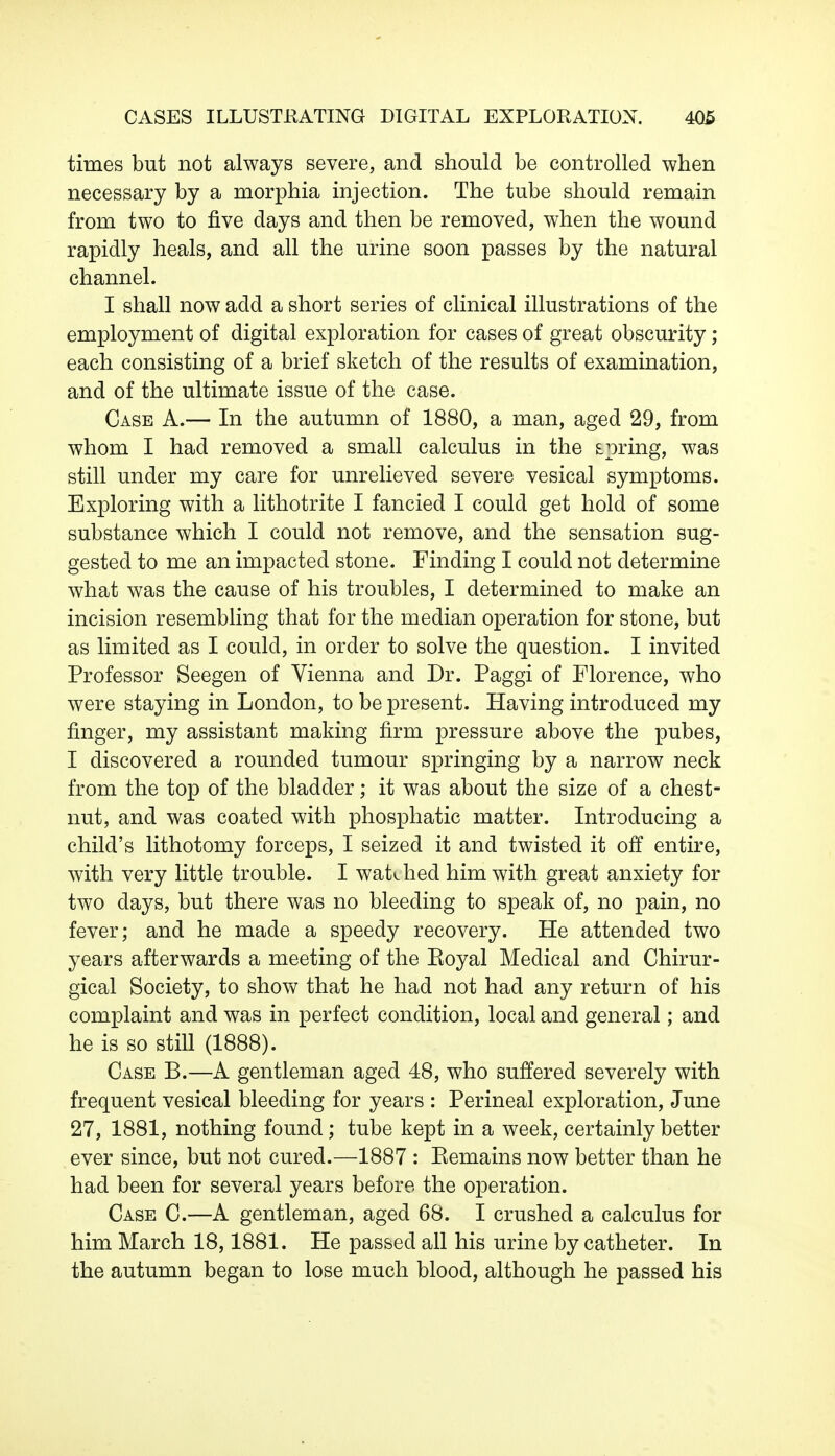 times but not always severe, and should be controlled when necessary by a morphia injection. The tube should remain from two to five days and then be removed, when the wound rapidly heals, and all the urine soon passes by the natural channel. I shall now add a short series of clinical illustrations of the employment of digital exploration for cases of great obscurity; each consisting of a brief sketch of the results of examination, and of the ultimate issue of the case. Case A.— In the autumn of 1880, a man, aged 29, from whom I had removed a small calculus in the spring, was still under my care for unrelieved severe vesical symptoms. Exploring with a lithotrite I fancied I could get hold of some substance which I could not remove, and the sensation sug- gested to me an impacted stone. Finding I could not determine what was the cause of his troubles, I determined to make an incision resembling that for the median operation for stone, but as limited as I could, in order to solve the question. I invited Professor Seegen of Vienna and Dr. Paggi of Florence, who were staying in London, to be present. Having introduced my finger, my assistant making firm pressure above the pubes, I discovered a rounded tumour springing by a narrow neck from the top of the bladder; it was about the size of a chest- nut, and was coated with phosphatic matter. Introducing a child's lithotomy forceps, I seized it and twisted it off entire, with very little trouble. I watched him with great anxiety for two days, but there was no bleeding to speak of, no pain, no fever; and he made a speedy recovery. He attended two years afterwards a meeting of the Eoyal Medical and Chirur- gical Society, to show that he had not had any return of his complaint and was in perfect condition, local and general; and he is so still (1888). Case B.—A gentleman aged 48, who suffered severely with frequent vesical bleeding for years : Perineal exploration, June 27, 1881, nothing found; tube kept in a week, certainly better ever since, but not cured.—1887 : Eemains now better than he had been for several years before the operation. Case C.—A gentleman, aged 68. I crushed a calculus for him March 18,1881. He passed all his urine by catheter. In the autumn began to lose much blood, although he passed his