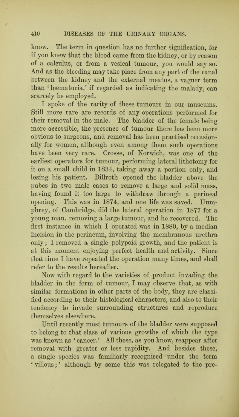 know. The term in question has no further signification, for if you knew that the blood came from the kidney, or by reason of a calculus, or from a vesical tumour, you would say so. And as the bleeding may take place from any part of the canal between the kidney and the external meatus, a vaguer term than 1 hematuria,' if regarded as indicating the malady, can scarcely be employed. I spoke of the rarity of these tumours in our museums. Still more rare are records of any operations performed for their removal in the male. The bladder of the female being more accessible, the presence of tumour there has been more obvious to surgeons, and removal has been practised occasion- ally for women, although even among them such operations have been very rare. Crosse, of Norwich, was one of the earliest operators for tumour, performing lateral lithotomy for it on a small child in 1834, taking away a portion only, and losing his patient. Billroth opened the bladder above the pubes in two male cases to remove a large and solid mass, having found it too large to withdraw through a perineal opening. This was in 1874, and one life was saved. Hum- phrey, of Cambridge, did the lateral operation in 1877 for a young man, removing a large tumour, and he recovered. The first instance in which I operated was in 1880, by a median incision in the perineum, involving the membranous urethra only; I removed a single polypoid growth, and the patient is at this moment enjoying perfect health and activity. Since that time I have repeated the operation many times, and shall refer to the results hereafter. Now with regard to the varieties of product invading the bladder in the form of tumour, I may observe that, as with similar formations in other parts of the body, they are classi- fied according to their histological characters, and also to their tendency to invade surrounding structures and reproduce themselves elsewhere. Until recently most tumours of the bladder were supposed to belong to that class of various growths of which the type was known as ' cancer.' All these, as you know, reappear after removal with greater or less rapidity. And besides these, a single species was familiarly recognised under the term ' villous;' although by some this was relegated to the pre-