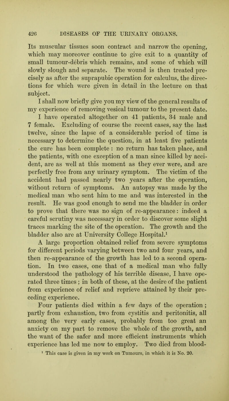 Its muscular tissues soon contract and narrow the opening, which may moreover continue to give exit to a quantity of small tumour-debris which remains, and some of which will slowly slough and separate. The wound is then treated pre- cisely as after the suprapubic operation for calculus, the direc- tions for which were given in detail in the lecture on that subject. I shall now briefly give you my view of the general results of my experience of removing vesical tumour to the present date. I have operated altogether on 41 patients, 34 male and 7 female. Excluding of course the recent cases, say the last twelve, since the lapse of a considerable period of time is necessary to determine the question, in at least five patients the cure has been complete : no return has taken place, and the patients, with one exception of a man since killed by acci- dent, are as well at this moment as they ever were, and are perfectly free from any urinary symptom. The victim of the accident had passed nearly two years after the operation, without return of symptoms. An autopsy was made by the medical man who sent him to me and was interested in the result. He was good enough to send me the bladder in order to prove that there was no sign of re-appearance: indeed a careful scrutiny was necessary in order to discover some slight traces marking the site of the operation. The growth and the bladder also are at University College Hospital.1 A large proportion obtained relief from severe symptoms for different periods varying between two and four years, and then re-appearance of the growth has led to a second opera- tion. In two cases, one that of a medical man who fully understood the pathology of his terrible disease, I have ope- rated three times ; in both of these, at the desire of the patient from experience of relief and reprieve attained by their pre- ceding experience. Four patients died within a few days of the operation ; partly from exhaustion, two from cystitis and peritonitis, all among the very early cases, probably from too great an anxiety on my part to remove the whole of the growth, and the want of the safer and more efficient instruments which experience has led me now to employ. Two died from blood- 1 This case is given in my work on Tumours, in which it is No. 20.