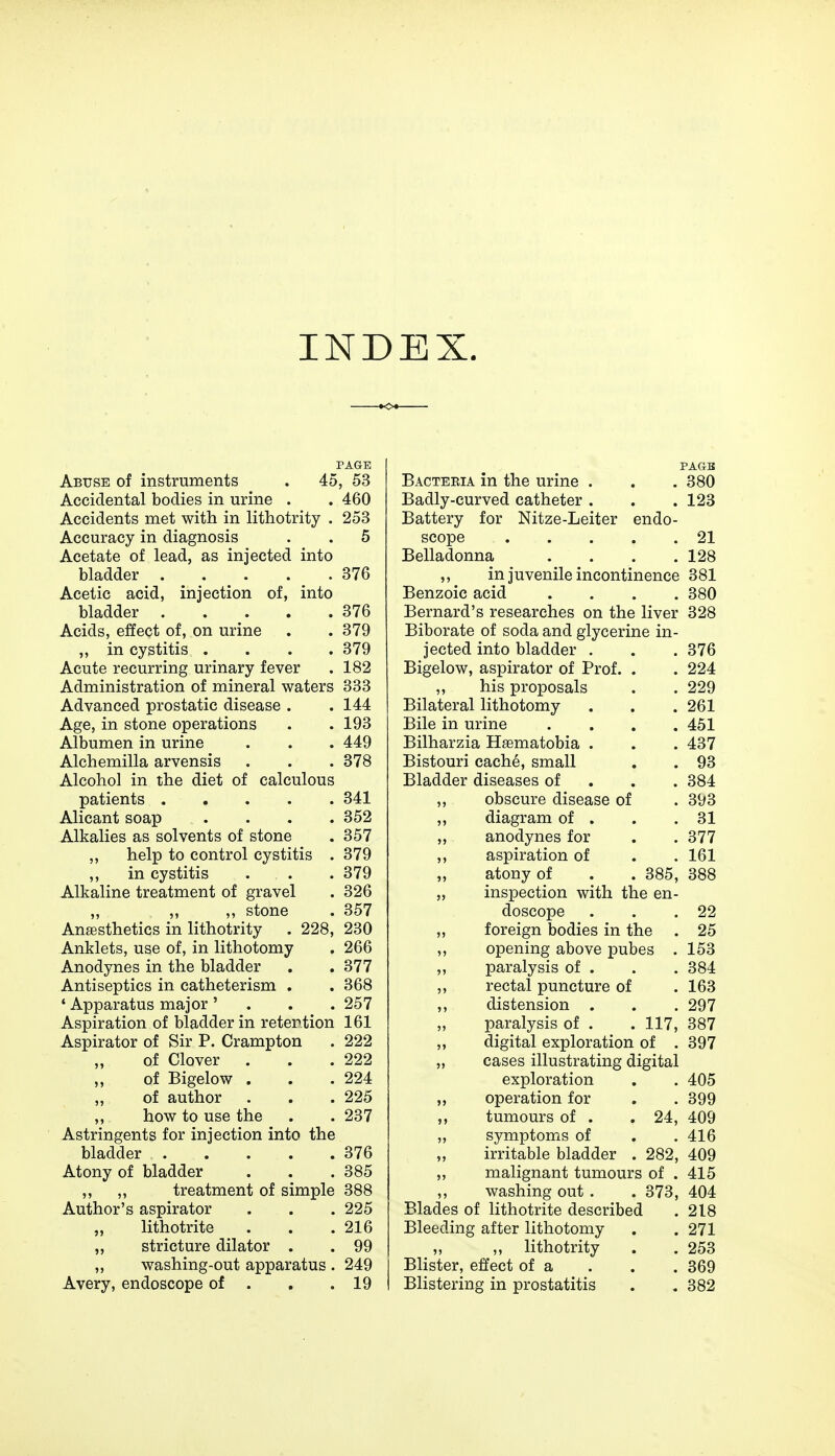 INDEX. PAGE Abuse of instruments . 45, 53 Accidental bodies in urine . . 460 Accidents met with in lithotrity . 253 Accuracy in diagnosis . . 5 Acetate of lead, as injected into bladder 376 Acetic acid, injection of, into bladder 376 Acids, effect of, on urine . . 379 ,, in cystitis .... 379 Acute recurring urinary fever . 182 Administration of mineral waters 333 Advanced prostatic disease . . 144 Age, in stone operations . . 193 Albumen in urine . . . 449 Alchemilla arvensis . . . 378 Alcohol in the diet of calculous patients 341 Alicant soap .... 352 Alkalies as solvents of stone . 357 ,, help to control cystitis . 379 ,, in cystitis . . . 379 Alkaline treatment of gravel . 326 „ ,, ,, stone . 357 Anaesthetics in lithotrity . 228, 230 Anklets, use of, in lithotomy . 266 Anodynes in the bladder . . 377 Antiseptics in catheterism . . 368 ' Apparatus major ' . . . 257 Aspiration of bladder in retention 161 Aspirator of Sir P. Crampton . 222 of Clover . . .222 „ of Bigelow . . .224 „ of author . . . 225 ,, how to use the . . 237 Astringents for injection into the bladder 376 Atony of bladder . . . 385 ,, ,, treatment of simple 388 Author's aspirator . . . 225 „ lithotrite . . .216 „ stricture dilator . . 99 „ washing-out apparatus . 249 Avery, endoscope of . . .19 PAGE Bacteeia in the urine . . . 380 Badly-curved catheter . . . 123 Battery for Nitze-Leiter endo- scope 21 Belladonna .... 128 ,, in juvenile incontinence 381 Benzoic acid .... 380 Bernard's researches on the liver 328 Biborate of soda and glycerine in- jected into bladder . . . 376 Bigelow, aspirator of Prof. . . 224 ,, his proposals . . 229 Bilateral lithotomy . . .261 Bile in urine . . . .451 Bilharzia Hsematobia . . . 437 Bistouri cache, small . . 93 Bladder diseases of 384 ,, obscure disease of . 393 ,, diagram of . . .31 „ anodynes for . . 377 ,, aspiration of . . 161 „ atony of . . 385, 388 „ inspection with the en- doscope . . .22 ,, foreign bodies in the . 25 ,, opening above pubes . 153 ,, paralysis of . . . 384 rectal puncture of . 163 ,, distension . . . 297 „ paralysis of . . 117, 387 ,, digital exploration of . 397 „ cases illustrating digital exploration . . 405 ,, operation for . . 399 ,, tumours of . . 24, 409 „ symptoms of . . 416 „ irritable bladder . 282, 409 „ malignant tumours of . 415 ,, washing out . . 373, 404 Blades of lithotrite described . 218 Bleeding after lithotomy . . 271 „ „ lithotrity . . 253 Blister, effect of a . . . 369 Blistering in prostatitis . . 382