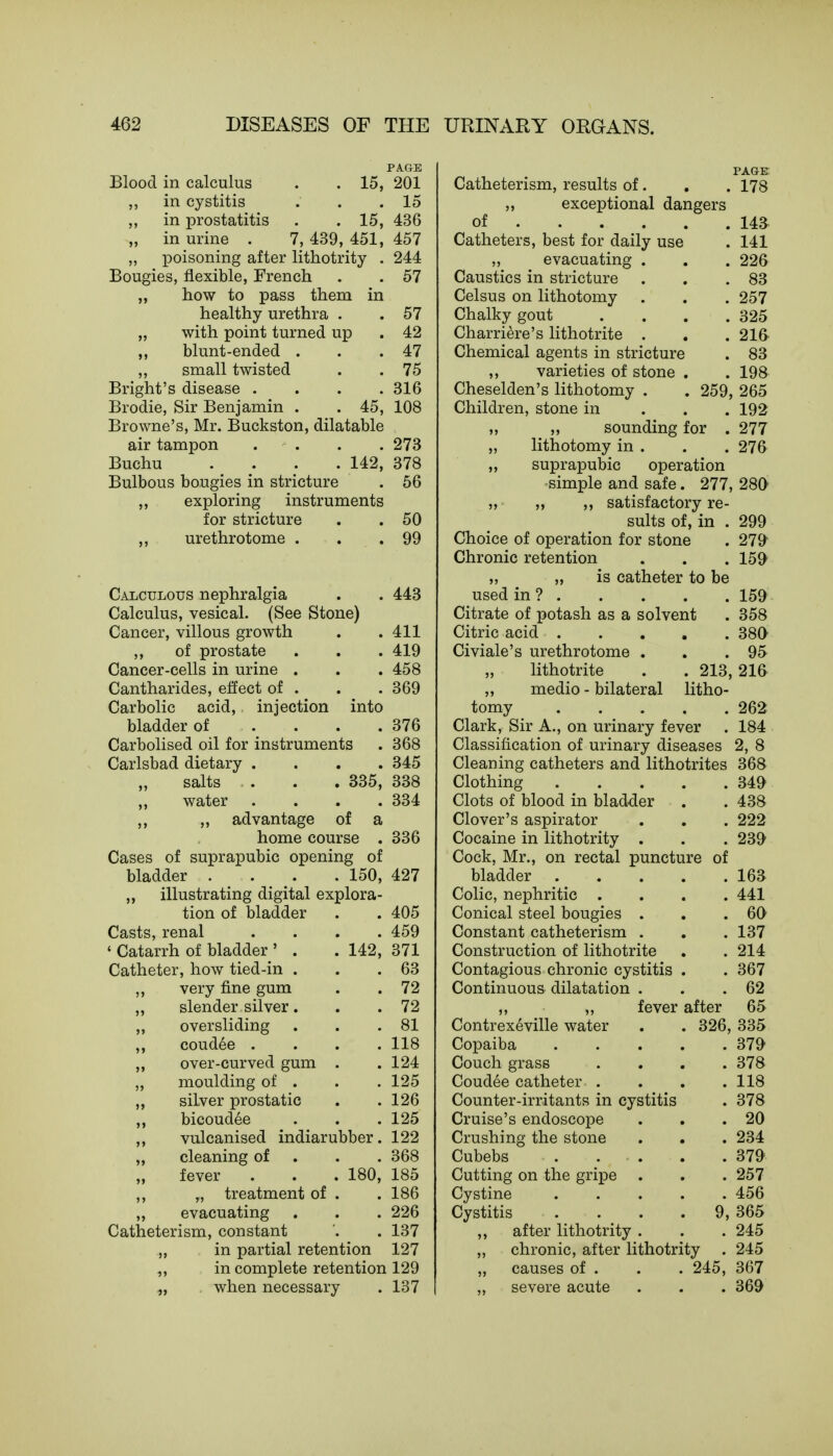 PAGE Blood in calculus . . 15, 201 in cystitis . . .15 ,, in prostatitis . . 15, 436 „ in urine . 7, 439, 451, 457 „ poisoning after lithotrity . 244 Bougies, flexible, French . . 57 „ how to pass them in healthy urethra . . 57 „ with point turned up . 42 ,, blunt-ended . . .47 ,, small twisted . . 75 Bright's disease .... 316 Brodie, Sir Benjamin . .45, 108 Browne's, Mr. Buckston, dilatable air tampon . . . . 273 Buchu .... 142, 378 Bulbous bougies in stricture . 56 „ exploring instruments for stricture . . 50 ,, urethrotome . . .99 Stone) 443 into 411 419 458 369 376 368 345 Calculous nephralgia Calculus, vesical. (Se Cancer, villous growth ,, of prostate Cancer-cells in urine . Cantharides, effect of . Carbolic acid, injection bladder of Carbolised oil for instruments Carlsbad dietary . salts . . . 335, 338 „ water .... 334 „ advantage of a home course . 336 Cases of suprapubic opening of bladder . . . 150, 427 „ illustrating digital explora- tion of bladder Casts, renal ' Catarrh of bladder ' . Catheter, how tied-in . very fine gum slender silver. oversliding coudee . over-curved gum moulding of . silver prostatic bicoudee vulcanised indiarubber. 122 cleaning of . . 368 fever . . . 180, 185 „ treatment of . . 186 evacuating . . . 226 Catheterism, constant '. . 137 „ in partial retention 127 ,, in complete retention 129 „ when necessary . 137 142, 405 459 371 63 72 72 81 118 124 125 126 125 PAGE Catheterism, results of. . . 178 „ exceptional dangers of 143 Catheters, best for daily use . 141 „ evacuating . . . 226 Caustics in stricture . . .83 Celsus on lithotomy . . . 257 Chalky gout . . . .325 Charriere's lithotrite . . . 216 Chemical agents in stricture . 83 ,, varieties of stone . . 198 Cheselden's lithotomy . . 259, 265 Children, stone in 192 „ „ sounding for . 277 „ lithotomy in . . . 276 „ suprapubic operation simple and safe. 277, 280 „ „ ,, satisfactory re- sults of, in . 299 Choice of operation for stone . 279 Chronic retention . . . 159 „ „ is catheter to be used in ? 159 Citrate of potash as a solvent . 358 Citric acid 380 Civiale's urethrotome . . .95 lithotrite . . 213, 216 ,, medio - bilateral litho- tomy 262 Clark, Sir A., on urinary fever . 184 Classification of urinary diseases 2, 8 Cleaning catheters and lithotrites 368 Clothing 349 Clots of blood in bladder . . 438 Clover's aspirator . . . 222 Cocaine in lithotrity . . . 239 Cock, Mr., on rectal puncture of bladder 163 Colic, nephritic .... 441 Conical steel bougies . . .60 Constant catheterism . . . 137 Construction of lithotrite . .214 Contagious chronic cystitis . . 367 Continuous dilatation . . .62 ,, ,, fever after 65 Contrexeville water . . 326, 335 Copaiba 379 Couch grass .... 378 Coudee catheter . . . .118 Counter-irritants in cystitis . 378 Cruise's endoscope . . .20 Crushing the stone . . . 234 Cubebs . ... . . 379 Cutting on the gripe . . . 257 Cystine 456 Cystitis . . . 9, 365 ,, after lithotrity . . . 245 ,, chronic, after lithotrity . 245 „ causes of . . . 245, 367 severe acute . . . 369