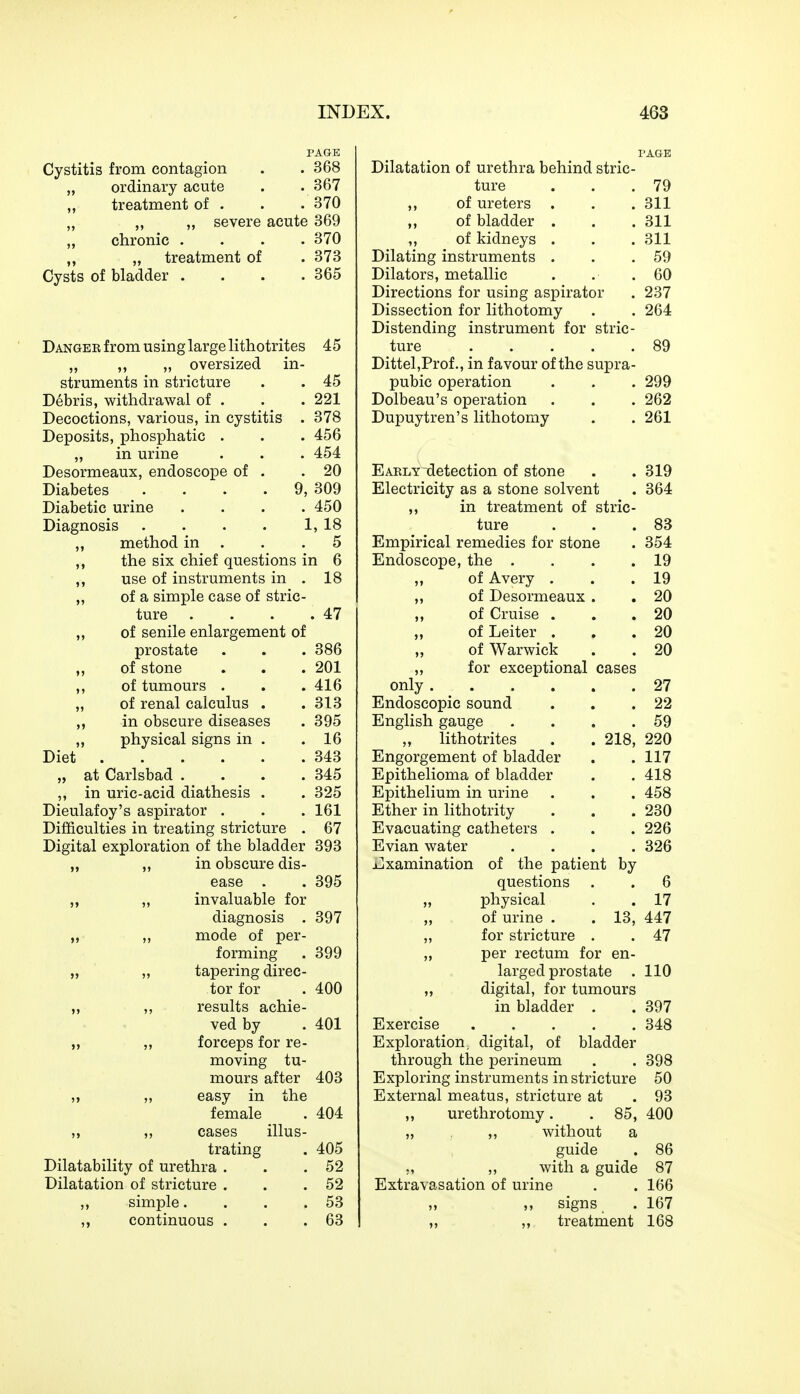 PAGE PAGE Cystitis from contagion 368 Dilatation of urethra behind stric- „ ordinary acute 367 ture 79 treatment of . 370 ,, of ureters . 311 „ severe acute 369 of bladder . 311 „ chronic . 370 ,, of kidneys . 311 „ „ treatment of 373 Dilating instruments . 59 Cysts of bladder .... 365 Dilators, metallic 60 Directions for using aspirator Dissection for lithotomy Distending instrument for stric- 237 264 Danger from using large lithotrites 45 ture ..... 89 „ ,, „ oversized in- Dittel,Prof., in favour of the supra- struments in stricture 45 pubic operation Dolbeau's operation . Dupuytren's lithotomy 299 Debris, withdrawal of . 221 262 Decoctions, various, in cystitis . 378 261 Deposits, phosphatic . 456 „ in urine 454 Desormeaux, endoscope of . 20 Early detection of stone 319 Diabetes . . . . 9, 309 Electricity as a stone solvent 364 Diabetic urine .... 450 ,, in treatment of stric- Diagnosis . . . . 1, 18 ture 83 „ method in . 5 Empirical remedies for stone 354 ,, the six chief questions in 6 Endoscope, the .... 19 use of instruments in . 18 ,, of Avery . 19 „ of a simple case of stric- „ of Desormeaux . 20 ture . 47 ,, of Cruise . 20 „ of senile enlargement of ,, of Leiter . 20 prostate 386 „ of Warwick 20 ,, of stone 201 „ for exceptional cases only ,, of tumours . 416 27 „ of renal calculus . 313 Endoscopic sound 22 in obscure diseases 395 English gauge .... 59 „ physical signs in . 16 lithotrites . . 218, 220 Diet 343 Engorgement of bladder 117 „ at Carlsbad .... 345 Epithelioma of bladder 418 ,, in uric-acid diathesis . 325 Epithelium in urine 458 Dieulafoy's aspirator . 161 Ether in lithotrity 230 Difficulties in treating stricture . 67 Evacuating catheters . 226 Digital exploration of the bladder 393 Evian water .... 326 „ „ in obscure dis- Examination of the patient by ease . 395 questions 6 ,, „ invaluable for „ physical 17 diagnosis . 397 of urine . . 13, 447 „ ,, mode of per- ,, for stricture . 47 forming 399 „ per rectum for en- „ „ tapering direc- larged prostate . 110 tor for 400 „ digital, for tumours ,, ,, results achie- in bladder . 397 ved by 401 Exercise 348 „ ,, forceps for re- Exploration, digital, of bladder moving tu- through the perineum 398 mours after 403 Exploring instruments in stricture 50 „ „ easy in the External meatus, stricture at 93 female 404 ,, urethrotomy. . 85, 400 ,, ,, cases illus- „ ,, without a trating 405 guide 86 Dilatability of urethra . 52 ;, ,, with a guide 87 Dilatation of stricture . 52 Extravasation of urine 166 ,, simple. . . . 53 „ ,, signs 167 ,, continuous . 63 ,, ,, treatment 168