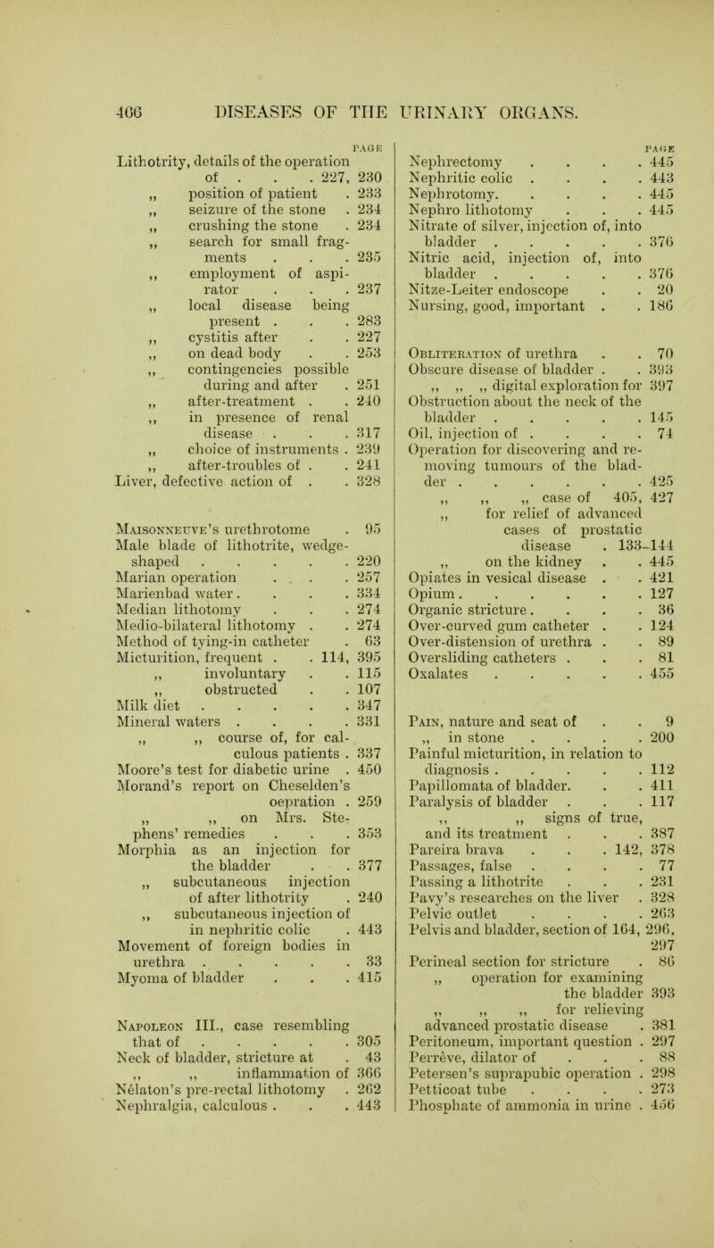 Lithotrity, details of the operation of . 227, „ position of patient seizure of the stone crushing the stone search for small frag- ments ,, employment of aspi- rator „ local disease being present . ,, cystitis after ,, on dead body contingencies possible during and after ,, after-treatment . ,, in presence of renal disease choice of instruments . after-troubles of . Liver, defective action of . Maisonneuve's urethrotome Male blade of lithotrite, wedge- shaped ..... Marian operation Marienbad water.... Median lithotomy Medio-bilateral lithotomy . Method of tying-in catheter Micturition, frequent . . 114, ,, involuntary ,, obstructed Milk diet Mineral waters .... ,, ,, course of, for cal- culous patients . Moore's test for diabetic urine . Morand's report on Cheselden's oepration . ,, ,, on Mrs. Ste- phens' remedies Morphia as an injection for the bladder ,, subcutaneous injection of after lithotrity ,, subcutaneous injection of in nephritic colic Movement of foreign bodies in urethra Myoma of bladder 230 233 234 234 235 237 283 227 253 251 240 317 239 241 328 95 III. case resembling Napoleon that of .... Neck of bladder, stricture at ,, ,, inflammation of Nelaton's pre-rectal lithotomy Nephralgia, calculous . PAGE Nephrectomy .... 445 Nephritic colic .... 443 Nephrotomy 445 Nephro lithotomy . . . 445 Nitrate of silver, injection of, into bladder 376 Nitric acid, iniection of, into bladder . . . . 376 Nitze-Leiter endoscope . . 20 Nursing, good, important . . 186 Obliteration of urethra . .70 Obscure disease of bladder . . 393 ,, „ ,, digital exploration for 397 Obstruction about the neck of the bladder 145 Oil, injection of . . . .74 Operation for discovering and re- moving tumours of the blad- der 425 „ case of 405, 427 ,, for relief of advanced cases of prostatic disease . 133- -144 LJLVj ,, on the kidney 445 257 Opiates in vesical disease . 421 334 Opium 127 274 Organic stricture.... 36 274 Over-curved gum catheter . 124 63 Over-distension of urethra . 89 395 Oversliding catheters . 81 115 Oxalates 455 107 347 331 Pain, nature and seat of 9 ,, in stone .... 200 337 Painful micturition, in relation to 450 diagnosis ..... 112 Papillomata of bladder. 411 259 Paralysis of bladder 117 ,, ,, signs of true, 353 and its treatment 387 Pareira brava . . . 142, 378 377 Passages, false . 77 Passing a lithotrite 231 240 Pavy's researches on the liver 328 Pelvic outlet .... 263 443 Pelvis and bladder, section of 164, 296, 297 33 Perineal section for stricture 86 415 ,, operation for examining the bladder 393 ,, ,, ,, for relieving advanced prostatic disease 381 305 Peritoneum, important question . 297 43 Perreve, dilator of 88 366 Petersen's suprapubic operation . 298 262 Petticoat tube .... 273 443 Phosphate of ammonia in urine . 456