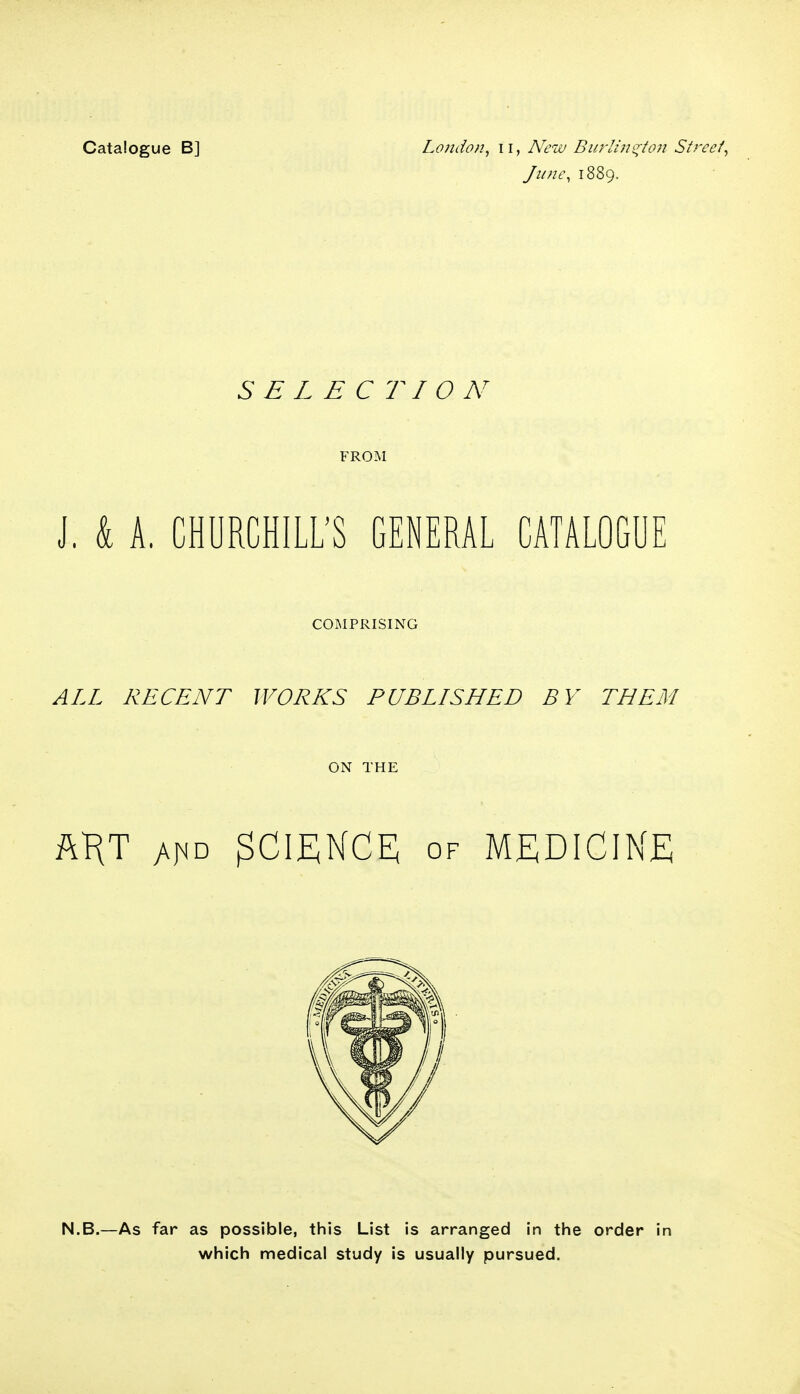 June, 1889. SELECTION FROM J. k A. CHURCHILL'S GENERAL CATALOGUE COMPRISING ALL RECENT WORKS PUBLISHED BY THEM ON THE AKT y^D SCIENCE; of medicine N.B.—As far as possible, this List is arranged in the order in which medical study is usually pursued.