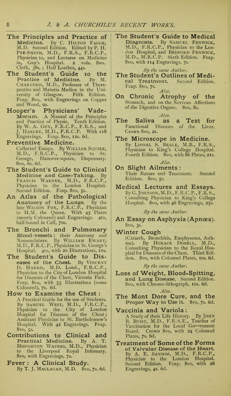 The Principles and Practice of Medicine. By C. Hilton Fagge, M.D. Second Edition. Edited by P. H. Pye-Smith, M.D., F.R.S., F.R.C.P., Physician to, and Lecturer on Medicine in, Guy's Hospital. 2 vols. 8vo. Cloth, 38s. ; Half Leather, 44s. The Student's Guide 10 the Practice of Medicine. By M. Charteris, M.D., Professor of Thera- peutics and Materia Medica in the Uni- versity of Glasgow. Fifth Edition. Fcap. 8vo, with Engravings on Copper and Wood, 9s. Hooper's Physicians' Vade- Mecum. A Manual of the Principles and Practice of Physic. Tenth Edition. By W. A. Guy, F.R.C.P., F.R.S., and J. Harley, M.D., F.R.C.P. With 118 Engravings. Fcap. 8vo, 12s. 6d. Preventive Medicine. Collected Essays. By William Squire, M.D., F.R.C.P., Physician to St. George, Hanover-square, Dispensary. 8vo, 6s. 6d. The Student's Guide to Clinical Medicine and Case-Taking. By Francis Warner, M.D., F.R.C.P., Physician to the London Hospital. Second Edition. Fcap. 8vo, 5s. An Atlas of the Pathological Anatomy of the Lungs. By the late Wilson Fox, F.R.C.P., Physician to H.M. the Queen. With 45 Plates (mostly Coloured) and Engravings. 4to, half-bound in Calf, 70s. The Bronchi and Pulmonary Blood-vessels : their Anatomy and Nomenclature. By William Ewart, M.D., F.R.C.P., Physician to St. George's Hospital. 4to, with 20 Illustrations, 21s. The Student's Guide to Dis- eases of the Chest. By Vincent D. Harris, M.D. Lond., F.R.C.P., Physician to the City of London Hospital for Diseases of the Chest, Victoria Park. Fcap. 8vo, with 55 Illustrations (some Coloured), 7s. 6d. How to Examine the Chest : A Practical Guide for the use of Students. By Samuel West, M.D., F.R.C.P., Physician to the City of London Hospital for Diseases of the Chest; Assistant Physician to St. Bartholomew's Hospital. With 42 Engravings. Fcap. 8vo, 5s. Contributions to Clinical and Practical Medicine. By A. T. Houghton Waters, M.D., Physician to the Liverpool Royal Infirmary. 8vo, with Engravings, 7s. Fever : A Clinical Study. I The Student's Guide to Medical Diagnosis. By Samuel Fenwick, M.D., F.R.C.P., Physician to the Lon- don Hospital, and Bedford Fenwick, M.D., M.R.C.P. Sixth Edition. Fcap. 8vo, with 114 Engravings, 7s. By the same Author. The Student's Outlines of Medi- cal Treatment. Second Edition. Fcap. 8vo, 7s. Also. On Chronic Atrophy of the Stomach, and on the Nervous Affections of the Digestive Organs. 8vo, 8s. Also. The Saliva as a Test for Functional Diseases of the Liver. Crown 8vo, 2s. The Microscope in Medicine. By Lionel S. Beale, M.B., F.R.S., Physician to King's College Hospital. Fourth Edition. 8vo, with 86 Plates, 21s. Also. On Slight Ailments : Their Nature and Treatment. Second Edition. 8vo, 5s. Medical Lectures and Essays. By G. Johnson, M. D., F. R. C. P., F. R. S., Consulting Physician to King's College Hospital. 8vo, with 46 Engravings, 25s. By the same Author. An Essay on Asphyxia (Apncea). 8vo, 3s. Winter Cough (Catarrh, Bronchitis, Emphysema, Asth- ma). By Horace Dobell, M.D., Consulting Physician to the Royal Hos- pital for Diseases of the Chest. Third Edi- tion. 8vo, with Coloured Plates, 10s. 6d. By the same Author. Loss of Weight, Blood-Spitting, and Lung Disease. Second Edition. 8vo, with Chromo-lithograph, 10s. 6d. Also. The Mont Dore Cure, and the Proper Way to Use it. 8vo, 7s. 6d. Vaccinia and Variola: A Study of their Life History. By John B. Buist, M.D., F.R.S.E., Teacher of Vaccination for the Local Government Board. Crown 8vo, with 24 Coloured Plates, 7s. 6d. Treatment of Some of the Forms of Valvular Disease of the Heart. By A. E. Sansom, M.D., F.R.C.P., Physician to the London Hospital. Second Edition. Fcap. 8vo, with 26