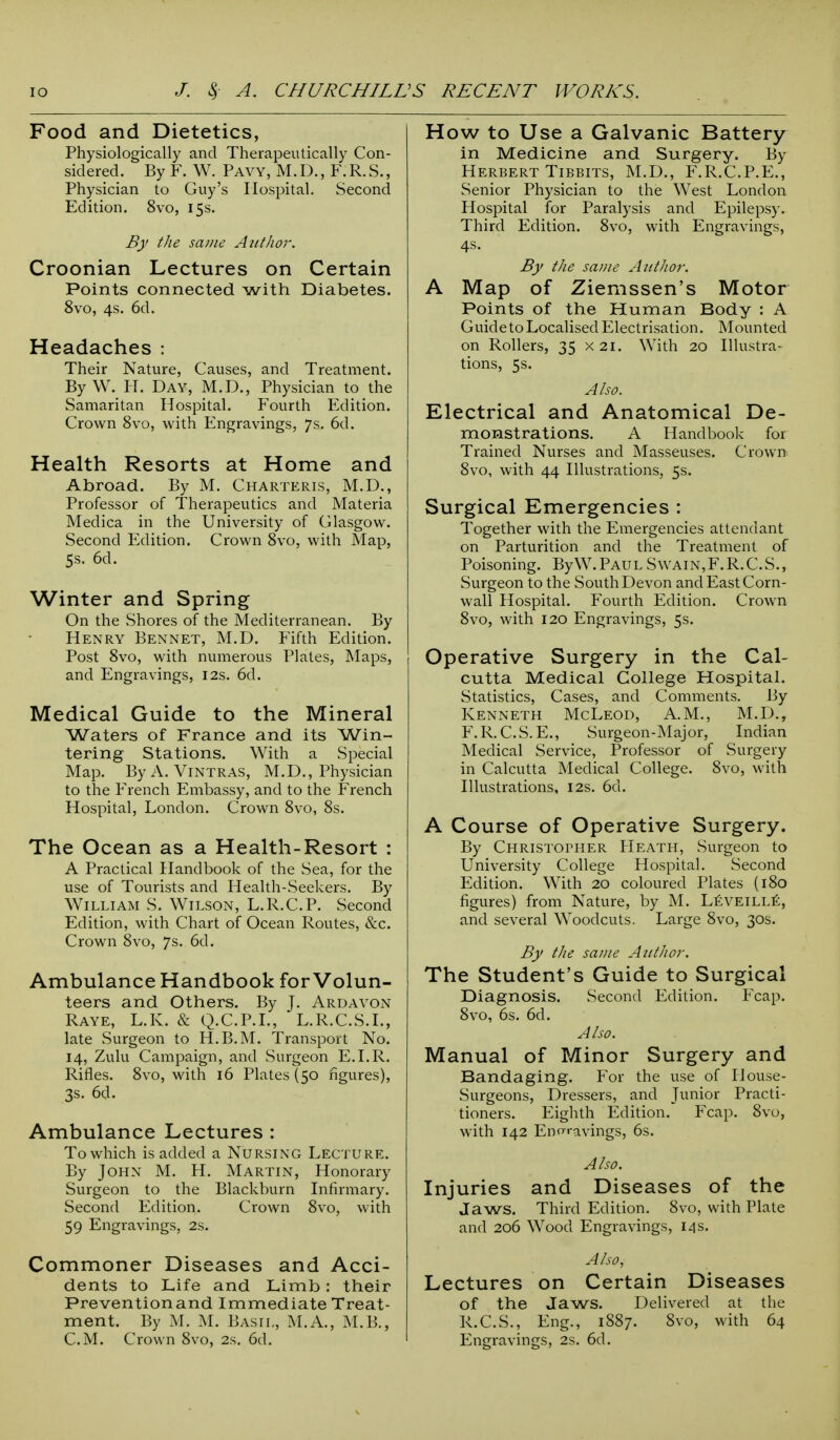 Food and Dietetics, Physiologically and Therapeutically Con- sidered. By F. W. Pavy, M.D., F.R.S., Physician to Guy's Hospital. Second Edition. 8vo, 15s. By the same Author. Croonian Lectures on Certain Points connected with Diabetes. 8vo, 4s. 6d. Headaches : Their Nature, Causes, and Treatment. By W. H. Day, M.D., Physician to the Samaritan Hospital. Fourth Edition. Crown 8vo, with Engravings, 7s. 6d. Health Resorts at Home and Abroad. By M. Charteris, M.D., Professor of Therapeutics and Materia Medica in the University of Glasgow. Second Edition. Crown 8vo, with Map, 5s. 6d. Winter and Spring On the Shores of the Mediterranean. By Henry Bennet, M.D. Fifth Edition. Post 8vo, with numerous Plates, Maps, and Engravings, 12s. 6d. Medical Guide to the Mineral Waters of France and its Win- tering Stations. With a Special Map. By A. Vintras, M.D., Physician to the French Embassy, and to the French Hospital, London. Crown 8vo, 8s. The Ocean as a Health-Resort : A Practical Handbook of the Sea, for the use of Tourists and Health-Seekers. By William S. Wilson, L.R.C.P. Second Edition, with Chart of Ocean Routes, &c. Crown 8vo, 7s. 6d. Ambulance Handbook for Volun- teers and Others. By J. Ardavon Raye, L.K. & Q.C.P.I., L.R.C.S.I., late Surgeon to H.B.M. Transport No. 14, Zulu Campaign, and Surgeon E.I.R. Rifles. 8vo, with 16 Plates (50 figures), 3s. 6d. Ambulance Lectures : To which is added a Nursing Lecture. By John M. H. Martin, Honorary Surgeon to the Blackburn Infirmary. Second Edition. Crown 8vo, with 59 Engravings, 2s. Commoner Diseases and Acci- dents to Life and Limb : their Preventionand Immediate Treat- ment. By M. M. Basil, M.A., M.B., How to Use a Galvanic Battery in Medicine and Surgery. By Herbert Tibbits, M.D., F.R.C.P.E., Senior Physician to the West London Hospital for Paralysis and Epilepsy. Third Edition. 8vo, with Engravings, 4$, By the same Author. A Map of Ziemssen's Motor Points of the Human Body : A Guide to Localised Electrisation. Mounted on Rollers, 35 x 21. With 20 Illustra- tions, 5s. Also. Electrical and Anatomical De- monstrations. A Handbook for Trained Nurses and Masseuses. Crown 8vo, with 44 Illustrations, 5s. Surgical Emergencies : Together with the Emergencies attendant on Parturition and the Treatment of Poisoning. ByW.PAULSwain,F.R.C.S., Surgeon to the South Devon and East Corn- wall Hospital. Fourth Edition. Crown 8vo, with 120 Engravings, 5s. Operative Surgery in the Cal- cutta Medical College Hospital. Statistics, Cases, and Comments. By Kenneth McLeod, A.M., M.D., F.R.C.S.E., Surgeon-Major, Indian Medical Service, Professor of Surgery in Calcutta Medical College. 8vo, with Illustrations, 12s. 6d. A Course of Operative Surgery. By Christopher Heath, Surgeon to University College Hospital. Second Edition. With 20 coloured Plates (180 figures) from Nature, by M. LeveillE, and several Woodcuts. Large 8vo, 30s. By the same Author. The Student's Guide to Surgical Diagnosis. Second Edition. Fcap. 8vo, 6s. 6d. Also. Manual of Minor Surgery and Bandaging. For the use of House- Surgeons, Dressers, and Junior Practi- tioners. Eighth Edition. Fcap. 8vo, with 142 En •ravings, 6s. Also. Injuries and Diseases of the Jaws. Third Edition. 8vo, with Plate and 206 Wood Engravings, 14 s. Also, Lectures on Certain Diseases of the Jaws. Delivered at the R.C.S., Eng., 1887. 8vo, with 64