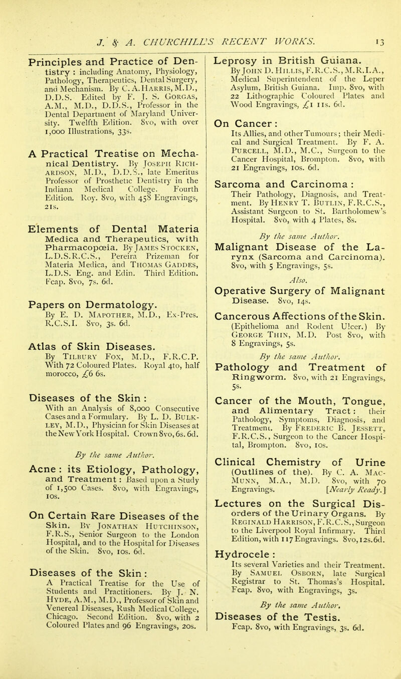 Principles and Practice of Den- tistry : including Anatomy, Physiology, Pathology, Therapeutics, Dental Surgery, and Mechanism. By G. A.Harris, M.D., D.D.S. Edited by F. J. S. Gorgas, A.M., M.D., D.D.S., Professor in the Dental Department of Maryland Univer- sity. Twelfth Edition. 8vo, with over 1,000 Illustrations, 33s. A Practical Treatise on Mecha- nical Dentistry. By Joseph Rich- ardson, M.D., D.D.S., late Emeritus Professor of Prosthetic Dentistry in the Indiana Medical College. Fourth Edition. Roy. 8vo, with 458 Engravings, 21s. Elements of Dental Materia Medica and Therapeutics, with Pharmacopoeia. By James Stocken, L.D.S.R.C.S., Pereira Prizeman for Materia Medica, and Thomas Gaddes, L.D.S. Eng. and Edin. Third Edition. Fcap. 8vo, 7s. 6d. Papers on Dermatology. By E. D. Mapother, M.D., Ex-Pres. R.C.S.I. 8vo, 3s. 6d. Atlas of Skin Diseases. By Tilbury Fox, M.D., F.R.C.P. With 72 Coloured Plates. Royal 4to, half morocco, £6 6s. Diseases of the Skin : With an Analysis of 8,000 Consecutive Cases and a Formulary. By L. D. Bulk- ley, M.D., Physician for Skin Diseases at the New York Hospital. Crown 8vo, 6s. 6d. By the same Author. Acne : its Etiology, Pathology, and Treatment : Based upon a Study of 1,500 Cases. 8vo, with Engravings, ios. On Certain Rare Diseases of the Skin. By Jonathan Hutchinson, F.R.S., Senior Surgeon to the London Hospital, and to the Hospital for Diseases of the Skin. 8vo, 10s. 6d. Diseases of the Skin : A Practical Treatise for the Use of Students and Practitioners. By T. N. Hyde, A.M., M.D., Professor of Skin and Venereal Diseases, Rush Medical College, Chicago. Second Edition. 8vo, with 2 Coloured Plates and 96 Engravings, 20s. Leprosy in British Guiana. By John D. Hillis, F. R. C. S., M. R. LA., Medical Superintendent of the Leper Asylum, British Guiana. Imp. 8vo, with 22 Lithographic Coloured Plates and Wood Engravings, £1 lis. 6d. On Cancer : Its Allies, and other Tumours; their Medi- cal and Surgical Treatment. By F. A. Purcell, M.D., M.C., Surgeon to the Cancer Hospital, Brompton. 8vo, with 21 Engravings, ios. 6d. Sarcoma and Carcinoma : Their Pathology, Diagnosis, and Treat- ment. By Henry T. Butlin, F.R.C.S., Assistant Surgeon to St. Bartholomew's Hospital. 8v0, with 4 Plates, 8s. By the same Author. Malignant Disease of the La- rynx (Sarcoma and Carcinoma). 8vo, with 5 Engravings, 5s. Also. Operative Surgery of Malignant Disease. 8vo, 14s. Cancerous Affections of the Skin. (Epithelioma and Rodent Ulcer.) By George Thin, M.D. Post 8vo, with 8 Engravings, 5s. By the same Author. Pathology and Treatment of Ringworm. 8vo, with 21 Engravings, 5s. Cancer of the Mouth, Tongue, and Alimentary Tract : their Pathology, Symptoms, Diagnosis, and Treatment. By Frederic B. Jessett,. F.R.C.S., Surgeon to the Cancer Hospi- tal, Brompton. 8vo, ios. Clinical Chemistry of Urine (Outlines of the). By C. A. Mac- Munn, M.A., M.D. 8vo, with 70 Engravings. [Nearly Ready. ] Lectures on the Surgical Dis- orders of the Urinary Organs. By Reginald Harrison, F. R.C. S., Surgeon to the Liverpool Royal Infirmary. Third Edition, with 117 Engravings. 8vo, 12s. 6d. Hydrocele : Its several Varieties and their Treatment. By Samuel Osborn, late Surgical Registrar to St. Thomas's Hospital. Fcap. 8vo, with Engravings, 3s. By the same Author, Diseases of the Testis. Fcap. 8vo, with Engravings, 3s. 6d.