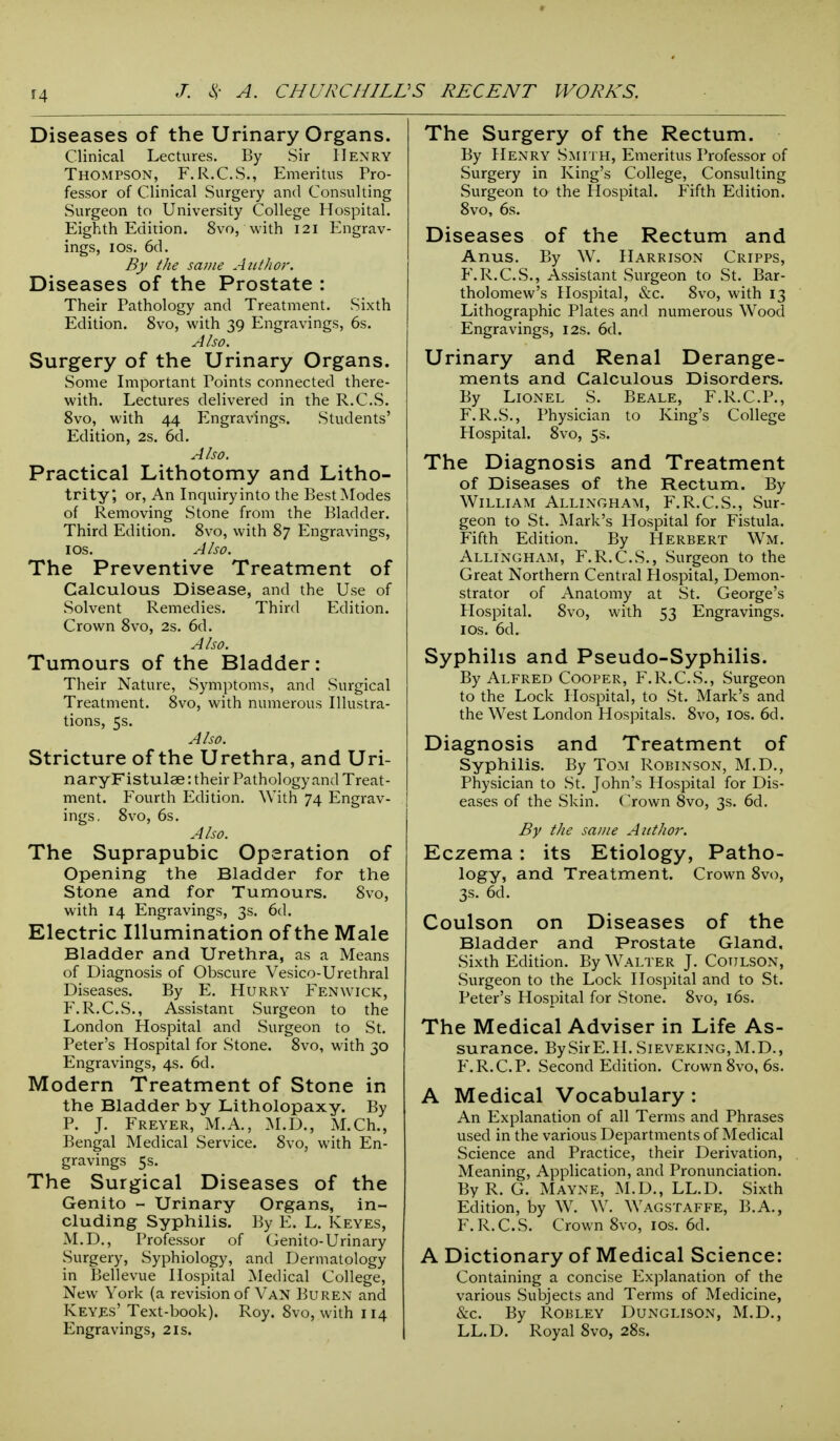 Diseases of the Urinary Organs. Clinical Lectures. By Sir Henry Thompson, F.R.C.S., Emeritus Pro- fessor of Clinical Surgery and Consulting Surgeon to University College Hospital. Eighth Edition. 8vo, with 121 Engrav- ings, 10s. 6d. By the same Author. Diseases of the Prostate : Their Pathology and Treatment. Sixth Edition. 8vo, with 39 Engravings, 6s. Also. Surgery of the Urinary Organs. Some Important Points connected there- with. Lectures delivered in the R.C.S. 8vo, with 44 Engravings. Students' Edition, 2s. 6d. Also. Practical Lithotomy and Litho- trity; or, An Inquiryinto the Best Modes of Removing Stone from the Bladder. Third Edition. 8vo, with 87 Engravings, 1 os. Also. The Preventive Treatment of Calculous Disease, and the Use of Solvent Remedies. Third Edition. Crown 8vo, 2s. 6d. Also. Tumours of the Bladder: Their Nature, Symptoms, and Surgical Treatment. 8vo, with numerous Illustra- tions, 5s. Also. Stricture of the Urethra, and Uri- naryFistulae: their Pathology and Treat- ment. Fourth Edition. With 74 Engrav- ings, 8vo, 6s. Also. The Suprapubic Operation of Opening the Bladder for the Stone and for Tumours. 8vo, with 14 Engravings, 3s. 6d. Electric Illumination of the Male Bladder and Urethra, as a Means of Diagnosis of Obscure Vesico-Urethral Diseases. By E. Hurry Fen wick, F.R.C.S., Assistant Surgeon to the London Hospital and Surgeon to St. Peter's Hospital for Stone. 8vo, with 30 Engravings, 4s. 6d. Modern Treatment of Stone in the Bladder by Litholopaxy. By P. J. Freyer, M.A., M.D., M.Ch., Bengal Medical Service. 8vo, with En- gravings 5s. The Surgical Diseases of the Genito - Urinary Organs, in- cluding Syphilis. By E. L. Keyes, M.D., Professor of Genito-Urinary Surgery, Syphiology, and Dermatology in Bellevue Hospital Medical College, New York (a revision of Van Buren and Keyes' Text-book). Roy. 8vo, with 114 Engravings, 21s. The Surgery of the Rectum. By Henry Smith, Emeritus Professor of Surgery in King's College, Consulting Surgeon to the Hospital. Fifth Edition. 8vo, 6s. Diseases of the Rectum and Anus. By W. Harrison Cripps, P\ R.C.S., Assistant Surgeon to St. Bar- tholomew's Hospital, &c. 8vo, with 13 Lithographic Plates and numerous Wood Engravings, 12s. 6d. Urinary and Renal Derange- ments and Calculous Disorders. By Lionel S. Beale, F.R.C.P., F.R.S., Physician to King's College Hospital. 8vo, 5s. The Diagnosis and Treatment of Diseases of the Rectum. By William Allingham, F.R.C.S., Sur- geon to St. Mark's Hospital for Fistula. Fifth Edition. By Herbert Wm. Allingham, F.R.C.S., Surgeon to the Great Northern Central Hospital, Demon- strator of Anatomy at St. George's Hospital. 8vo, with 53 Engravings. 1 os. 6d. Syphilis and Pseudo-Syphilis. By Alfred Cooper, F.R.C.S., Surgeon to the Lock Hospital, to St. Mark's and the West London Hospitals. 8vo, 10s. 6d. Diagnosis and Treatment of Syphilis. By Tom Robinson, M.D., Physician to St. John's Hospital for Dis- eases of the Skin. Crown 8vo, 3s. 6d. By the same Author. Eczema: its Etiology, Patho- logy, and Treatment. Crown 8vo, 3s. 6d. Coulson on Diseases of the Bladder and Prostate Gland, Sixth Edition. By Walter J. Coulson, Surgeon to the Lock Hospital and to St. Peter's Hospital for Stone. 8vo, 16s. The Medical Adviser in Life As- surance. BySirE.H. Sieveking, M.D., F.R.C.P. Second Edition. Crown 8vo, 6s. A Medical Vocabulary : An Explanation of all Terms and Phrases used in the various Departments of Medical Science and Practice, their Derivation, Meaning, Application, and Pronunciation. By R. G. Mayne, M.D., LL.D. Sixth Edition, by W. W. Wagstaffe, B.A., F.R.C.S. Crown 8vo, 10s. 6d. A Dictionary of Medical Science: Containing a concise Explanation of the various Subjects and Terms of Medicine, &c. By Robley Dunglison, M.D., LL.D. Royal 8vo, 28s.