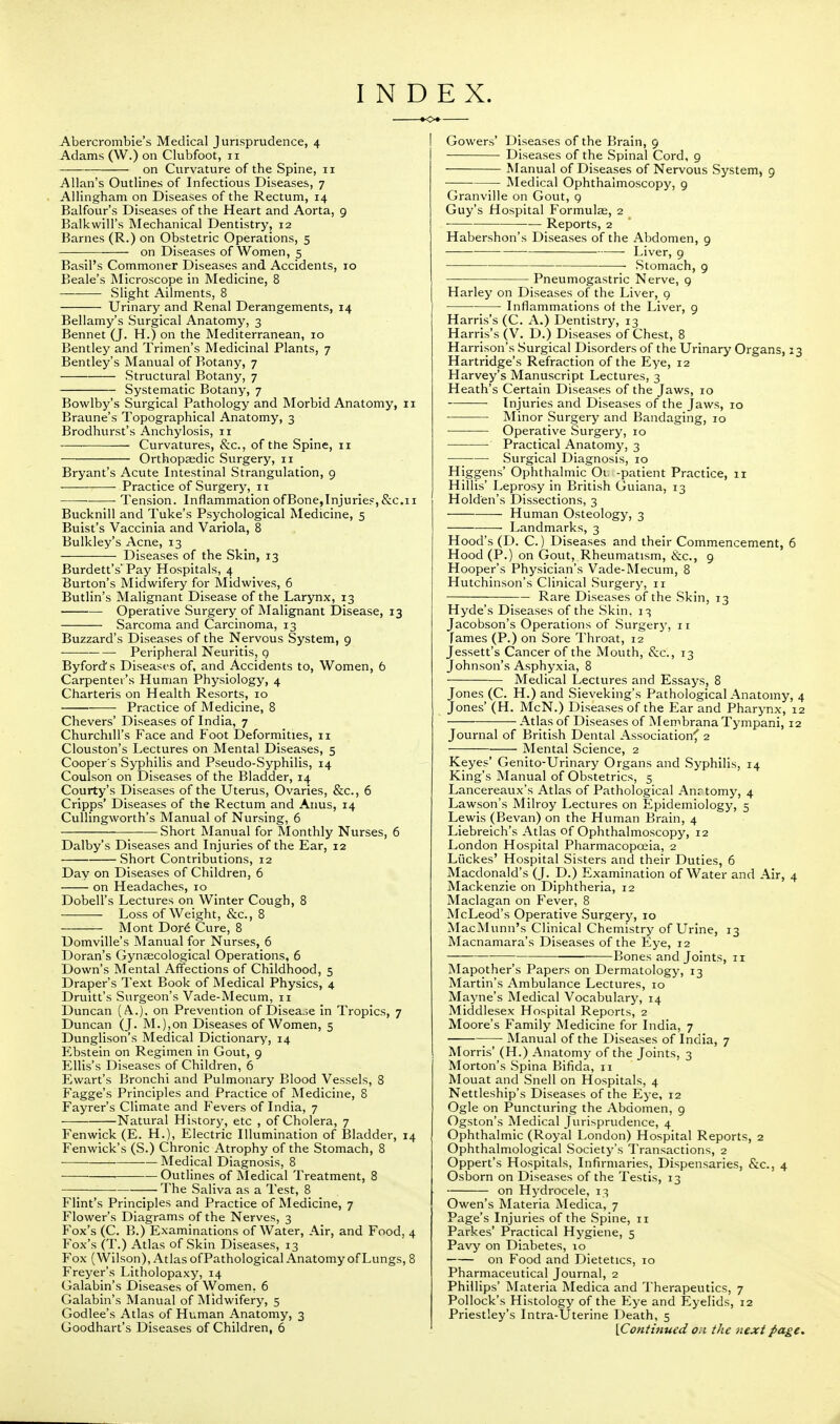 I N D E X. Abercrombie's Medical Jurisprudence, 4 Adams (W.) on Clubfoot, 11 on Curvature of the Spine, 11 Allan's Outlines of Infectious Diseases, 7 Allingham on Diseases of the Rectum, 14 Balfour's Diseases of the Heart and Aorta, 9 Balkwill's Mechanical Dentistry, 12 Barnes (R.) on Obstetric Operations, 5 — on Diseases of Women, 5 Basil's Commoner Diseases and Accidents, 10 Beale's Microscope in Medicine, 8 Slight Ailments, 8 Urinary and Renal Derangements, 14 Bellamy's Surgical Anatomy, 3 Bennet (J. H.) on the Mediterranean, 10 Bentley and Trimen's Medicinal Plants, 7 Bentley's Manual of Botany, 7 Structural Botany, 7 Systematic Botany, 7 Bowlby's Surgical Pathology and Morbid Anatomy, 11 Braune's Topographical Anatomy, 3 Brodhurst's Anchylosis, 11 -— — Curvatures, &c., of the Spine, 11 Orthopaedic Surgery, 11 Bryant's Acute Intestinal Strangulation, 9 ■ Practice of Surgery, 11 Tension. Inflammation ofBone,Injuries,&c.11 Bucknill and Tuke's Psychological Medicine, 5 Buist's Vaccinia and Variola, 8 Bulkley's Acne, 13 Diseases of the Skin, 13 Burdett's'Pay Hospitals, 4 Burton's Midwifery for Midwives, 6 Butlin's Malignant Disease of the Larynx, 13 Operative Surgery of Malignant Disease, 13 Sarcoma and Carcinoma, 13 Buzzard's Diseases of the Nervous System, 9 ■ Peripheral Neuritis, g Byfords Diseases of, and Accidents to, Women, 6 Carpenter's Human Physiology, 4 Charteris on Health Resorts, 10 Practice of Medicine, 8 Chevers' Diseases of India, 7 Churchill's Face and Foot Deformities, n Clouston's Lectures on Mental Diseases, 5 Cooper's Syphilis and Pseudo-Syphilis, 14 Coulson on Diseases of the Bladder, 14 Courty's Diseases of the Uterus, Ovaries, &c, 6 Cripps' Diseases of the Rectum and Anus, 14 Cullingworth's Manual of Nursing, 6 Short Manual for Monthly Nurses, 6 Dalby's Diseases and Injuries of the Ear, 12 Short Contributions, 12 Day on Diseases of Children, 6 on Headaches, 10 Dobell's Lectures on Winter Cough, 8 Loss of Weight, &c, 8 Mont Dore Cure, 8 Domville's Manual for Nurses, 6 Doran's Gynaecological Operations, 6 Down's Mental Affections of Childhood, 5 Draper's Text Book of Medical Physics, 4 Druitt's Surgeon's Vade-Mecum, 11 Duncan (A.), on Prevention of Diseaje in Tropics, 7 Duncan (J. M.),on Diseases of Women, 5 Dunglison's Medical Dictionary, 14 Ebstein on Regimen in Gout, 9 Ellis's Diseases of Children, 6 Ewart's Bronchi and Pulmonary Blood Vessels, 8 Fagge's Principles and Practice of Medicine, 8 Fayrer's Climate and Fevers of India, 7 Natural History, etc , of Cholera, 7 Fenwick (E. H.), Electric Illumination of Bladder, 14 Fenwick's (S.) Chronic Atrophy of the Stomach, 8 Medical Diagnosis, 8 — Outlines of Medical Treatment, 8 The Saliva as a Test, 8 Flint's Principles and Practice of Medicine, 7 Flower's Diagrams of the Nerves, 3 Fox's (C. B.) Examinations of Water, Air, and Food, 4 Fox's (T.) Atlas of Skin Diseases, 13 Fox (Wilson), Atlas of Pathological Anatomy of Lungs, 8 Freyer's Litholopaxy, 14 Galabin's Diseases of Women. 6 Galabin's Manual of Midwifery, 5 Godlee's Atlas of Human Anatomy, 3 Goodhart's Diseases of Children, 6 I Gowers' Diseases of the Brain, 9 Diseases of the Spinal Cord, 9 Manual of Diseases of Nervous System, 9 ■ Medical Ophthalmoscopy, 9 Granville on Gout, 9 Guy's Hospital Formulae, 2 • Reports, 2 Habershon's Diseases of the Abdomen, 9 Liver, 9 Stomach, 9 Pneumogastric Nerve, 9 Harley on Diseases of the Liver, 9 ■ Inflammations of the Liver, 9 Harris's (C. A.) Dentistry, 13 Harris's (V. D.) Diseases of Chest, 8 Harrison's Surgical Disorders of the Urinary Organs, 13 Hartridge's Refraction of the Eye, 12 Harvey's Manuscript Lectures, 3 Heath's Certain Diseases of the Jaws, 10 Injuries and Diseases of the Jaws, 10 Minor Surgery and Bandaging, 10 Operative Surgery, 10 Practical Anatomy, 3 Surgical Diagnosis, 10 Higgens' Ophthalmic Ou -patient Practice, 11 Hillis' Leprosy in British Guiana, 13 Holden's Dissections, 3 Human Osteology, 3 Landmarks, 3 Hood's (D. C.) Diseases and their Commencement, 6 Hood (P.) on Gout, Rheumatism, &c, 9 Hooper's Physician's Vade-Mecum, 8 Hutchinson's Clinical Surgery, n ■ Rare Diseases of the Skin, 13 Hyde's Diseases of the Skin, 13 Jacobson's Operations of Surgery, 11 fames (P.) on Sore Throat, 12 Jessett's Cancer of the Mouth, &c'., 13 Johnson's Asphyxia, 8 ■ —— Medical Lectures and Essays, 8 Jones (C. H.) and Sieveking's Pathological Anatomy, 4 Jones' (H. McN.) Diseases of the Ear and Pharynx, 12 Atlas of Diseases of Membrana Tympani, 12 Journal of British Dental Association? 2 Mental Science, 2 Keyes' Genito-Urinary Organs and Syphilis, 14 King's Manual of Obstetrics, 5 Lancereaux's Atlas of Pathological Anrtomy, 4 Lawson's Milroy Lectures on Epidemiology, 5 Lewis (Bevan) on the Human Brain, 4 Liebreich's Atlas of Ophthalmoscopy, 12 London Hospital Pharmacopoeia, 2 Liickes' Hospital Sisters and their Duties, 6 Macdonald's (J. D.) Examination of Water and Air, 4 Mackenzie on Diphtheria, 12 Maclagan on Fever, 8 McLeod's Operative Surgery, 10 MacMunn's Clinical Chemistry of Urine, 13 Macnamara's Diseases of the Eye, 12 Bones and Joints, n Mapother's Papers on Dermatology, 13 Martin's Ambulance Lectures, 10 Mayne's Medical Vocabulary, 14 Middlesex Hospital Reports, 2 Moore's Family Medicine for India, 7 ;—■ Manual of the Diseases of India, 7 Morris' (H.) Anatomy of the Joints, 3 Morton's Spina Bifida, n Mouat and Snell on Hospitals, 4 Nettleship's Diseases of the Eye, 12 Ogle on Puncturing the Abdomen, 9 Ogston's Medical Jurisprudence, 4 Ophthalmic (Royal London) Hospital Reports, 2 Ophthalmological Society's Transactions, 2 Oppert's Hospitals, Infirmaries, Dispensaries, &c, 4 Osborn on Diseases of the Testis, 13 on Hydrocele, 13 Owen's Materia Medica, 7 Page's Injuries of the Spine, 11 Parkes' Practical Hygiene, 5 Pavy on Diabetes, 10 on Food and Dietetics, 10 Pharmaceutical Journal, 2 Phillips' Materia Medica and Therapeutics, 7 Pollock's Histology of the Eye and Eyelids, 12 Priestley's Intra-Uterine Death, 5 [Continued on the next page.