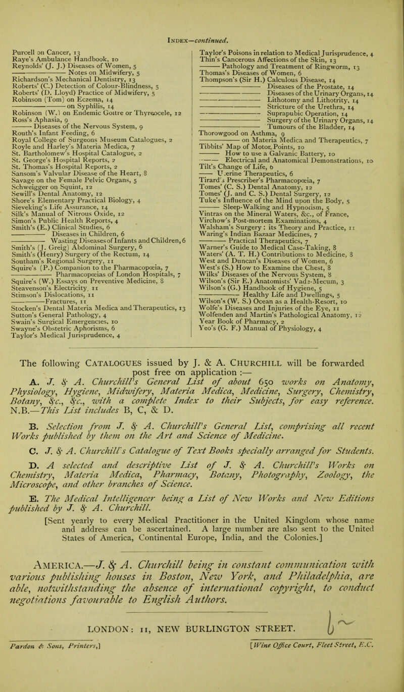 I ndex—continued. Purcell on Cancer, 13 Raye's Ambulance Handbook, 10 Reynolds' (J. J.) Diseases of Women, 5 Notes on Midwifery, 5 Richardson's Mechanical Dentistry, 13 Roberts' (C.) Detection of Colour-Blindness, 5 Roberts' (D. Lloyd) Practice of Midwifery, 5 Robinson (Tom) on Eczema, 14 on Syphilis, 14 Robinson (W.) on Endemic Goitre or Thyreocele, 12 Ross's Aphasia, 9 Diseases of the Nervous System, 9 Routh's Infant Feeding, 6 Royal College of Surgeons Museum Catalogues, 2 Royle and Harley's Materia Medica, 7 St. Bartholomew's Hospital Catalogue, 2 St. George's Hospital Reports, 2 St. Thomas's Hospital Reports, 2 Sansom's Valvular Disease of the Heart, 8 Savage on the Female Pelvic Organs, 5 Schweigger on Squint, 12 Sewill's Dental Anatomy, 12 Shore's Elementary Practical Biology, 4 Sieveking's Life Assurance, 14 Silk's Manual of Nitrous Oxide, 12 Simon's Public Health Reports, 4 Smith's (E.) Clinical Studies, 6 Diseases in Children, 6 Wasting Diseases of Infants and Children, 6 Smith's (J. Greig) Abdominal Surgery, 6 Smith's (Henry) Surgery of the Rectum, 14 Southam's Regional Surgery, 11 Squire's (P.) Companion to the Pharmacopoeia, 7 Pharmacopoeias of London Hospitals, 7 Squire's (W.) Essays on Preventive Medicine, 8 Steavenson's Electricity, 11 Stimson's Dislocations, 11 Fractures, n Stocken's Dental Materia Medica and Therapeutics, 13 Sutton's General Pathology, 4 Swain's Surgical Emergencies, 10 Swayne's Obstetric Aphorisms, 6 Taylor's Medical Jurisprudence, 4 Taylor's Poisons in relation to Medical Jurisprudence, 4 Thin's Cancerous Affections of the Skin, 13 Pathology and Treatment of Ringworm, 13 Thomas's Diseases of Women, 6 Thompson's (Sir H.) Calculous Disease, 14 Diseases of the Prostate, 14 ■ Diseases of the Urinary Organs, 14 Lithotomy and Lithotrity, 14 Stricture of the Urethra, 14 Suprapubic Operation, 14 Surgery of the Urinary Organs, 14 Tumours of the Bladder, 14 Thorowgood on Asthma, 9 on Materia Medica and Therapeutics, 7 Tibbits' Map of Motor Points, 10 How to use a Galvanic Battery, 10 ■-- Electrical and Anatomical Demonstrations, 10 Tilt's Change of Life, b Uterine Therapeutics, 6 Tirard's Prescriber's Pharmacopoeia, 7 Tomes' (C. S.) Dental Anatomy, 12 Tomes' (J. and C. S.) Dental Surgery, 12 Tuke's Influence of the Mind upon the Body, 5 — Sleep-Walking and Hypnocism, 5 Vintras on the Mineral Waters, &c, of France, Virchow's Post-mortem Examinations, 4 Walsham's Surgery : its Theory and Practice, 11 Waring's Indian Bazaar Medicines, 7 Practical Therapeutics, 7 Warner's Guide to Medical Case-Taking, 8 Waters' (A. T. H.) Contributions to Medicine, 3 West and Duncan's Diseases of Women, 6 West's (S.) How to Examine the Chest, 8 Wilks' Diseases of the Nervous System, 8 Wilson's (Sir E.) Anatomists' Vada-Mecum, 3 Wilson's (G.) Handbook of Hygiene, 5 —; Healthy Life and Dwellings, 5 Wilson's (W. S.) Ocean as a Health-Resort, 10 Wolfe's Diseases and Injuries of the Eye, n Wolfenden and Martin's Pathological Anatomy, 12 Year Book of Pharmacy, 2 Yeo's (G. F.) Manual of Physiology, 4 The following Catalogues issued by J. & A. Churchill will be forwarded post free on application :— A. J. ey A. ChurchilPs General List of about 650 works on Anatomy, Physiology, Hygie?ie, Midwifery, Materia Medica, Medicine, Surgery, Chemistry, Botany, §c, 8fc, with a complete Index to their Subjects, for easy reference. N.B.— This List includes B, C, & D. B. Selection from J. § A. ChurchilPs Ge?ieral List, comprisi?ig all recent Works published by them on the Art a?td Science of Medici?ie. C. J. § A. Churchill's Catalogue of Text Books specially arra?iged for Students. D. A selected and descriptive List of J. A. ChurchilPs Wo7'ks o?i Chemistry, Materia Medica, Pharmacy, Botany, Photography, Zoology, the Microscope, and other branches of Science. E. The Medical Intelligencer being a List of New Works and New Editions Published by J. $ A. Churchill. [Sent yearly to every Medical Practitioner in the United Kingdom whose name and address can be ascertained. A large number are also sent to the United States of America, Continental Europe, India, and the Colonies.] AMERICA.—J. § A. CJiiircliill being in constant communication with various publishing houses in Boston, New York, and Philadelphia, are able, notwithstanding the absence of international copyright, to conduct negotiations favourable to English Authors. LONDON: 11, NEW BURLINGTON STREET. Pardon & Sons, Printers,] {Wine Office Court, Fleet Street, E.C.