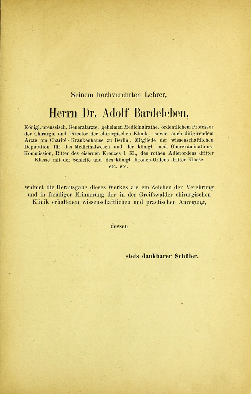 Seinem hochverehrten Lehrer, Herrn Dr. Adolf Bardeleben, Königl. preussisch. Generalarzte, geheimen Medicinalrathe, ordentlichem Professor der Chirurgie und Director der chirurgischen Klinik, sowie auch dirigirendem Arzte am Charite - Krankenhause zu Berlin, Mitgliede der wissenschaftlichen Deputation für das Medicinalwesen und der königl. med. Oberexaminations- Kommission, Ritter des eisernen Kreuzes 1. Kl., des rothen Adlerordens dritter Klasse mit der Schleife und des königl. Kronen-Ordens dritter Klasse etc. etc. widmet die Herausgabe dieses Werkes als ein Zeichen der Verehrung und in freudiger Erinnerung der in der Greifswalder chirurgischen Klinik erhaltenen wissenschaftlichen und praktischen Anregung, dessen stets dankbarer Schüler.