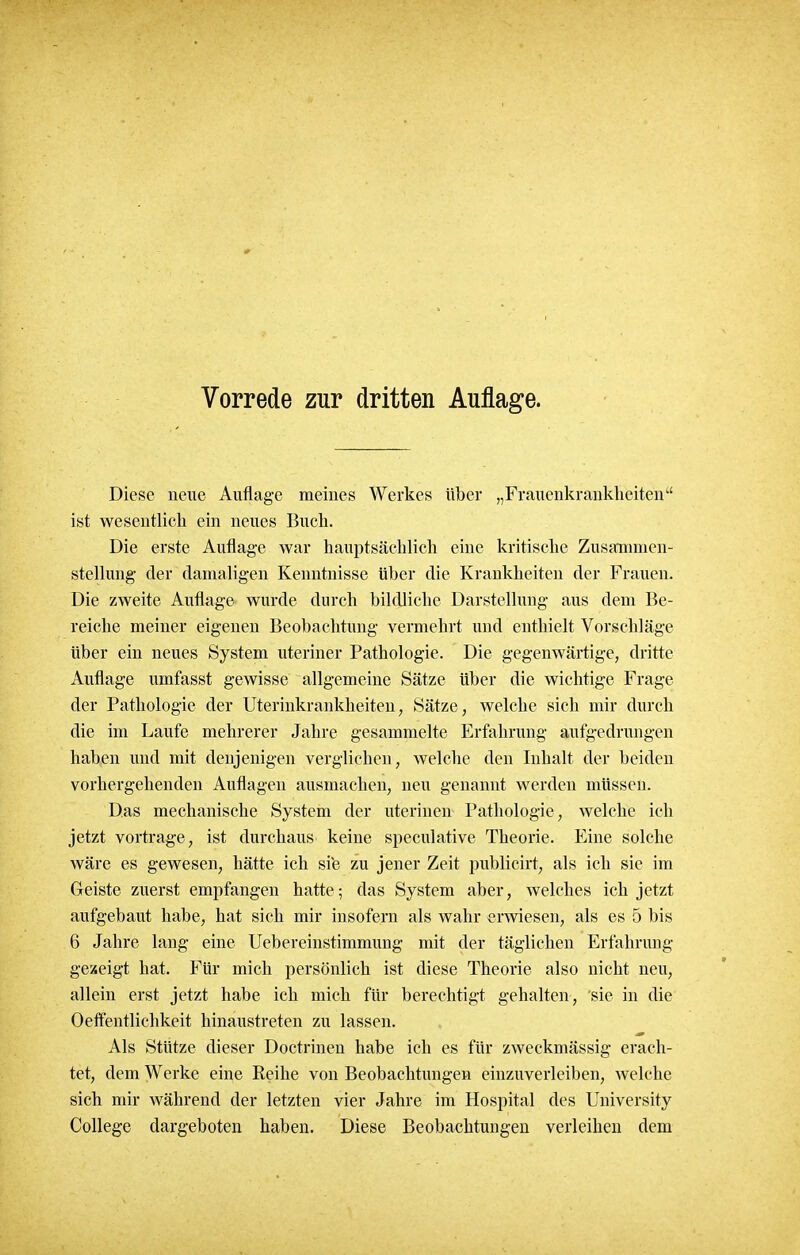 Vorrede zur dritten Auflage. Diese neue Auflage meines Werkes über „Frauenkrankheiten1' ist wesentlich ein neues Buch. Die erste Auflage war hauptsächlich eine kritische Zusammen- stellung- der damaligen Kenntnisse über die Krankheiten der Frauen. Die zweite Auflage wurde durch bildliche Darstellung aus dem Be- reiche meiner eigenen Beobachtung vermehrt und enthielt Vorschläge über ein neues System uteriner Pathologie. Die gegenwärtige, dritte Auflage umfasst gewisse allgemeine Sätze über die wichtige Frage der Pathologie der Uterinkrankheiten, Sätze, welche sich mir durch die im Laufe mehrerer Jahre gesammelte Erfahrung aufgedrungen haben und mit denjenigen verglichen, welche den Inhalt der beiden vorhergehenden Auflagen ausmachen, neu genannt werden müssen. Das mechanische System der uterinen Pathologie, welche ich jetzt vortrage, ist durchaus keine speculative Theorie. Eine solche wäre es gewesen, hätte ich sie zu jener Zeit publicirt, als ich sie im Geiste zuerst empfangen hatte; das System aber, welches ich jetzt aufgebaut habe, hat sich mir insofern als wahr erwiesen, als es 5 bis 6 Jahre lang eine Uebereinstimmung mit der täglichen Erfahrung gezeigt hat. Für mich persönlich ist diese Theorie also nicht neu, allein erst jetzt habe ich mich für berechtigt gehalten, sie in die Oeffentlichkeit hinaustreten zu lassen. Als Stütze dieser Doctrinen habe ich es für zweckmässig erach- tet, dem Werke eine Reihe von Beobachtungen einzuverleiben, Avelche sich mir während der letzten vier Jahre im Hospital des University College dargeboten haben. Diese Beobachtungen verleihen dem