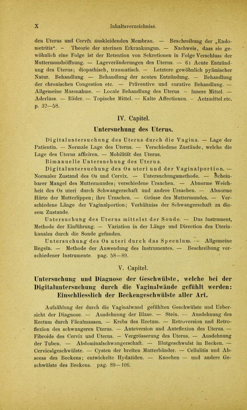 den Uterus und Cervrx auskleidenden Membran. — Beschreibung der „Endo- metritis. - Theorie der nterinen Erkrankungun. — Nachweis, dass sie ge- wöhnlich eine Folge ist der Retention von Sekretionen in Folge Verschluss der Muttermundsöffnung. — Lageveränderungen des Uterus. — 6) Acute Entzünd- ung des Uterus; diopathisch, traumatisch. — Letztere gewöhnlich pyämischer Natur. Behandlung. — Behandlung der acuten Entzündung. — Behandlung der chronischen Congestion etc. — Präventive und curative Behandlung. — Allgemeine Massnahme. — Locale Behandlung des Uterus. — Innere Mittel. — Aderlass. — Bäder. — Topische Mittel. — Kalte Affectionen. - Aetzmittel etc. p. 32—58. IV. Capitel. Untersuchung des Uterus. Digitaluntersuchung des Uterus durch die Vagina. — Lage der Patientin. — Normale Lage des Uterus. — Verschiedene Zustände, welche die Lage des Uterus afficiren. — Mobilität des Uterus. Bimanuelle Untersuchung des Uterus. Digitaluntersuchung des Os uteri und der Vaginalportion. — Normaler Zustand des Os und Cervix. — Untersuchungsmethode. — Schein- barer Mangel des Muttermundes; verschiedene Ursachen. — Abnorme Weich- heit des Os uteri durch Schwangerschaft und andere Ursachen. — Abnorme Härte der Mutterlippen; ihre Ursachen. — Grösse des Muttermundes. — Ver- schiedene Länge der Vaginalportion; Verhältniss der Schwangerschaft zu die- sem Zustande. Untersuchung des Uterus mittelst der Sonde. — Das Instrument, Methode der Einführung. — Variation in der Länge und Direction des Uterin- kanales durch die Sonde gefunden. Untersuchung des Os uteri durch das Speculum. — Allgemeine Regeln. — Methode der Anwendung des Instrumentes. — Beschreibung ver- schiedener Instrumente, pag. 58—89. V. Capitel. Untersuchung; und Diagnose der (Geschwülste, welche bei der Digitaluntersuchung durch die Vaginalwände gefühlt werden: Einschliesslich der Beckengeschwülste aller Art. Aufzählung der durch die Vaginalwand gefühlten Geschwülste und Ueber- sicht der Diagnose. — Ausdehnung der Blase. — Stein. — Ausdehnung des Rectum durch Fäcalmassen. — Krebs des Rectum. — Retroversion und Retro- flexion des schwangeren Uterus. — Anteversion und Anteflexion des Uterus. — Fibroide des Cervix und Uterus. — Vergrösserung des Uterus. — Ausdehnung der Tuben. — Abdominalschwangerschaft. — Blutgeschwulst im Becken. — Cervicalgeschwülste. — Cysten der breiten Mutterbänder. — Cellulitis und Ab= scess des Beckens; entwickelte Hydatiden. — Knochen — und andere Ge- schwülste des Beckens, pag. 89—106.