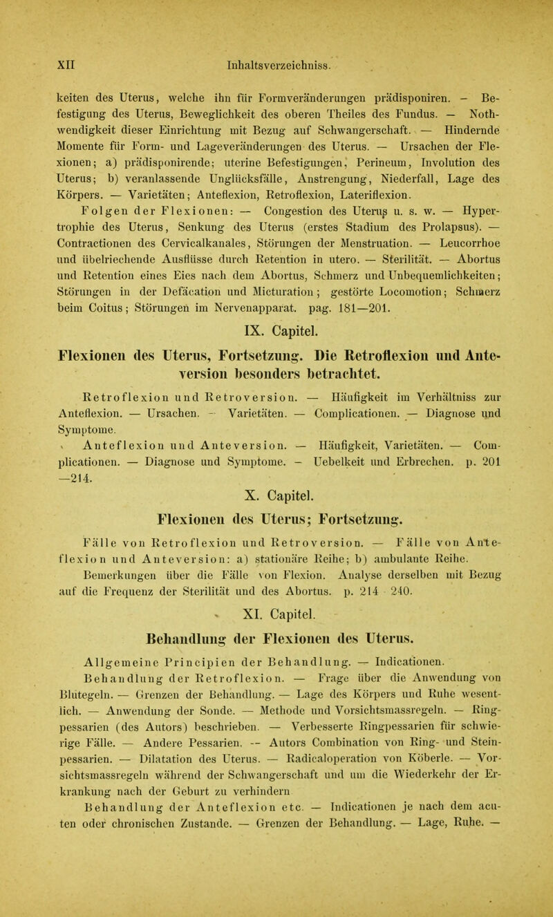 keiten des Uterus, welche ihn für Formveränderungen prädisponiren. - Be- festigung des Uterus, Beweglichkeit des oberen Theiles des Fundus. — Not- wendigkeit dieser Einrichtung mit Bezug auf Schwangerschaft. — Hindernde Momente für Form- und Lageveränderungen des Uterus. — Ursachen der Fle- xionen; a) prädisponirende; uterine Befestigungen, Perineum, Involution des Uterus; b) veranlassende Unglücksfälle, Anstrengung, Niederfall, Lage des Körpers. — Varietäten; Anteflexion, Retroflexion, Lateriflexion. Folgen der Flexionen: — Congestion des Utenrs u. s. w. — Hyper- trophie des Uterus, Senkung des Uterus (erstes Stadium des Prolapsus). — Contractionen des Cervicalkanales, Störungen der Menstruation. — Leucorrhoe und übelriechende Ausflüsse durch Betention in utero. — Sterilität. — Abortus und Retention eines Eies nach dem Abortus, Schmerz und Unbequemlichkeiten; Störungen in der Defäcation und Micturation; gestörte Locomotion; Schmerz beim Coitus; Störungen im Nervenapparat, pag. 181—201. IX. Capitel. Flexionen des Uterus, Fortsetzung. Die Retroflexion und Ante- version besonders betrachtet. Retroflexion und Retroversion. — Häufigkeit im Verhältniss zur Anteflexion. — Ursachen. - Varietäten. — Complicationen. — Diagnose und Symptome. Anteflexion und Anteversion. — Häufigkeit, Varietäten. — Com- plicationen. — Diagnose und Symptome. - Uebelkeit und Erbrechen, p. 201 —214. X. Capitel. Flexionen des Uterus; Fortsetzung. Fälle von Retroflexion und Retroversion. — Fälle von Ante- flexion und Anteversion: a) stationäre Reihe; b) ambulante Reihe. Bemerkungen über die Fälle von Flexion. Analyse derselben mit Bezug auf die Frequenz der Sterilität und des Abortus, p. 214 240. * XI. Capitel. Behandlung der Flexionen des Uterus. Allgemeine Principien der Behandlung. — Indicationen. Behandlung der Retroflexion. — Frage über die Anwendung von Blutegeln. — Grenzen der Behandlung. — Lage des Körpers und Ruhe wesent- lich. — Anwendung der Sonde. — Methode und Vorsichtsraassregeln. — Ring- pessarien (des Autors) beschrieben. — Verbesserte Ringpessarien für schwie- rige Fälle. — Andere Pessarien. — Autors Combination von Ring- und Stein- pessarien. — Dilatation des Uterus. — Radicaloperation von Köberle. — Vor- sichtsmassregeln während der Schwangerschaft und um die Wiederkehr der Er- krankung nach der Geburt zu verhindern Behandlung der Anteflexion etc. — Indicationen je nach dem acu- ten oder chronischen Zustande. — Grenzen der Behandlung. — Lage, Ruhe. —