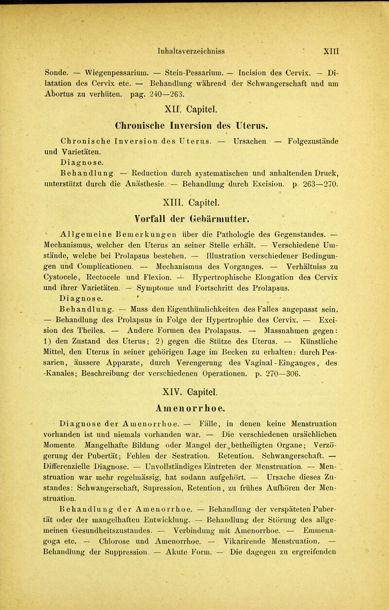 Sonde. — Wiegenpessariuin. — Stein-Pessarium. — Incision des Cervix. — Di- latation des Cervix etc. — Behandlung während der Schwangerschaft und um Abortus zu verhüten, pag. 240—263. XII. Capitel. Chronische Inversion des Uterus. Chronische Inversion des Uterus. — Ursachen. — Folgezustände und Varietäten. Diagnose. Behandlung. — Reduction durch systematischen und anhaltenden Druck, unterstützt durch die Anästhesie. — Behandlung durch Excision, p. 263—270. XIII. Capitel. Vorfall der Gebärmutter. Allgemeine Bemerkungen über die Pathologie des Gegenstandes. — Mechanismus, welcher den Uterus an seiner Stelle erhält. — Verschiedene Um- stände, welche bei Prolapsus bestehen. — Illustration verschiedener Bedingun- gen und Complicationen. — Mechanismus des Vorganges. — Verhältniss zu Cystocele, Rectocele und Flexion. — Hypertrophische Elongation des Cervix und ihrer Varietäten. — Symptome und Fortschritt des Prolapsus. Diagnose. Behandlung. — Muss den Eigentümlichkeiten des Falles angepasst sein. — Behandlung des Prolapsus in Folge der Hypertrophie des Cervix. — Exci- sion des Theiles. — Andere Formen des Prolapsus. — Massnahmen gegen: 1) den Zustand des Uterus; 2) gegen die Stütze des Uterus. — Künstliche Mittel, den Uterus in seiner gehörigen Lage im Becken zu erhalten: durch Pes- sarien, äussere Apparate, durch Verengerung des Vaginal - Einganges, des -Kanales; Beschreibung der verschiedenen Operationen, p. 270—306. XIV. Capitel. Amenorrhoe. Diagnose der Amenorrhoe. — Fälle, in denen keine Menstruation vorhanden ist und niemals vorhanden war. — Die verschiedenen ursächlichen Momente. Mangelhafte Bildung oder Mangel der,,betheiligten Organe; Verzö- gerung der Pubertät; Fehlen der Sestration. Retention. Schwangerschaft. — Differenzielle Diagnose. — Unvollständiges Eintreten der Menstruation. — Men- struation war mehr regelmässig, hat sodann aufgehört. — Ursache dieses Zu- standes: Schwangerschaft, Supression, Retention, zu frühes Aufhören der Men- struation. Behandlung der Amenorrhoe. — Behandlung der verspäteten Puber- tät oder der mangelhaften Entwicklung. — Behandlung der Störung des allge- meinen Gesundheitszustandes. — Verbindung mit Amenorrhoe. — Emmena- goga etc. — Chlorose und Amenorrhoe. — Vikarirende Menstruation. — Behandlung der Suppression. — Akute Form. — Die dagegen zu ergreifenden