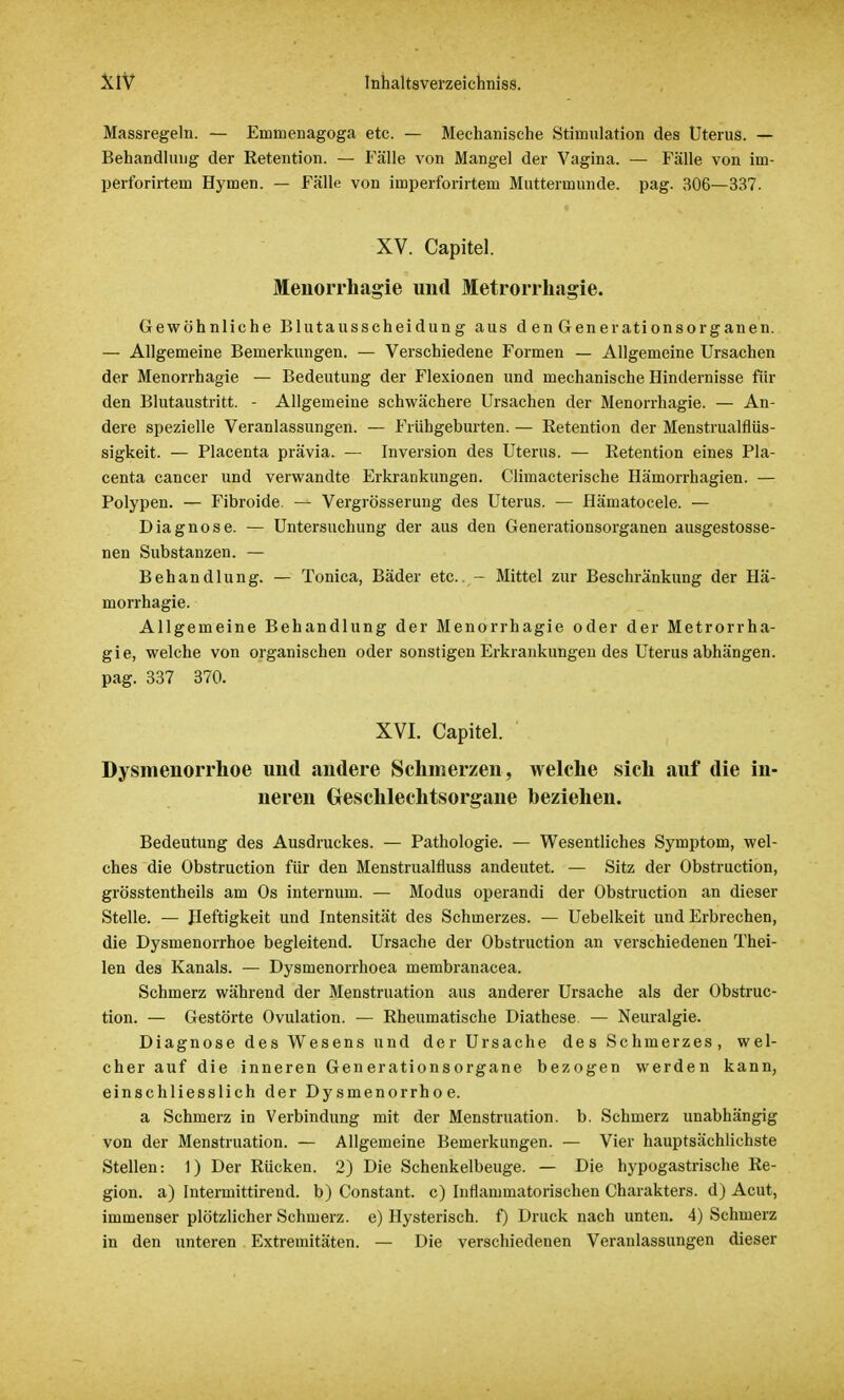 Massregeln. — Emmenagoga etc. — Mechanische Stimulation des Uterus. — Behandlung der Retention. — Fälle von Mangel der Vagina. — Fälle von im- perforirtem Hymen. — Fälle von imperforirtem Muttermunde, pag. 306—337. XV. Capitel. Menorrhagie und Metrorrhagie. Gewöhnliche Blutausseheidung aus d en Generationsorganen. — Allgemeine Bemerkungen. — Verschiedene Formen — Allgemeine Ursachen der Menorrhagie — Bedeutung der Flexionen und mechanische Hindernisse fin- den Blutaustritt. - Allgemeine schwächere Ursachen der Menorrhagie. — An- dere spezielle Veranlassungen. — Frühgeburten. — Retention der Menstrualflüs- sigkeit. — Placenta prävia. — Inversion des Uterus. — Retention eines Pla- centa cancer und verwandte Erkrankungen. Climacterische Hämorrhagien. — Polypen. — Fibroide. — Vergrösserung des Uterus. — Hämatocele. — Diagnose. — Untersuchung der aus den Generationsorganen ausgestosse- nen Substanzen. — Behandlung. — Tonica, Bäder etc.. - Mittel zur Beschränkung der Hä- morrhagie. Allgemeine Behandlung der Menorrhagie oder der Metrorrha- gie, welche von organischen oder sonstigen Erkrankungen des Uterus abhängen, pag. 337 370. XVI. Capitel. Dysmenorrhoe und andere Sehmerzen, welche sich auf die in- neren Geschlechtsorgane beziehen. Bedeutung des Ausdruckes. — Pathologie. — Wesentliches Symptom, wel- ches die Obstruction für den Menstrualfluss andeutet. — Sitz der Obstruction, grösstenteils am Os internum. — Modus operandi der Obstruction an dieser Stelle. — Heftigkeit und Intensität des Schmerzes. — Uebelkeit und Erbrechen, die Dysmenorrhoe begleitend. Ursache der Obstruction an verschiedenen Thei- len des Kanals. — Dysmenorrhoea membranacea. Schmerz während der Menstruation aus anderer Ursache als der Obstruc- tion. — Gestörte Ovulation. — Rheumatische Diathese — Neuralgie. Diagnose des Wesens und der Ursache des Schmerzes, wel- cher auf die inneren Generationsorgane bezogen werden kann, einschliesslich der Dysmenorrhoe. a Schmerz in Verbindung mit der Menstruation, b. Schmerz unabhängig von der Menstruation. — Allgemeine Bemerkungen. — Vier hauptsächlichste Stellen: 1) Der Rücken. 2) Die Schenkelbeuge. — Die hypogastrische Re- gion, a) Intermittirend. b) Constant, c) Inflammatorischen Charakters, d) Acut, immenser plötzlicher Schmerz, e) Hysterisch, f) Druck nach unten. 4) Schmerz in den unteren Extremitäten. — Die verschiedenen Veranlassungen dieser