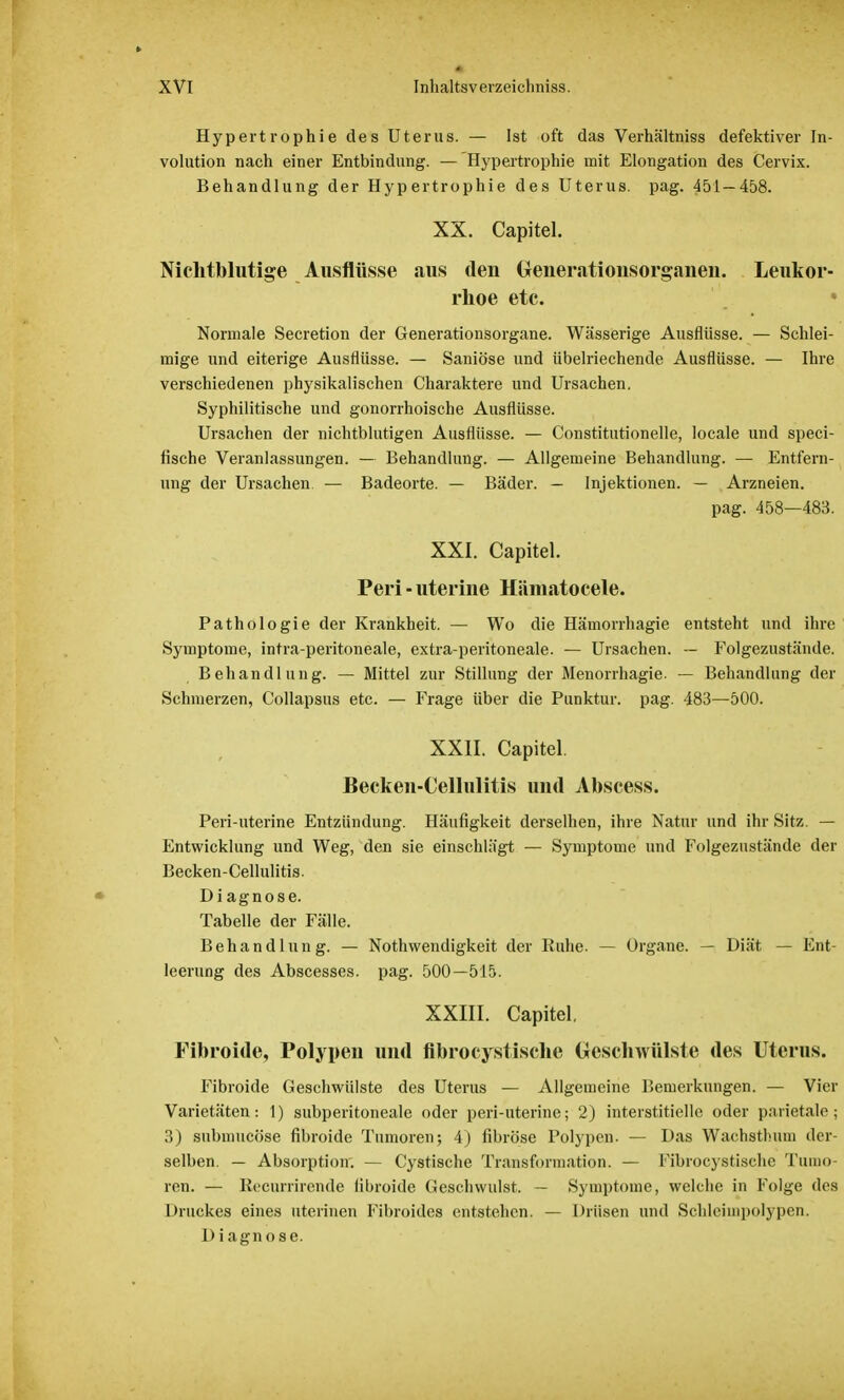 Hypertrophie des Uterus. — Ist oft das Verhältniss defektiver In- volution nach einer Entbindung. — Hypertrophie mit Elongation des Cervix. Behandlung der Hypertrophie des Uterus, pag. 451 — 458. XX. Capitel. Nichtblutige Ausflüsse aus den Oenerationsorganen. Leukor- rhoe etc. Normale Secretion der Generationsorgane. Wässerige Ausflüsse. — Schlei- mige und eiterige Ausflüsse. — Saniöse und übelriechende Ausflüsse. — Ihre verschiedenen physikalischen Charaktere und Ursachen. Syphilitische und gonorrhoische Ausflüsse. Ursachen der nichtblutigen Ausflüsse. — Constitutionelle, Iocale und speci- lische Veranlassungen. — Behandlung. — Allgemeine Behandlung. — Entfern- ung der Ursachen. — Badeorte. — Bäder. — Injektionen. — Arzneien. pag. 458—483. XXI. Capitel. Peri-uterine Hämatocele. Pathologie der Krankheit. — Wo die Hämorrhagie entsteht und ihre Symptome, intra-peritoneale, extra-peritoneale. — Ursachen. — Folgezustände. Behandlung. — Mittel zur Stillung der Menorrhagie. — Behandlung der Schmerzen, Collapsus etc. — Frage über die Punktur. pag. 483—500. XXII. Capitel. Becken-Cellulitis und Abscess. Peri-uterine Entzündung. Häufigkeit derselhen, ihre Natur und ihr Sitz. — Entwicklung und Weg, den sie einschlägt — Symptome und Folgezustände der Becken-Cellulitis. D i agnose. Tabelle der Fälle. Behandlung. — Notwendigkeit der Buhe. — Organe. — Diät — Ent- leerung des Abscesses, pag. 500—515. XXIII. Capitel. Fibroide, Polypen und flbrocystische Geschwülste des Uterus. Fibroide Geschwülste des Uterus — Allgemeine Bemerkungen. — Vier Varietäten: 1) subperitoneale oder peri-uterine; 2) interstitielle oder parietale; 3) submucöse fibroide Tumoren; 4) fibröse Polypen. — Das Wachstimm der- selben. — Absorption: — Cystische Transformation. — Fibrocystische Timm ren. — Recurrirende fibroide Geschwulst. — Symptome, welche in Folge des Druckes eines uterinen Fibroidcs entstehen. — Drüsen und Schleiinpolypen. Diagnose.