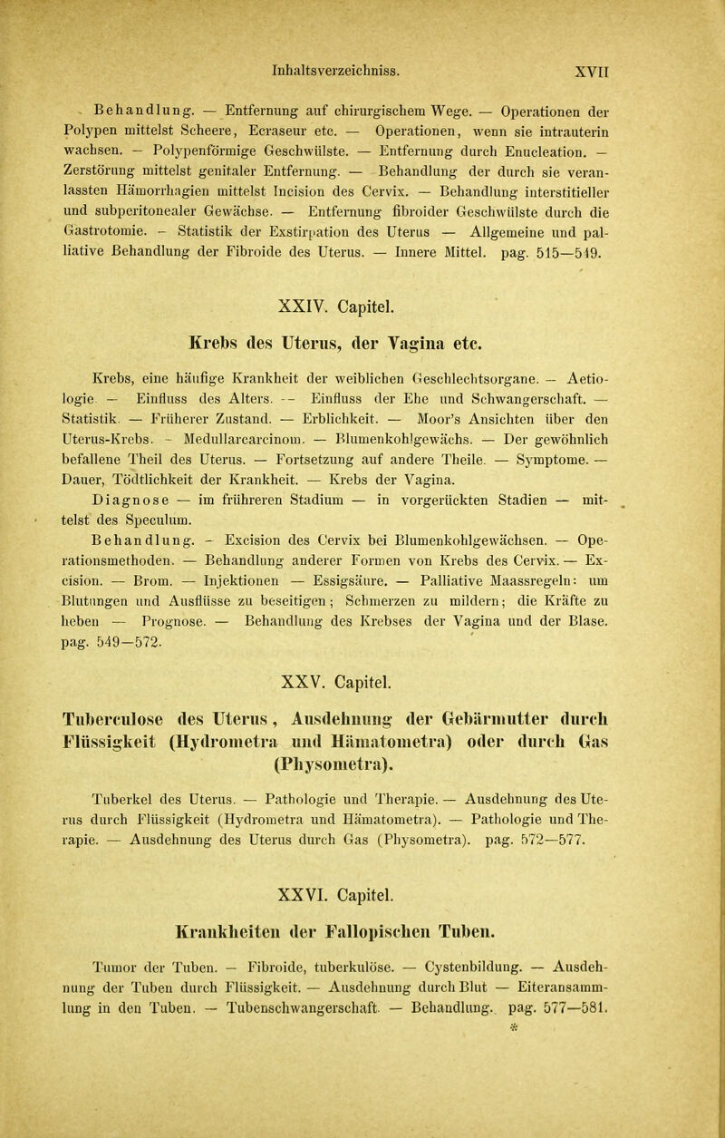 Behandlung. — Entfernung auf chirurgischem Wege. — Operationen der Polypen mittelst Scheere, Ecraseur etc. — Operationen, wenn sie intrauterin wachsen. — Polypenförmige Geschwülste. — Entfernung durch Enucleation. — Zerstörung mittelst genitaler Entfernung. — Behandlung der durch sie veran- lassten Hämorrhagien mittelst Incision des Cervix. — Behandlung interstitieller und subperitonealer Gewächse. — Entfernung fibroider Geschwülste durch die Gastrotomie. - Statistik der Exstirpation des Uterus — Allgemeine und pal- liative Behandlung der Fibroide des Uterus. — Innere Mittel, pag. 515—549. XXIV. Capitel. Krebs des Uterus, der Vagina etc. Krebs, eine häufige Krankheit der weiblichen Geschlechtsorgane. — Aetio- logie — Einfluss des Alters. -- Einfluss der Ehe und Schwangerschaft. — Statistik. — Früherer Zustand. — Erblichkeit. — Moor's Ansichten über den Uterus-Krebs. - Medullarcarcinom. — Blumenkohlgewächs. — Der gewöhnlich befallene Theil des Uterus. — Fortsetzung auf andere Theile. — Symptome. — Dauer, Tödtlichkeit der Krankheit. — Krebs der Vagina. Diagnose — im friihreren Stadium — in vorgerückten Stadien — mit- telst des Speculum. Behandlung. - Excision des Cervix bei Blumenkohlgewächsen. — Ope- rationsmethoden. — Behandlung anderer Formen von Krebs des Cervix. — Ex- cision. — Brom. — Injektionen — Essigsäure. — Palliative Maassregeln: um Blutungen und Ausflüsse zu beseitigen; Schmerzen zu mildern; die Kräfte zu heben — Prognose. — Behandlung des Krebses der Vagina und der Blase, pag. 549-572. XXV. Capitel. Tuberculose des Uterus, Ausdehnung der Gebärmutter durch Flüssigkeit (Hydrometra und Häniatometra) oder durch Gas (Physometra). Tuberkel des Uterus. — Pathologie und Therapie. — Ausdehnung des Ute- rus durch Flüssigkeit (Hydrometra und Häniatometra). — Pathologie und The- rapie. — Ausdehnung des Uterus durch Gas (Physometra). pag. 572—577. XXVI. Capitel. Krankheiten der Fallopischen Tuben. Tumor der Tuben. — Fibroide, tuberkulöse. — Cystenbildung. — Ausdeh- nung der Tuben durch Flüssigkeit. — Ausdehnung durch Blut — Eiteransaram- lung in den Tuben. — Tubenschwangerschaft. — Behandlung, pag. 577—581.