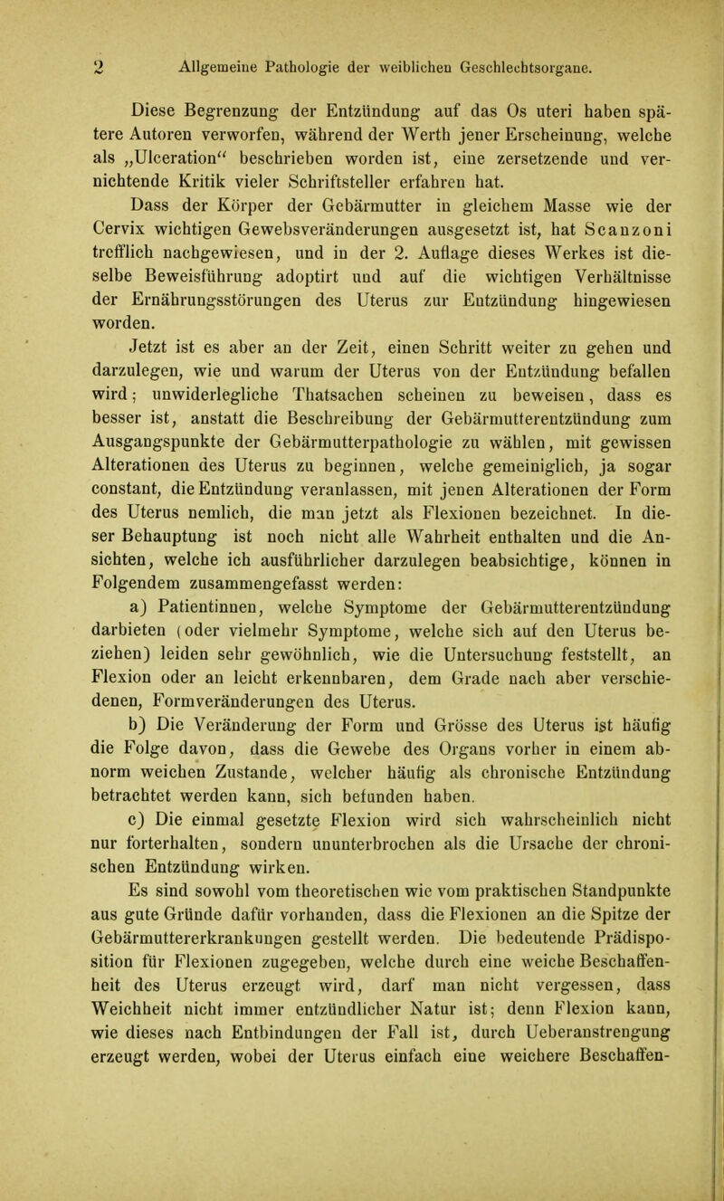 Diese Begrenzung der Entzündung auf das Os uteri haben spä- tere Autoren verworfen, während der Werth jener Erscheinung, welche als ^Ulceration beschrieben worden ist, eine zersetzende und ver- nichtende Kritik vieler Schriftsteller erfahren hat. Dass der Körper der Gebärmutter in gleichem Masse wie der Cervix wichtigen Gewebsveränderungen ausgesetzt ist, hat Scanzoni trefflich nachgewiesen, und in der 2. Auflage dieses Werkes ist die- selbe Beweisführung adoptirt uud auf die wichtigen Verhältnisse der Ernährungsstörungen des Uterus zur Entzündung hingewiesen worden. Jetzt ist es aber an der Zeit, einen Schritt weiter zu gehen und darzulegen, wie und warum der Uterus von der Entzündung befallen wird; unwiderlegliche Thatsachen scheinen zu beweisen, dass es besser ist, anstatt die Beschreibung der Gebärmutterentzündung zum Ausgangspunkte der Gebärmutterpathologie zu wählen, mit gewissen Alterationen des Uterus zu beginnen, welche gemeiniglich, ja sogar constant, die Entzündung veranlassen, mit jenen Alterationen der Form des Uterus nemlich, die man jetzt als Flexionen bezeichnet. In die- ser Behauptung ist noch nicht alle Wahrheit enthalten und die An- sichten, welche ich ausführlicher darzulegen beabsichtige, können in Folgendem zusammengefasst werden: a) Patientinnen, welche Symptome der Gebärmutterentzündung darbieten (oder vielmehr Symptome, welche sich auf den Uterus be- ziehen) leiden sehr gewöhnlich, wie die Untersuchung feststellt, an Flexion oder an leicht erkennbaren, dem Grade nach aber verschie- denen, Formveränderungen des Uterus. b) Die Veränderung der Form und Grösse des Uterus ist häufig die Folge davon, dass die Gewebe des Organs vorher in einem ab- norm weichen Zustande, welcher häufig als chronische Entzündung betrachtet werden kann, sich befunden haben. c) Die einmal gesetzte Flexion wird sich wahrscheinlich nicht nur forterhalten, sondern ununterbrochen als die Ursache der chroni- schen Entzündung wirken. Es sind sowohl vom theoretischen wie vom praktischen Standpunkte aus gute Gründe dafür vorhanden, dass die Flexionen an die Spitze der Gebärmuttererkrankungen gestellt werden. Die bedeutende Prädispo- sition für Flexionen zugegeben, welche durch eine weiche Beschaffen- heit des Uterus erzeugt wird, darf man nicht vergessen, dass Weichheit nicht immer entzündlicher Natur ist; denn Flexion kann, wie dieses nach Entbindungen der Fall ist, durch Ueberanstrengung erzeugt werden, wobei der Uterus einfach eine weichere Beschaffen-