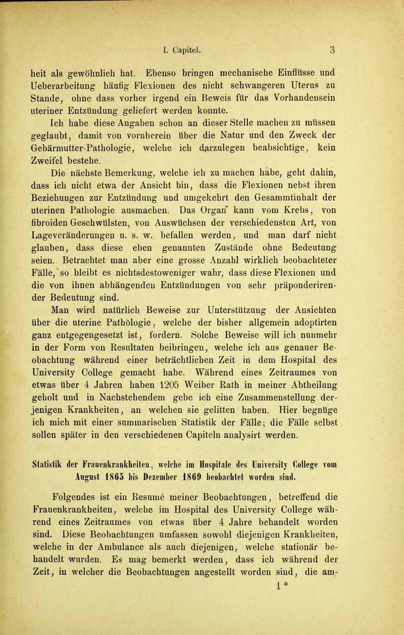 heit als gewöhnlich hat. Ebenso bringen mechanische Einflüsse und Ueberarbeitung häufig Flexionen des nicht schwangeren Uterus zu Stande, ohne dass vorher irgend ein Beweis für das Vorhandensein uteriner Entzündung geliefert werden konnte. Ich habe diese Angaben schon an dieser Stelle machen zu müssen geglaubt, damit von vornherein über die Natur und den Zweck der Gebärmutter-Pathologie, welche ich darzulegen beabsichtige, kein Zweifel bestehe. Die nächste Bemerkung, welche ich zu machen habe, geht dahin, dass ich nicht etwa der Ansicht bin, dass die Flexionen nebst ihren Beziehungen zur Entzündung und umgekehrt den Gesammtinhalt der uterinen Pathologie ausmachen. Das Organ kann vom Krebs, von fibroiden Geschwülsten, von Auswüchsen der verschiedensten Art, von Lageveränderungen u. s. w. befallen werden, und man darf nicht glauben, dass diese eben genannten Zustände ohne Bedeutung seien. Betrachtet man aber eine grosse Anzahl wirklich beobachteter Fälle, so bleibt es nichtsdestoweniger wahr, dass diese Flexionen und die von ihnen abhängenden Entzündungen von sehr präponderiren- der Bedeutung sind. Man wird natürlich Beweise zur Unterstützung der Ansichten über die uterine Pathologie, welche der bisher allgemein adoptirten ganz entgegengesetzt ist, fordern. Solche Beweise will ich nunmehr in der Form von Resultaten beibringen, welche ich aus genauer Be- obachtung während einer beträchtlichen Zeit in dem Hospital des University College gemacht habe. Während eines Zeitraumes von etwas über 4 Jahren haben 1205 Weiber Rath in meiner Abtheilung geholt und in Nachstehendem gebe ich eine Zusammenstellung der- jenigen Krankheiten, an welchen sie gelitten haben. Hier begnüge ich mich mit einer summarischen Statistik der Fälle; die Fälle selbst sollen später in den verschiedenen Capiteln analysirt werden. Statistik der Frauenkraukheiteu, welche im Hospitale des University College vom August 1865 his Dezember 1869 beobachtet worden siud. Folgendes ist ein Resume meiner Beobachtungen, betreffend die Frauenkrankheiten, welche im Hospital des University College wäh- rend eines Zeitraumes von etwas über 4 Jahre behandelt worden sind. Diese Beobachtungen umfassen sowohl diejenigen Krankheiten, welche in der Ambulance als auch diejenigen, welche stationär be- handelt wurden. Es mag bemerkt werden, dass ich während der Zeit, in welcher die Beobachtungen angestellt worden sind, die am-