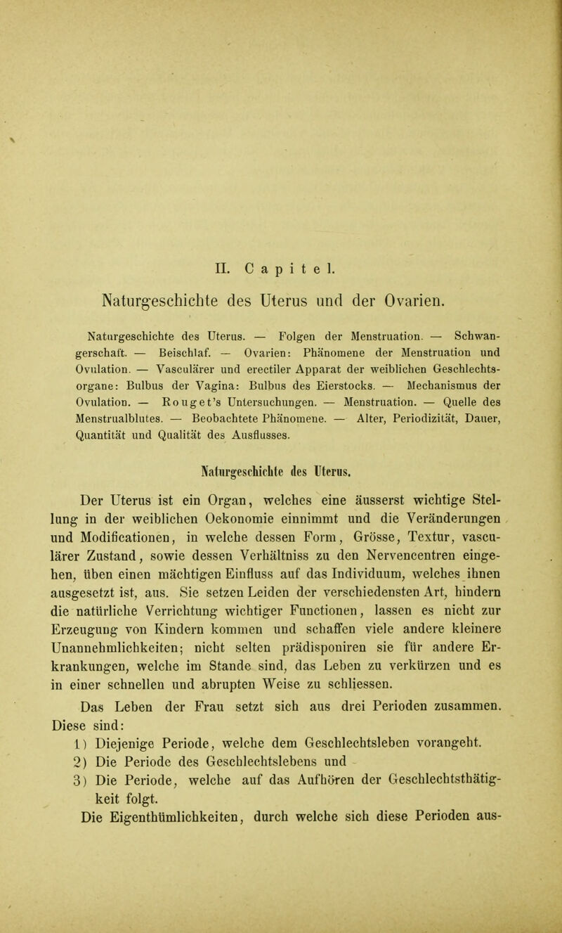 Naturgeschichte des Uterus und der Ovarien. Naturgeschichte des Uterus. — Folgen der Menstruation. — Schwan- gerschaft. — Beischlaf. — Ovarien: Phänomene der Menstruation und Ovulation. — Vasculärer und erectiler Apparat der weiblichen Geschlechts- organe: Bulbus der Vagina: Bulbus des Eierstocks. — Mechanismus der Ovulation. — Rouget's Untersuchungen. — Menstruation. — Quelle des Menstrualblutes. — Beobachtete Phänomene. — Alter, Periodizität, Dauer, Quantität und Qualität des Ausflusses. Naturgeschichte des Uterus. Der Uterus ist ein Organ, welches eine äusserst wichtige Stel- lung in der weiblichen Oekonomie einnimmt und die Veränderungen und Modificationen, in welche dessen Form, Grösse, Textur, vascu- lärer Zustand, sowie dessen Verhältniss zu den Nervencentren einge- hen, üben einen mächtigen Einfluss auf das Individuum, welches ihnen ausgesetzt ist, aus. Sie setzen Leiden der verschiedensten Art, hindern die natürliche Verrichtung wichtiger Functionen, lassen es nicht zur Erzeugung von Kindern kommen und schaffen viele andere kleinere Unannehmlichkeiten; nicht selten prädisponiren sie für andere Er- krankungen, welche im Stande sind, das Leben zu verkürzen und es in einer schnellen und abrupten Weise zu schliessen. Das Leben der Frau setzt sich aus drei Perioden zusammen. Diese sind: 1) Diejenige Periode, welche dem Geschlechtsleben vorangeht. 2) Die Periode des Geschlechtslebens und 3) Die Periode, welche auf das Aufhören der Geschlechtsthätig- keit folgt. Die Eigenthümlichkeiten, durch welche sich diese Perioden aus-