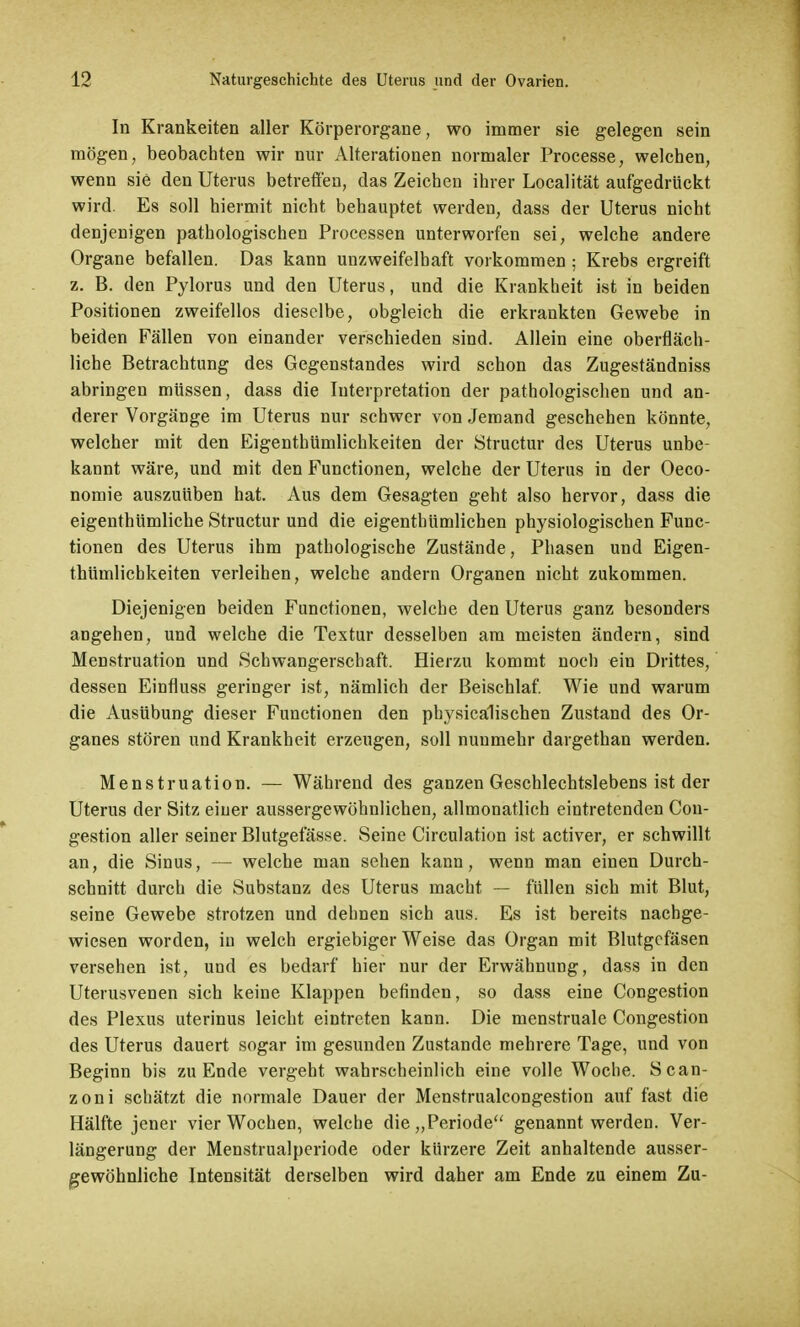 In Krankeiten aller Körperorgane, wo immer sie gelegen sein mögen, beobachten wir nur Alterationen normaler Processe, welchen, wenn sie den Uterus betreffen, das Zeichen ihrer Localität aufgedrückt wird. Es soll hiermit nicht behauptet werden, dass der Uterus nicht denjenigen pathologischen Processen unterworfen sei, welche andere Organe befallen. Das kann unzweifelhaft vorkommen ; Krebs ergreift z. B. den Pylorus und den Uterus, und die Krankheit ist in beiden Positionen zweifellos dieselbe, obgleich die erkrankten Gewebe in beiden Fällen von einander verschieden sind. Allein eine oberfläch- liche Betrachtung des Gegenstandes wird schon das Zugeständniss abringen müssen, dass die Interpretation der pathologischen und an- derer Vorgänge im Uterus nur schwer von Jemand geschehen könnte, welcher mit den Eigentümlichkeiten der Structur des Uterus unbe- kannt wäre, und mit den Functionen, welche der Uterus in der Oeco- nomie auszuüben hat. Aus dem Gesagten geht also hervor, dass die eigentümliche Structur und die eigenthümlichen physiologischen Func- tionen des Uterus ihm pathologische Zustände, Phasen und Eigen- tümlichkeiten verleihen, welche andern Organen nicht zukommen. Diejenigen beiden Functionen, welche den Uterus ganz besonders angehen, und welche die Textur desselben am meisten ändern, sind Menstruation und Schwangerschaft. Hierzu kommt noch ein Drittes, dessen Einfluss geringer ist, nämlich der Beischlaf. Wie und warum die Ausübung dieser Functionen den physicälischen Zustand des Or- ganes stören und Krankheit erzeugen, soll nunmehr dargethan werden. Menstruation. — Während des ganzen Geschlechtslebens ist der Uterus der Sitz einer aussergewöhnlichen, allmonatlich eintretenden Con- gestion aller seiner Blutgefässe. Seine Circulation ist activer, er schwillt an, die Sinus, — welche man sehen kann, wenn man einen Durch- schnitt durch die Substanz des Uterus macht — füllen sich mit Blut, seine Gewebe strotzen und dehnen sich aus. Es ist bereits nachge- wiesen worden, in welch ergiebiger Weise das Organ mit Blutgcfäsen versehen ist, und es bedarf hier nur der Erwähnung, dass in den Uterusvenen sich keine Klappen befinden, so dass eine Congestion des Plexus uterinus leicht eintreten kann. Die menstruale Congestion des Uterus dauert sogar im gesunden Zustande mehrere Tage, und von Beginn bis zu Ende vergeht wahrscheinlich eine volle Woche. Scan- zoni schätzt die normale Dauer der Menstrualcongestion auf fast die Hälfte jener vier Wochen, welche die „Periode genannt werden. Ver- längerung der Menstrualperiode oder kürzere Zeit anhaltende ausser- gewöhnliche Intensität derselben wird daher am Ende zu einem Zu-