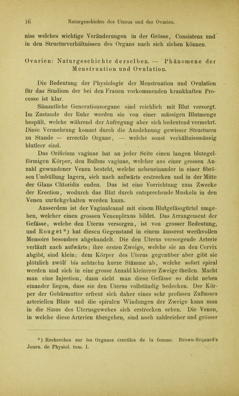 niss welches wichtige Veränderungen in der Grösse, Consistenz und in den Structurverhältnissen des Organs nach sich ziehen können. Ovarien: Naturgeschichte derselben. — Phänomene der Menstruation und Ovulation. Die Bedeutung der Physiologie der Menstruation und Ovulation für das Studium der bei den Frauen vorkommenden krankhaften Pro- cesse ist klar. Sämmtliche Generationsorgane sind reichlich mit Blut versorgt. Im Zustande der Ruhe werden sie von einer mässigeu Blutmenge bespült, welche während der Aufregung aber sich bedeutend vermehrt. Diese Vermehrung kommt durch die Ausdehnung gewisser Structuren zu Stande — errectile Organe, — welche sonst verhältnissmässig blutleer sind. Das Orificium vaginae hat an jeder Seite einen langen blutegel- förmigen Körper, den Bulbus vaginae, welcher aus einer grossen An- zahl gewundener Venen besteht, welche nebeneinander in einer fibrö- sen Umhüllung lagern, sich nach aufwärts erstrecken und in der Mitte der Glans Clitoridis enden. Das ist eine Vorrichtung zum Zwecke der Erection, wodurch das Blut durch entsprechende Muskeln in den Venen zurückgehalten werden kann. Ausserdem ist der Vaginalcanal mit einem Blulgefässgürtel umge- ben, welcher einen grossen Venenplexus bildet. Das Arrangement der Gefässe, welche den Uterus versorgen, ist von grosser Bedeutung, und Rouget*J hat diesen Gegenstand in einem äusserst werthvollen Memoire besonders abgehandelt. Die den Uterus versorgende Arterie verläuft nach aufwärts; ihre ersten Zweige, welche sie an den Cervix abgibt, sind klein; dem Körper des Uterus gegenüber aber gibt sie plötzlich zwölf bis achtzehn kurze Stämme ab, welche sofort spiral werden und sich in eine grosse Anzahl kleinerer Zweige theilen. Macht man eine Injection, dann sieht man diese Gefässe so dicht neben einander liegen, dass sie den Uterus vollständig bedecken. Der Kör- per der Gebärmutter erfreut sich daher eines sehr profusen Zuflusses arteriellen Bluts und die Spiralen Windungen der Zweige kann mau in die Sinus des Uterusgewebes sich erstrecken sehen. Die Venen, in welche diese Arterien übergehen, sind noch zahlreicher und grösser *) Recherches sur les Organes crectiles de la feinine. Brown-Scquard's