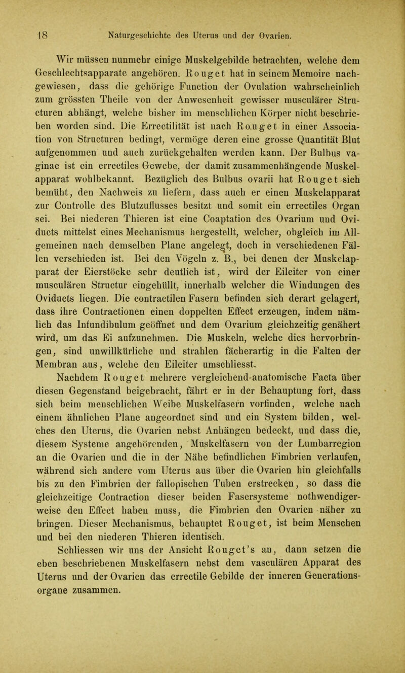 Wir müssen nunmehr einige Muskelgebilde betrachten, welche dem Geschlechtsapparate angehören. Rouget hat in seinem Memoire nach- gewiesen, dass die gehörige Function der Ovulation wahrscheinlich zum grössten Theilc von der Anwesenheit gewisser musculärer Stru- cturen abhängt, welche bisher im menschlichen Körper nicht beschrie- ben worden sind. Die Errectilität ist nach Rouget in einer Associa- tion von Structuren bedingt, vermöge deren eine grosse Quantität Blut aufgenommen und auch zurückgehalten werden kann. Der Bulbus va- ginae ist ein errectiles Gewebe, der damit zusammenhängende Muskel- apparat wohlbekannt. Bezüglich des Bulbus ovarii hat Rouget sich bemüht, den Nachweis zu liefern, dass auch er einen Muskelapparat zur Controlle des Blutzuflusses besitzt und somit ein errectiles Organ sei. Bei niederen Thieren ist eine Coaptation des Ovarium und Ovi- ducts mittelst eines Mechanismus hergestellt, welcher, obgleich im All- gemeinen nach demselben Plane angelegt, doch in verschiedenen Fäl- len verschieden ist. Bei den Vögeln z. B., bei denen der Muskelap- parat der Eierstöcke sehr deutlich ist, wird der Eileiter von einer musculären Structur eingehüllt, innerhalb welcher die Windungen des Oviducts liegen. Die contraction Fasern befinden sich derart gelagert, dass ihre Contractionen einen doppelten Effect erzeugen, indem näm- lich das Infundibulum geöffnet und dem Ovarium gleichzeitig genähert wird, um das Ei aufzunehmen. Die Muskeln, welche dies hervorbrin- gen, sind unwillkürliche und strahlen fächerartig in die Falten der Membran aus, welche den Eileiter umschliesst. Nachdem Rouget mehrere vergleichend-anatomische Facta über diesen Gegenstand beigebracht, fährt er in der Behauptung fort, dass sich beim menschlichen Weibe Muskelfasern vorfinden, welche nach einem ähnlichen Plane angeordnet sind und ein System bilden, wel- ches den Uterus, die Ovarien nebst Anhängen bedeckt, und dass die, diesem Systeme angehörenden, Muskelfasern von der Lumbarregion an die Ovarien und die in der Nähe befindlichen Fimbrien verlaufen, während sich andere vom Uterus aus über die Ovarien hin gleichfalls bis zu den Fimbrien der fallopischen Tuben erstrecken, so dass die gleichzeitige Contraction dieser beiden Fasersysteme nothwendiger- weise den Effect haben muss, die Fimbrien den Ovarien näher zu bringen. Dieser Mechanismus, behauptet Rouget, ist beim Menschen und bei den niederen Thieren identisch. Schliessen wir uns der Ansicht Rouget's an, dann setzen die eben beschriebenen Muskelfasern nebst dem vasculären Apparat des Uterus und der Ovarien das errectile Gebilde der inneren Generations- organe zusammen.