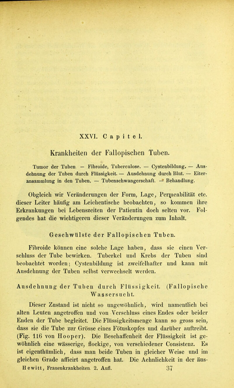 Krankheiten der Fallopischen Tuben. Tumor der Tuben — Fibroide, Tuberculose. — Cystenbildung, — Aus- dehnung der Tuben durch Flüssigkeit. — Ausdehnung durch Blut. — Eiter- ansammlung in den Tuben. — Tubenschwangerschaft. — Behandlung. Obgleich wir Veränderungen der Form, Lage, Permeabilität etc. dieser Leiter häufig am Leichentische beobachten, so kommen ihre Erkrankungen bei Lebenszeiten der Patientin doch selten vor. Fol- gendes hat die wichtigeren dieser Veränderungen zum Inhalt. Geschwülste der Fallopischen Tuben. Fibroide können eine solche Lage haben, dass sie einen Ver- schluss der Tube bewirken. Tuberkel und Krebs der Tuben sind beobachtet worden; Cystenbildung ist zweifelhafter und kann mit Ausdehnung der Tuben selbst verwechselt werden. Ausdehnung der Tuben durch Flüssigkeit. (Fallopische Wassersucht. Dieser Zustand ist nicht so ungewöhnlich, wird namentlich bei alten Leuten angetroffen und von Verschluss eines Endes oder beider Enden der Tube begleitet. Die Flüssigkeitsmenge kann so gross sein, dass sie die Tube zur Grösse eines Fötuskopfes und darüber auftreibt. (Fig. 116 von Hooper). Die Beschaffenheit der Flüssigkeit ist ge- wöhnlich eine wässerige, flockige, von verschiedener Consistenz. Es ist eigenthümlich, dass man beide Tuben in gleicher Weise und im gleichen Grade afficirt angetroffen hat. Die Aehnlichkeit in der äus-