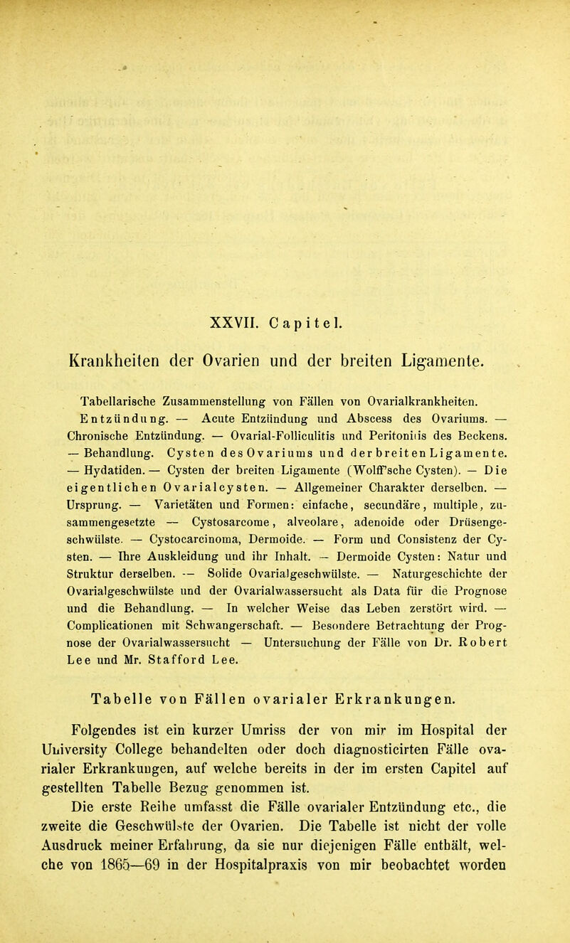 Krankheiten der Ovarien und der breiten Ligamente. Tabellarische Zusammenstellung von Fällen von Ovarialkrankheiten. Entzündung. — Acute Entzündung und Abscess des Ovariums. — Chronische Entzündung. — Ovarial-Folliculitis und Peritonids des Beckens. — Behandlung. Cysten des Ovariums und d er breit en Ligamente. — Hydatiden.— Cysten der breiten Ligamente (WolfTsche Cysten). — Die eigentlichen Ovarialcysten. — Allgemeiner Charakter derselben. — Ursprung. — Varietäten und Formen: einfache, secundäre, multiple, zu- sammengesetzte — Cystosarcome, alveolare, adenoide oder Drüsenge- schwülste. — Cystocarcinoma, Dermoide. — Form und Consistenz der Cy- sten. — Ihre Auskleidung und ihr Inhalt. — Dermoide Cysten: Natur und Struktur derselben. — Solide Ovarialgeschwülste. — Naturgeschichte der Ovarialgeschwülste und der Ovarialwassersucht als Data für die Prognose und die Behandlung. — In welcher Weise das Leben zerstört wird. — Complicationen mit Schwangerschaft. — Besondere Betrachtung der Prog- nose der Ovarialwassersucht — Untersuchung der Fälle von Dr. Robert Lee und Mr. Stafford Lee. Tabelle von Fällen ovarialer Erkrankungen. Folgendes ist ein kurzer Umriss der von mir im Hospital der University College behandelten oder doch diagnosticirten Fälle ova- rialer Erkrankungen, auf welche bereits in der im ersten Capitel auf gestellten Tabelle Bezug genommen ist. Die erste Reihe umfasst die Fälle ovarialer Entzündung etc., die zweite die Geschwülste der Ovarien. Die Tabelle ist nicht der volle Ausdruck meiner Erfahrung, da sie nur diejenigen Fälle enthält, wel- che von 1865—69 in der Hospitalpraxis von mir beobachtet worden