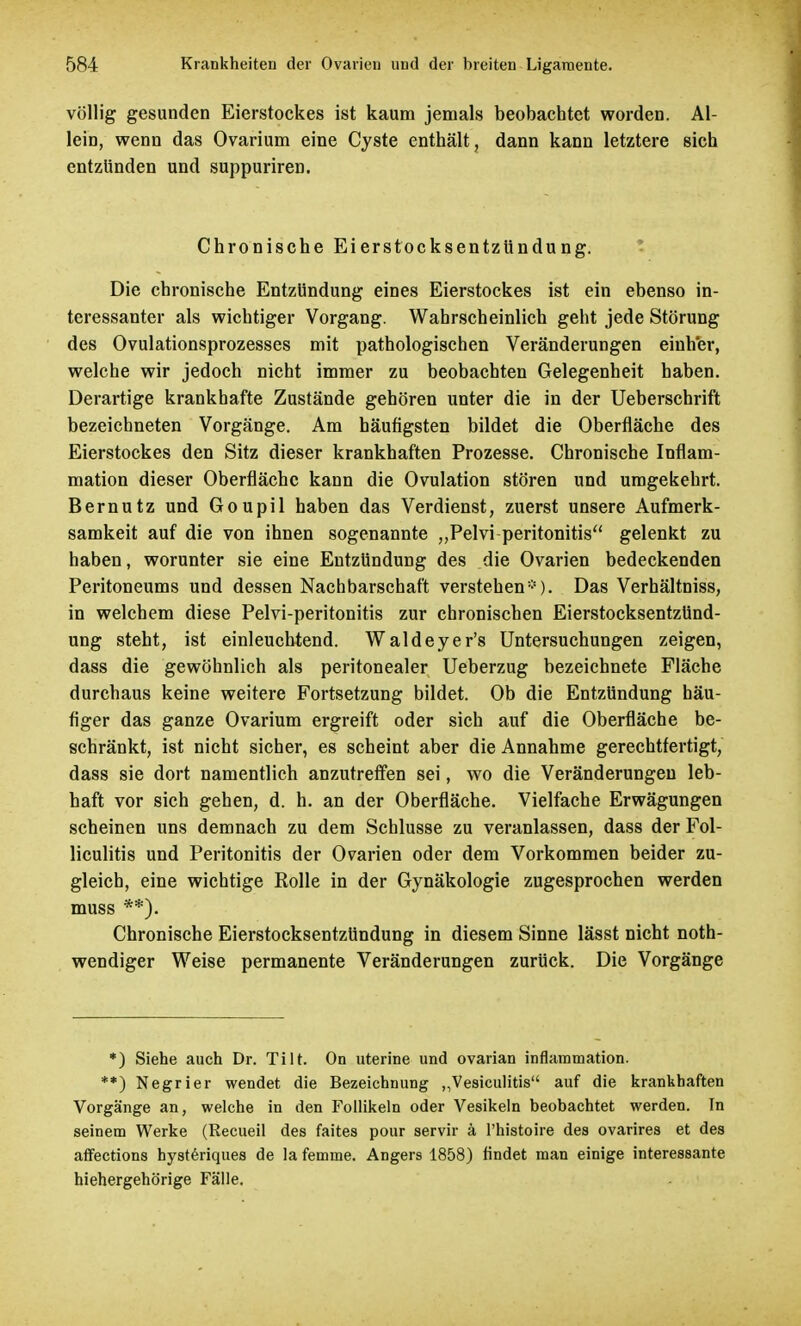 völlig gesunden Eierstockes ist kaum jemals beobachtet worden. Al- lein, wenn das Ovarium eine Cyste enthält, dann kann letztere sich entzünden und suppuriren. Chronische Eierstocksentzündung. Die chronische Entzündung eines Eierstockes ist ein ebenso in- teressanter als wichtiger Vorgang. Wahrscheinlich geht jede Störung des Ovulationsprozesses mit pathologischen Veränderungen einher, welche wir jedoch nicht immer zu beobachten Gelegenheit haben. Derartige krankhafte Zustände gehören unter die in der Ueberschrift bezeichneten Vorgänge. Am häufigsten bildet die Oberfläche des Eierstockes den Sitz dieser krankhaften Prozesse. Chronische Inflam- mation dieser Oberfläche kann die Ovulation stören und umgekehrt. Bernutz und Goupil haben das Verdienst, zuerst unsere Aufmerk- samkeit auf die von ihnen sogenannte „Pelvi peritonitis gelenkt zu haben, worunter sie eine Entzündung des die Ovarien bedeckenden Peritoneums und dessen Nachbarschaft verstehen*). Das Verhältniss, in welchem diese Pelvi-peritonitis zur chronischen Eierstocksentzünd- ung steht, ist einleuchtend. Waldeyer's Untersuchungen zeigen, dass die gewöhnlich als peritonealer Ueberzug bezeichnete Fläche durchaus keine weitere Fortsetzung bildet. Ob die Entzündung häu- figer das ganze Ovarium ergreift oder sich auf die Oberfläche be- schränkt, ist nicht sicher, es scheint aber die Annahme gerechtfertigt, dass sie dort namentlich anzutreffen sei, wo die Veränderungen leb- haft vor sich gehen, d. h. an der Oberfläche. Vielfache Erwägungen scheinen uns demnach zu dem Schlüsse zu veranlassen, dass der Fol- liculitis und Peritonitis der Ovarien oder dem Vorkommen beider zu- gleich, eine wichtige Rolle in der Gynäkologie zugesprochen werden muss **). Chronische Eierstocksentzündung in diesem Sinne lässt nicht noth- wendiger Weise permanente Veränderungen zurück. Die Vorgänge *) Siehe auch Dr. Tilt. On uterine und ovarian inflammation. **) Negrier wendet die Bezeichnung ,Vesiculitis auf die krankhaften Vorgänge an, welche in den Follikeln oder Vesikeln beobachtet werden. In seinem Werke (Recueil des faites pour servir ä l'histoire des ovarires et des affections hysteriques de la femme. Angers 1858) findet man einige interessante hiehergehörige Fälle.