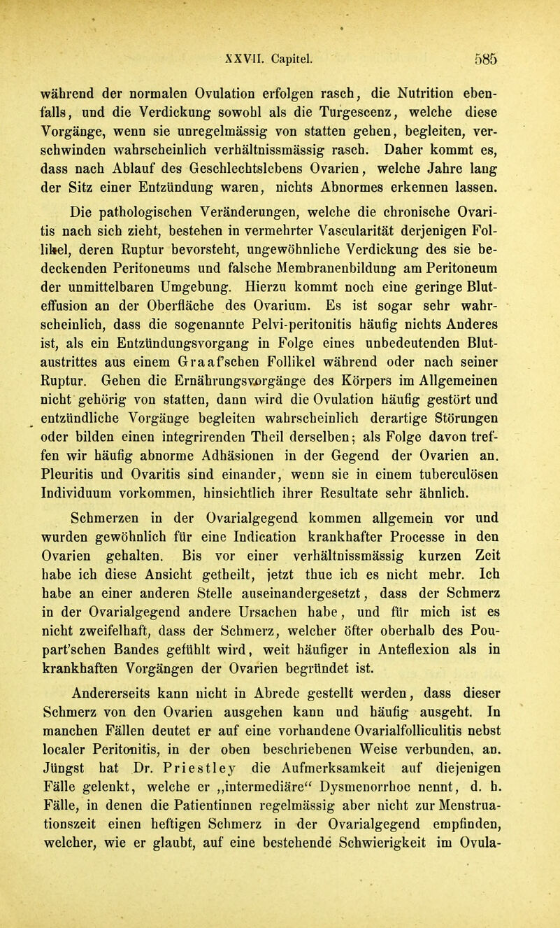 während der normalen Ovulation erfolgen rasch, die Nutrition eben- falls, und die Verdickung sowohl als die Turgescenz, welche diese Vorgänge, wenn sie unregelmässig von statten gehen, begleiten, ver- schwinden wahrscheinlich verhältnissmässig rasch. Daher kommt es, dass nach Ablauf des Geschlechtslebens Ovarien, welche Jahre lang der Sitz einer Entzündung waren, nichts Abnormes erkennen lassen. Die pathologischen Veränderungen, welche die chronische Ovari- tis nach sich zieht, bestehen in vermehrter Vascularität derjenigen Fol- likel, deren Ruptur bevorsteht, ungewöhnliche Verdickung des sie be- deckenden Peritoneums und falsche Membranenbildung am Peritoneum der unmittelbaren Umgebung. Hierzu kommt noch eine geringe Blut- efmsion an der Oberfläche des Ovarium. Es ist sogar sehr wahr- scheinlich, dass die sogenannte Pelvi-peritonitis häufig nichts Anderes ist, als ein Entzündungsvorgang in Folge eines unbedeutenden Blut- austrittes aus einem Graafschen Follikel während oder nach seiner Ruptur. Gehen die Ernährungsvorgänge des Körpers im Allgemeinen nicht gehörig von statten, dann wird die Ovulation häufig gestört und entzündliche Vorgänge begleiten wahi-scheinlich derartige Störungen oder bilden einen integrirenden Theil derselben; als Folge davon tref- fen wir häufig abnorme Adhäsionen in der Gegend der Ovarien an. Pleuritis und Ovaritis sind einander, wenn sie in einem tuberculösen Individuum vorkommen, hinsichtlich ihrer Resultate sehr ähnlich. Schmerzen in der Ovarialgegend kommen allgemein vor und wurden gewöhnlich für eine Indication krankhafter Processe in den Ovarien gehalten. Bis vor einer verhältnissmässig kurzen Zeit habe ich diese Ansicht getheilt, jetzt thue ich es nicht mehr. Ich habe an einer anderen Stelle auseinandergesetzt, dass der Schmerz in der Ovarialgegend andere Ursachen habe, und für mich ist es nicht zweifelhaft, dass der Schmerz, welcher öfter oberhalb des Pou- part'schen Bandes gefühlt wird, weit häufiger in Anteflexion als in krankhaften Vorgängen der Ovarien begründet ist. Andererseits kann nicht in Abrede gestellt werden, dass dieser Schmerz von den Ovarien ausgehen kann und häufig ausgeht. In manchen Fällen deutet er auf eine vorhandene Ovarialfolliculitis nebst localer Peritonitis, in der oben beschriebenen Weise verbunden, an. Jüngst hat Dr. Priestley die Aufmerksamkeit auf diejenigen Fälle gelenkt, welche er „intermediäre Dysmenorrhoe nennt, d. h. Fälle, in denen die Patientinnen regelmässig aber nicht zur Menstrua- tionszeit einen heftigen Schmerz in der Ovarialgegend empfinden, welcher, wie er glaubt, auf eine bestehende Schwierigkeit im Ovula-