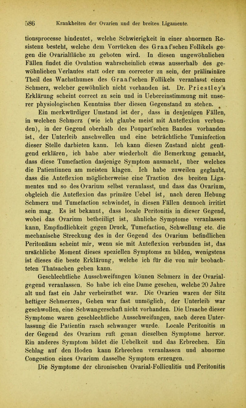 tionsprocesse hindeutet, welche Schwierigkeit in einer abnormen Re- sistenz besteht, welche dem Vorrücken des Graafschen Follikels ge- gen die Ovarialfläche zu geboten wird. In diesen ungewöhnlichen Fällen findet die Ovulation wahrscheinlich etwas ausserhalb des ge- wöhnlichen Verlaufes statt oder um correcter zu sein, der präliminare Theil des Wachsthumes des Graafschen Follikels veranlasst einen Schmerz, welcher gewöhnlich nicht vorhanden ist. Dr. Priestley's Erklärung scheint correct zu sein und in Uebereinstimmung mit unse- rer physiologischen Kenntniss über diesen Gegenstand zu stehen. Ein merkwürdiger Umstand ist der, dass in denjenigen Fällen, in welchen Schmerz (wie ich glaube meist mit Anteflexion verbun- den), in der Gegend oberhalb des Poupart'schen Bandes vorhanden ist, der Unterleib anschwellen und eine beträchtliche Tuminfection dieser Stelle darbieten kann. Ich kann diesen Zustand nicht genü- gend erklären, ich habe aber wiederholt die Bemerkung gemacht, dass diese Tumefaction dasjenige Symptom ausmacht, über welches die Patientinnen am meisten klagen. Ich habe zuweilen geglaubt, dass die Anteflexion möglicherweise eine Traction des breiten Liga- mentes und so des Ovarium selbst veranlasst, und dass das Ovarium, obgleich die Anteflexion das primäre Uebel ist, nach deren Hebung Schmerz und Tumefaction schwindet, in diesen Fällen dennoch irritirt sein mag. Es ist bekannt, dass locale Peritonitis in dieser Gegend, wobei das Ovarium betheiiligt ist, ähnliche Symptome veranlassen kann, Empfindlichkeit gegen Druck, Tumefaction, Schwellung etc. die mechanische Streckung des in der Gegend des Ovarium befindlichen Peritonäum scheint mir, wenn sie mit Anteflexion verbunden ist, das ursächliche Moment dieses speziellen Symptoms zu bilden, wenigstens ist dieses die beste Erklärung, welche ich für die von mir beobach- teten Thatsachen geben kann. Geschlechtliche Ausschweifungen können Schmerz in der Ovarial- gegend veranlassen. So habe ich eine Dame gesehen, welche 20 Jahre alt und fast ein Jahr verheirathet war. Die Ovarien waren der Sitz heftiger Schmerzen, Gehen war fast unmöglich, der Unterleib war geschwollen, eine Schwangerschaft nicht vorhanden. Die Ursache dieser Symptome waren geschlechtliche Ausschweifungen, nach deren Unter- lassung die Patientin rasch schwanger wurde. Locale Peritonitis in der Gegend des Ovarium ruft genau dieselben Symptome hervor. Ein anderes Symptom bildet die Uebelkeit und das Erbrechen. Ein Schlag auf den Hoden kann Erbrechen veranlassen und abnorme Congestion eines Ovarium dasselbe Symptom erzeugen. Die Symptome der chronischen Ovarial-Folliculitis und Peritonitis