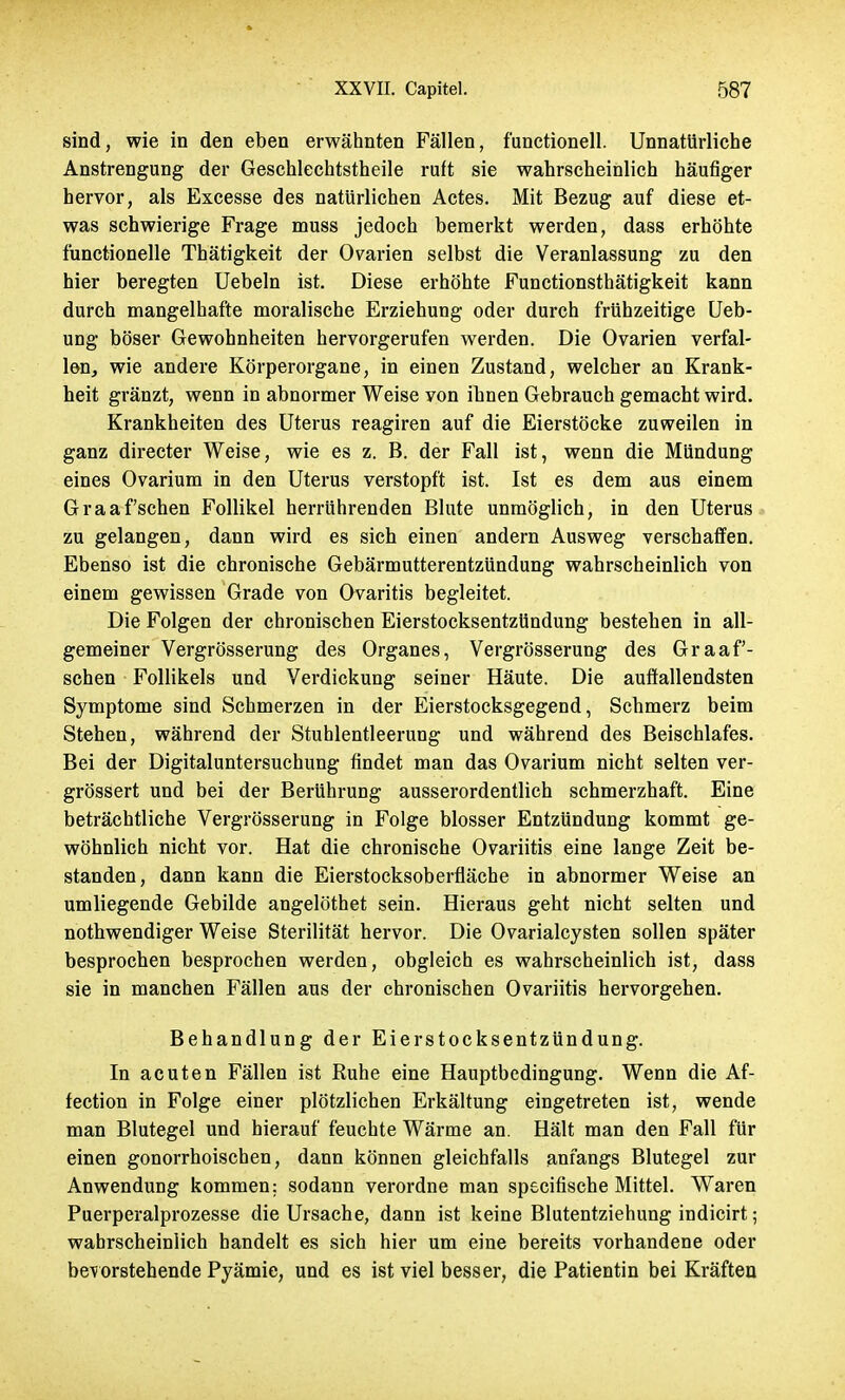 sind, wie in den eben erwähnten Fällen, functionell. Unnatürliche Anstrengung der Geschlechtstheile ruft sie wahrscheinlich häufiger hervor, als Excesse des natürlichen Actes. Mit Bezug auf diese et- was schwierige Frage muss jedoch bemerkt werden, dass erhöhte fünctionelle Thätigkeit der Ovarien selbst die Veranlassung zu den hier beregten Uebeln ist. Diese erhöhte Functionsthätigkeit kann durch mangelhafte moralische Erziehung oder durch frühzeitige Ueb- ung böser Gewohnheiten hervorgerufen werden. Die Ovarien verfal- len, wie andere Körperorgane, in einen Zustand, welcher an Krank- heit gränzt, wenn in abnormer Weise von ihnen Gebrauch gemacht wird. Krankheiten des Uterus reagiren auf die Eierstöcke zuweilen in ganz directer Weise, wie es z. B. der Fall ist, wenn die Mündung eines Ovarium in den Uterus verstopft ist. Ist es dem aus einem Graafschen Follikel herrührenden Blute unmöglich, in den Uterus zu gelangen, dann wird es sich einen andern Ausweg verschaffen. Ebenso ist die chronische Gebärmutterentzündung wahrscheinlich von einem gewissen Grade von Ovaritis begleitet. Die Folgen der chronischen Eierstocksentzündung bestehen in all- gemeiner Vergrösserung des Organes, Vergrösserung des Graaf- schen Follikels und Verdickung seiner Häute. Die auffallendsten Symptome sind Schmerzen in der Eierstocksgegend, Schmerz beim Stehen, während der Stuhlentleerung und während des Beischlafes. Bei der Digitaluntersuchung findet man das Ovarium nicht selten ver- grössert und bei der Berührung ausserordentlich schmerzhaft. Eine beträchtliche Vergrösserung in Folge blosser Entzündung kommt ge- wöhnlich nicht vor. Hat die chronische Ovariitis eine lange Zeit be- standen, dann kann die Eierstocksoberfläche in abnormer Weise an umliegende Gebilde angelöthet sein. Hieraus geht nicht selten und nothwendiger Weise Sterilität hervor. Die Ovarialcysten sollen später besprochen besprochen werden, obgleich es wahrscheinlich ist, dass sie in manchen Fällen aus der chronischen Ovariitis hervorgehen. Behandlung der Eierstocksentzündung. In acuten Fällen ist Ruhe eine Hauptbedingung. Wenn die Af- fection in Folge einer plötzlichen Erkältung eingetreten ist, wende man Blutegel und hierauf feuchte Wärme an. Hält man den Fall für einen gonorrhoischen, dann können gleichfalls anfangs Blutegel zur Anwendung kommen: sodann verordne man specifische Mittel. Waren Puerperalprozesse die Ursache, dann ist keine Blutentziehung indicirt; wahrscheinlich handelt es sich hier um eine bereits vorhandene oder bevorstehende Pyämie, und es ist viel besser, die Patientin bei Kräften