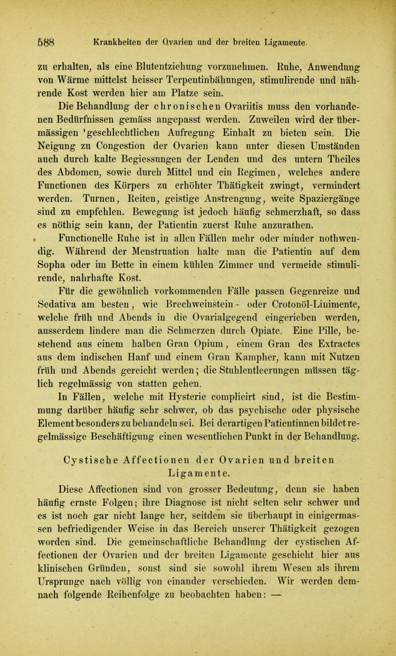 zu erhalten, als eine Blutentziehung vorzunehmen. Ruhe, Anwendung von Wärme mittelst heisser Terpentinbähungen, stimulirende und näh- rende Kost werden hier am Platze sein. Die Behandlung der chronischen Ovariitis muss den vorhande- nen Bedürfnissen gemäss angepasst werden. Zuweilen wird der über- mässigen 'geschlechtlichen Aufregung Einhalt zu bieten sein. Die Neigung zu Congestion der Ovarien kann unter diesen Umständen auch durch kalte Begiessungen der Lenden und des untern Theiles des Abdomen, sowie durch Mittel und ein Regimen, welches andere Functionen des Körpers zu erhöhter Thätigkeit zwingt, vermindert werden. Turnen, Reiten, geistige Anstrengung, weite Spaziergänge sind zu empfehlen. Bewegung ist jedoch häufig schmerzhaft, so dass es nöthig sein kann, der Patientin zuerst Ruhe anzurathen. Functionelle Ruhe ist in allen Fällen mehr oder minder nothwen- dig. Während der Menstruation halte man die Patientin auf dem Sopha oder im Bette in einem kühlen Zimmer und vermeide stimuli- rende, nahrhafte Kost. Für die gewöhnlich vorkommenden Fälle passen Gegenreize und Sedativa am besten, wie Brechweinstein - oder Crotonöl-Linimente, welche früh und Abends in die Ovarialgegend eingerieben werden, ausserdem lindere man die Schmerzen durch Opiate. Eine Pille, be- stehend aus einem halben Gran Opium, einem Gran des Extractes aus dem indischen Hanf und einem Gran Kampher, kann mit Nutzen früh und Abends gereicht werden; die Stuhlentleerungen müssen täg- lich regelmässig von statten gehen. In Fällen, welche mit Hysterie complicirt sind, ist die Bestim- mung darüber häufig sehr schwer, ob das psychische oder physische Element besonders zu behandeln sei. Bei derartigen Patientinnen bildet re- gelmässige Beschäftigung einen wesentlichen Punkt in der Behandlung. Cystische Affectionen der Ovarien und breiten Ligamente. Diese Affectionen sind von grosser Bedeutung, denn sie haben häufig ernste Folgen; ihre Diagnose ist nicht selten sehr schwer und es ist noch gar nicht lange her, seitdem sie überhaupt in einigermas- sen befriedigender Weise in das Bereich unserer Thätigkeit gezogen worden sind. Die gemeinschaftliche Behandlung der cystischen Af- fectionen der Ovarien und der breiten Ligamente geschieht hier aus klinischen Gründen, sonst sind sie sowohl ihrem Wesen als ihrem Ursprünge nach völlig von einander verschieden. Wir werden dem- nach folgende Reihenfolge zu beobachten haben: —