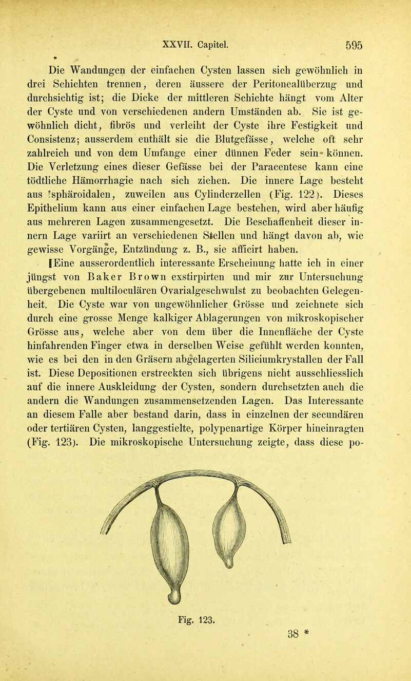 Die Wandungen der einfachen Cysten lassen sich gewöhnlich in drei Schichten trennen, deren äussere der Peritonealüberzug und durchsichtig ist; die Dicke der mittleren Schichte hängt vom Alter der Cyste und von verschiedenen andern Umständen ab. Sie ist ge- wöhnlich dicht, fibrös und verleiht der Cyste ihre Festigkeit und Consistenz; ausserdem enthält sie die Blutgefässe, welche oft sehr zahlreich und von dem Umfange einer dünnen Feder sein • können. Die Verletzung eines dieser Gefässe bei der Paracentese kann eine tödtliche Hämorrhagie nach sich ziehen. Die innere Lage besteht aus ;sphäroidalen, zuweilen aus Cylinderzellen (Fig. 122). Dieses Epithelium kann aus einer einfachen Lage bestehen, wird aber häufig aus mehreren Lagen zusammengesetzt. Die Beschaffenheit dieser in- nern Lage variirt an verschiedenen Stellen und hängt davon ab, wie gewisse Vorgänge, Entzündung z. B., sie afficirt haben. fEine ausserordentlich interessante Erscheinung hatte ich in einer jüngst von Baker Brown exstirpirten und mir zur Untersuchung übergebenen multiloculären Ovarialgeschwulst zu beobachten Gelegen- heit. Die Cyste war von ungewöhnlicher Grösse und zeichnete sich durch eine grosse Menge kalkiger Ablagerungen von mikroskopischer Grösse aus, welche aber von dem über die Innenfläche der Cyste hinfahrenden Finger etwa in derselben Weise gefühlt werden konnten, wie es bei den in den Gräsern abgelagerten Siliciumkrystallen der Fall ist. Diese Depositionen erstreckten sich übrigens nicht ausschliesslich auf die innere Auskleidung der Cysten, sondern durchsetzten auch die andern die Wandungen zusammensetzenden Lagen. Das Interessante an diesem Falle aber bestand darin, dass in einzelnen der secundären oder tertiären Cysten, langgestielte, polypenartige Körper hineinragten (Fig. 123). Die mikroskopische Untersuchung zeigte, dass diese po- Fig. 123. 38 *