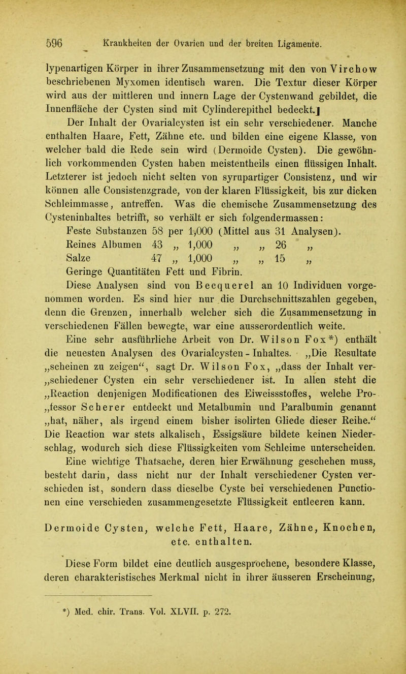 lypenartigen Körper in ihrer Zusammensetzung mit den vonVirchow beschriebenen Myxomen identisch waren. Die Textur dieser Körper wird aus der mittleren und innern Lage der Cystenwand gebildet, die Innenfläche der Cysten sind mit Cylinderepithel bedeckt.] Der Inhalt der Ovarialcysten ist ein sehr verschiedener. Manche enthalten Haare, Fett, Zähne etc. und bilden eine eigene Klasse, von welcher bald die Rede sein wird (Dermoide Cysten). Die gewöhn- lich vorkommenden Cysten haben meistentheils einen flüssigen Inhalt. Letzterer ist jedoch nicht selten von syrupartiger Consistenz, und wir können alle Consistenzgrade, von der klaren Flüssigkeit, bis zur dicken Schleimmasse, antreffen. Was die chemische Zusammensetzung des Cysteuinhaltes betrifft, so verhält er sich folgendermassen: Feste Substanzen 58 per 1,000 (Mittel aus 31 Analysen). Reines Albumen 43 „ 1,000 „ „ 26 „ Salze 47 „ 1,000 „ „ 15 „ Geringe Quantitäten Fett und Fibrin. Diese Analysen sind von Becquerel an 10 Individuen vorge- nommen worden. Es sind hier nur die Durchschnittszahlen gegeben, denn die Grenzen, innerhalb welcher sich die Zusammensetzung in verschiedenen Fällen bewegte, war eine ausserordentlich weite. Eine sehr ausführliche Arbeit von Dr. Wilson Fox*) enthält die neuesten Analysen des Ovarialcysten - Inhaltes. „Die Resultate „scheinen zu zeigen, sagt Dr. Wilson Fox, „dass der Inhalt ver- schiedener Cysten ein sehr verschiedener ist. In allen steht die „Reaction denjenigen Modificationen des Eiweissstoffes, welche Pro- zessor Sc her er entdeckt und Metalbumin und Paralbumin genannt „hat, näher, als irgend einem bisher isolirten Gliede dieser Reihe. Die Reaction war stets alkalisch, Essigsäure bildete keinen Nieder- schlag, wodurch sich diese Flüssigkeiten vom Schleime unterscheiden. Eine wichtige Thatsache, deren hier Erwähnung geschehen muss, besteht darin, dass nicht nur der Inhalt verschiedener Cysten ver- schieden ist, sondern dass dieselbe Cyste bei verschiedenen Functio- nen eine verschieden zusammengesetzte Flüssigkeit entleeren kann. Dermoide Cysten, welche Fett, Haare, Zähne, Knochen, etc. enthalten. Diese Form bildet eine deutlich ausgesprochene, besondere Klasse, deren charakteristisches Merkmal nicht in ihrer äusseren Erscheinung, *) Med. chir. Trans. Vol. XLVII. p. 272.