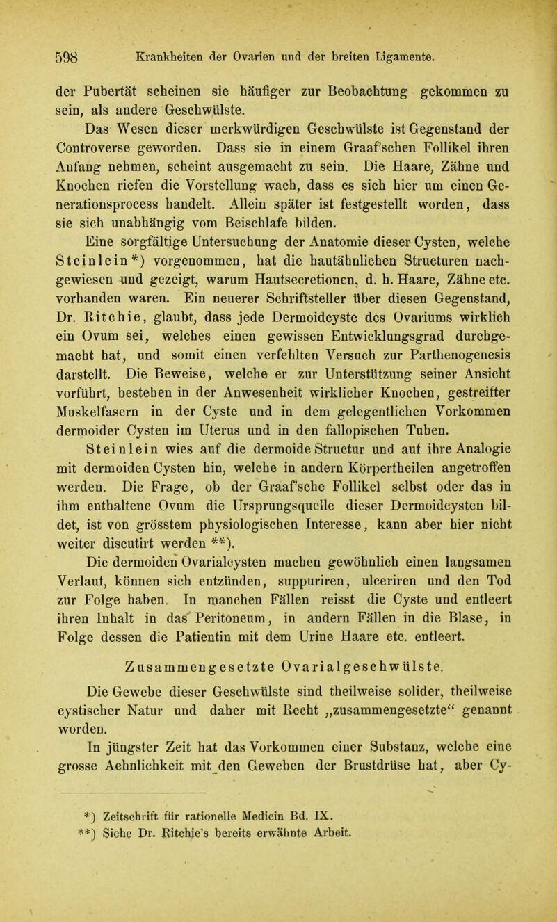 der Pubertät scheinen sie häufiger zur Beobachtung gekommen zu sein, als andere Geschwülste. Das Wesen dieser merkwürdigen Geschwülste ist Gegenstand der Controverse geworden. Dass sie in einem Graafschen Follikel ihren Anfang nehmen, scheint ausgemacht zu sein. Die Haare, Zähne und Knochen riefen die Vorstellung wach, dass es sich hier um einen Ge- nerationsprocess handelt. Allein später ist festgestellt worden, dass sie sich unabhängig vom Beischlafe bilden. Eine sorgfältige Untersuchung der Anatomie dieser Cysten, welche Stein lein*) vorgenommen, hat die hautähnlichen Structuren nach- gewiesen und gezeigt, warum Hautsecretionen, d. h. Haare, Zähne etc. vorhanden waren. Ein neuerer Schriftsteller Uber diesen Gegenstand, Dr. Ritchie, glaubt, dass jede Dermoidcyste des Ovariums wirklich ein Ovum sei, welches einen gewissen Entwicklungsgrad durchge- macht hat, und somit einen verfehlten Versuch zur Parthenogenesis darstellt. Die Beweise, welche er zur Unterstützung seiner Ansicht vorführt, bestehen in der Anwesenheit wirklicher Knochen, gestreifter Muskelfasern in der Cyste und in dem gelegentlichen Vorkommen dermoider Cysten im Uterus und in den fallopischen Tuben. Steinlein wies auf die dermoideStructur und auf ihre Analogie mit dermoiden Cysten hin, welche in andern Körpertheilen angetroffen werden. Die Frage, ob der Graafsche Follikel selbst oder das in ihm enthaltene Ovum die Ursprungsquelle dieser Dermoidcysten bil- det, ist von grösstem physiologischen Interesse, kann aber hier nicht weiter discutirt werden **). Die dermoiden Ovarialcysten machen gewöhnlich einen langsamen Verlaut, können sich entzünden, suppuriren, ulceriren und den Tod zur Folge haben, In manchen Fällen reisst die Cyste und entleert ihren Inhalt in das Peritoneum, in andern Fällen in die Blase, in Folge dessen die Patientin mit dem Urine Haare etc. entleert. Zusammengesetzte Ovarialgeschwülste. Die Gewebe dieser Geschwülste sind theilweise solider, theilweise cystischer Natur und daher mit Recht „zusammengesetzte genannt worden. In jüngster Zeit hat das Vorkommen einer Substanz, welche eine grosse Aehnlichkeit mit den Geweben der Brustdrüse hat, aber Cy- *) Zeitschrift für rationelle Medicin Bd. IX. **) Siehe Dr. Ritchie's bereits erwähnte Arbeit.