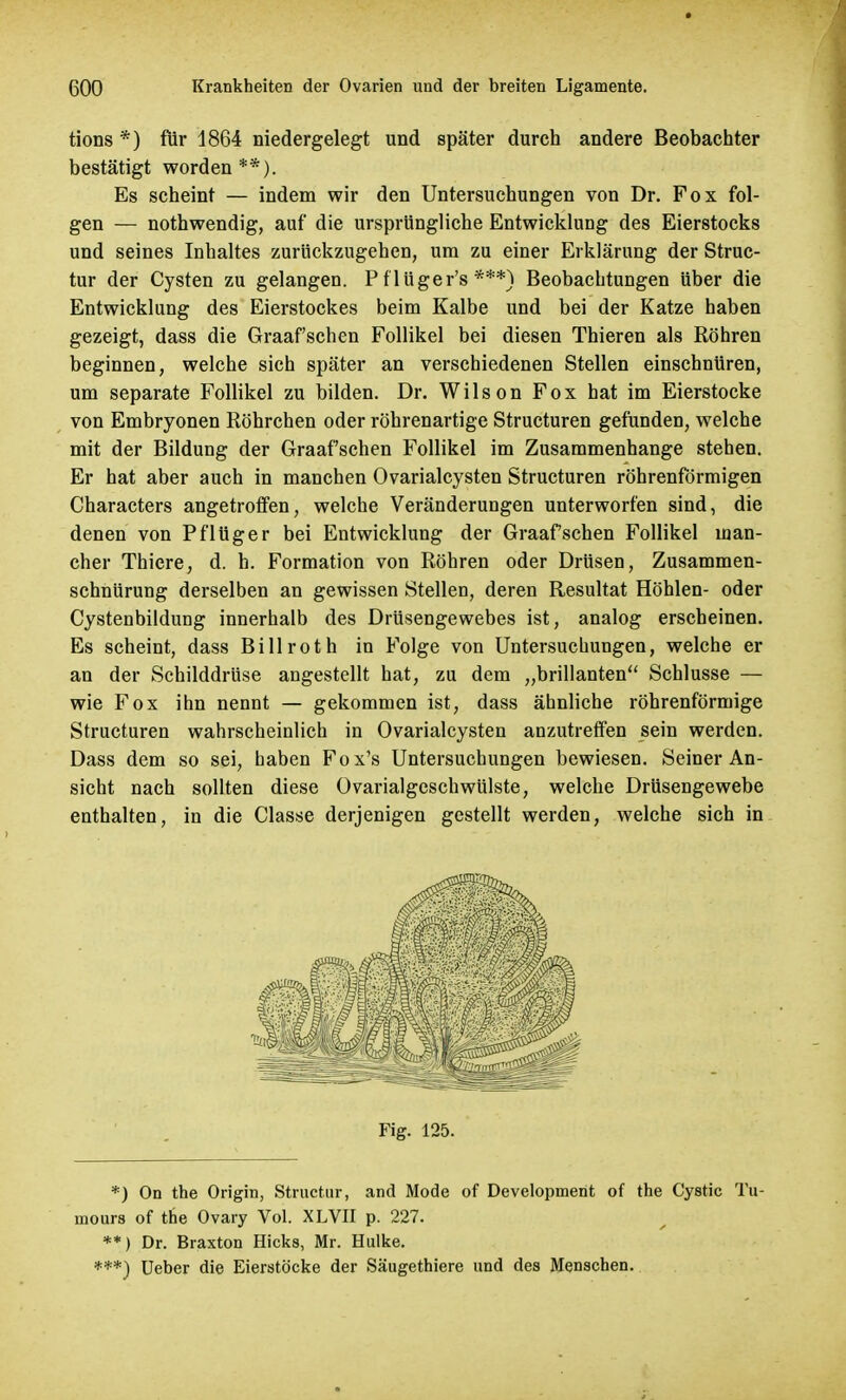 tions *) für 1864 niedergelegt und später durch andere Beobachter bestätigt worden**). Es scheint — indem wir den Untersuchungen von Dr. Fox fol- gen — nothwendig, auf die ursprüngliche Entwicklung des Eierstocks und seines Inhaltes zurückzugehen, um zu einer Erklärung der Struc- tur der Cysten zu gelangen. P flüger's ***) Beobachtungen über die Entwicklung des Eierstockes beim Kalbe und bei der Katze haben gezeigt, dass die Graafschen Follikel bei diesen Thieren als Röhren beginnen, welche sich später an verschiedenen Stellen einschnüren, um separate Follikel zu bilden. Dr. Wilson Fox hat im Eierstocke von Embryonen Röhrchen oder röhrenartige Structuren gefunden, welche mit der Bildung der Graafschen Follikel im Zusammenhange stehen. Er hat aber auch in manchen Ovarialcysten Structuren röhrenförmigen Characters angetroffen, welche Veränderungen unterworfen sind, die denen von Pflüger bei Entwicklung der Graafschen Follikel man- cher Thiere, d. h. Formation von Röhren oder Drüsen, Zusammen- schnürung derselben an gewissen Stellen, deren Resultat Höhlen- oder Cystenbildung innerhalb des Drüsengewebes ist, analog erscheinen. Es scheint, dass Bill rot h in Folge von Untersuchungen, welche er an der Schilddrüse angestellt hat, zu dem „brillanten Schlüsse — wie Fox ihn nennt — gekommen ist, dass ähnliche röhrenförmige Structuren wahrscheinlich in Ovarialcysten anzutreffen sein werden. Dass dem so sei, haben Fox's Untersuchungen bewiesen. Seiner An- sicht nach sollten diese Ovarialgeschwülste, welche Drüsengewebe enthalten, in die Classe derjenigen gestellt werden, welche sich in Fig. 125. *) On the Origin, Structur, and Mode of Development of the Cystic Tu- mours of the Ovary Vol. XLVII p. 227. **) Dr. Braxton Hicks, Mr. Hulke. ***) Ueber die Eierstöcke der Säugethiere und des Menschen.