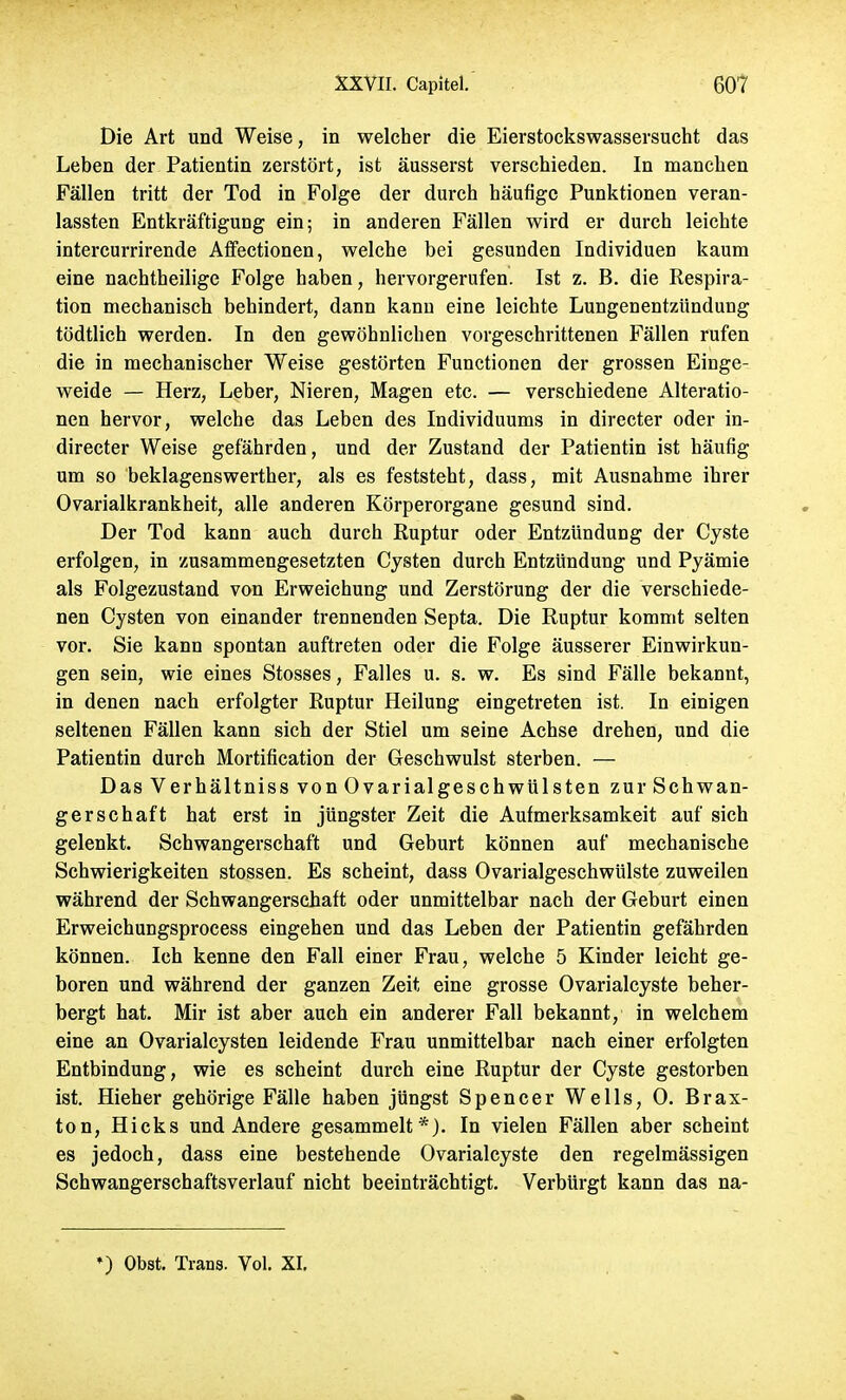 Die Art und Weise, in welcher die Eierstockswassersucht das Leben der Patientin zerstört, ist äusserst verschieden. In manchen Fällen tritt der Tod in Folge der durch häufige Punktionen veran- lassten Entkräftigung ein; in anderen Fällen wird er durch leichte intercurrirende Affectionen, welche bei gesunden Individuen kaum eine nachtheilige Folge haben, hervorgerufen. Ist z. B. die Respira- tion mechanisch behindert, dann kann eine leichte Lungenentzündung tödtlich werden. In den gewöhnlichen vorgeschrittenen Fällen rufen die in mechanischer Weise gestörten Functionen der grossen Einge- weide — Herz, Leber, Nieren, Magen etc. — verschiedene Alteratio- nen hervor, welche das Leben des Individuums in directer oder in- directer Weise gefährden, und der Zustand der Patientin ist häufig um so beklagenswerther, als es feststeht, dass, mit Ausnahme ihrer Ovarialkrankheit, alle anderen Körperorgane gesund sind. Der Tod kann auch durch Ruptur oder Entzündung der Cyste erfolgen, in zusammengesetzten Cysten durch Entzündung und Pyämie als Folgezustand von Erweichung und Zerstörung der die verschiede- nen Cysten von einander trennenden Septa. Die Ruptur kommt selten vor. Sie kann spontan auftreten oder die Folge äusserer Einwirkun- gen sein, wie eines Stosses, Falles u. s. w. Es sind Fälle bekannt, in denen nach erfolgter Ruptur Heilung eingetreten ist. In einigen seltenen Fällen kann sich der Stiel um seine Achse drehen, und die Patientin durch Mortification der Geschwulst sterben. — Das Verhältniss von Ovarialgeschwülsten zur Schwan- gerschaft hat erst in jüngster Zeit die Aufmerksamkeit auf sich gelenkt. Schwangerschaft und Geburt können auf mechanische Schwierigkeiten stossen. Es scheint, dass Ovarialgeschwülste zuweilen während der Schwangerschaft oder unmittelbar nach der Geburt einen Erweichungsprocess eingehen und das Leben der Patientin gefährden können. Ich kenne den Fall einer Frau, welche 5 Kinder leicht ge- boren und während der ganzen Zeit eine grosse Ovarialcyste beher- bergt hat. Mir ist aber auch ein anderer Fall bekannt, in welchem eine an Ovarialcysten leidende Frau unmittelbar nach einer erfolgten Entbindung, wie es scheint durch eine Ruptur der Cyste gestorben ist. Hieher gehörige Fälle haben jüngst Spencer Wells, 0. Brax- ton, Hicks und Andere gesammelt*). In vielen Fällen aber scheint es jedoch, dass eine bestehende Ovarialcyste den regelmässigen Schwangerschaftsverlauf nicht beeinträchtigt. Verbürgt kann das na- •) Obst. Trans. Vol. XI.