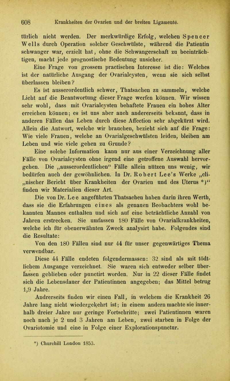 türlich nicht werden. Der merkwürdige Erfolg, welchen Spencer Wells durch Operation solcher Geschwülste, während die Patientin schwanger war, erzielt hat, ohne die Schwangerschaft zu beeinträch- tigen, macht jede prognostische Bedeutung unsicher. Eine Frage von grossem practischen Interesse ist die: Welches ist der natürliche Ausgang der Ovarialcysten, wenn sie sich selbst überlassen bleiben? Es ist ausserordentlich schwer, Thatsachen zu sammeln, welche Licht auf die Beantwortung dieser Frage werfen können. Wir wissen sehr wohl, dass mit Ovarialcysten behaftete Frauen ein hohes Alter erreichen können; es ist uns aber auch andererseits bekannt, dass in anderen Fällen das Leben durch diese Affection sehr abgekürzt wird. Allein die Antwort, welche wir brauchen, bezieht sich auf die Frage: Wie viele Frauen, welche an Ovarialgeschwülsten leiden, bleiben am Leben und wie viele gehen zu Grunde? Eine solche Information kann nur aus einer Verzeichnung aller Fälle von Ovarialcysten ohne irgend eine getroffene Auswahl hervor- gehen. Die „ausserordentlichen Fälle allein nützen uns wenig, wir bedürfen auch der gewöhnlichen. In Dr. Robert Lee's Werke „cli- „nischer Bericht über Krankheiten der Ovarien und des Uterus *) finden wir Materialien dieser Art. Die von Dr. Lee angeführten Thatsachen haben darin ihren Werth, dass sie die Erfahrungen eines als genauen Beobachters wohl be- kannten Mannes enthalten und sich auf eine beträchtliche Anzahl von Jahren erstrecken. Sie umfassen 180 Fälle von Ovarialkrankheiten, welche ich für obenerwähnten Zweck analysirt habe. Folgendes sind die Resultate: Von den 180 Fällen sind nur 44 für unser gegenwärtiges Thema verwendbar. Diese 44 Fälle endeten folgendermassen: 32 sind als mit tödt- lichem Ausgange verzeichnet. Sie waren sich entweder selber über- lassen geblieben oder punctirt worden. Nur in 22 dieser Fälle findet sich die Lebensdauer der Patientinnen angegeben; das Mittel betrug 1,9 Jahre. Andrerseits finden wir einen Fall, in welchem die Krankheit 26 Jahre lang nicht wiedergekehrt ist; in einem andern machte sie inner- halb dreier Jahre nur geringe Fortschritte; zwei Patientinnen waren noch nach je 2 und 3 Jahren am Leben, zwei starben in Folge der Ovariotomie und eine in Folge einer Explorationspunctur. *) Churchill London 1853.