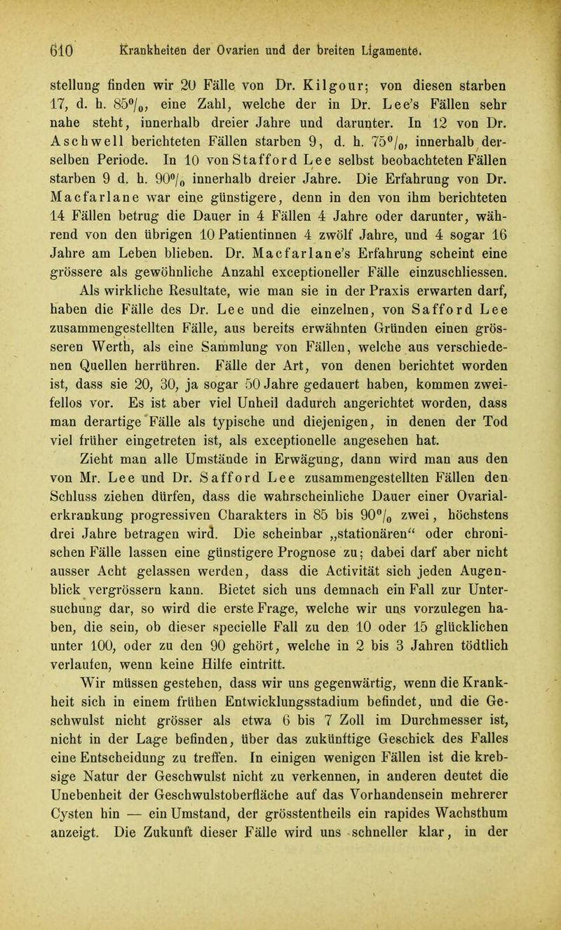 Stellung finden wir 2(J Fälle von Dr. Kilgour; von diesen starben 17, d. h. 85°/o> eiQe Zahl, welche der in Dr. Lee's Fällen sehr nahe steht, innerhalb dreier Jahre und darunter. In 12 von Dr. Aschwell berichteten Fällen starben 9, d. h. 75°/0, innerhalb der- selben Periode. In 10 von Stafford Lee selbst beobachteten Fällen starben 9 d. h. 90°/o innerhalb dreier Jahre. Die Erfahrung von Dr. Macfarlane war eine günstigere, denn in den von ihm berichteten 14 Fällen betrug die Dauer in 4 Fällen 4 Jahre oder darunter, wäh- rend von den übrigen 10 Patientinnen 4 zwölf Jahre, und 4 sogar 16 Jahre am Leben blieben. Dr. Mac far lane's Erfahrung scheint eine grössere als gewöhnliche Anzahl exceptioneller Fälle einzuschliessen. Als wirkliche Resultate, wie man sie in der Praxis erwarten darf, haben die Fälle des Dr. Lee und die einzelnen, von Safford Lee zusammengestellten Fälle, aus bereits erwähnten Gründen einen grös- seren Werth, als eine Sammlung von Fällen, welche aus verschiede- nen Quellen herrühren. Fälle der Art, von denen berichtet worden ist, dass sie 20, 30, ja sogar 50 Jahre gedauert haben, kommen zwei- fellos vor. Es ist aber viel Unheil dadurch angerichtet worden, dass man derartige Fälle als typische und diejenigen, in denen der Tod viel früher eingetreten ist, als exceptionelle angesehen hat. Zieht man alle Umstände in Erwägung, dann wird man aus den von Mr. Lee und Dr. Safford Lee zusammengestellten Fällen den Schluss ziehen dürfen, dass die wahrscheinliche Dauer einer Ovarial- erkrankung progressiven Charakters in 85 bis 90°/0 zwei, höchstens drei Jahre betragen wird. Die scheinbar „stationären oder chroni- schen Fälle lassen eine günstigere Prognose zu; dabei darf aber nicht ausser Acht gelassen werden, dass die Activität sich jeden Augen- blick vergrössern kann. Bietet sich uns demnach ein Fall zur Unter- suchung dar, so wird die erste Frage, welche wir uns vorzulegen ha- ben, die sein, ob dieser specielle Fall zu den 10 oder 15 glücklichen unter 100, oder zu den 90 gehört, welche in 2 bis 3 Jahren tödtlich verlaufen, wenn keine Hilfe eintritt. Wir müssen gestehen, dass wir uns gegenwärtig, wenn die Krank- heit sich in einem frühen Entwicklungsstadium befindet, und die Ge- schwulst nicht grösser als etwa 6 bis 7 Zoll im Durchmesser ist, nicht in der Lage befinden, über das zukünftige Geschick des Falles eine Entscheidung zu treffen. Jn einigen wenigen Fällen ist die kreb- sige Natur der Geschwulst nicht zu verkennen, in anderen deutet die Unebenheit der Geschwulstoberfläche auf das Vorhandensein mehrerer Cysten hin — ein Umstand, der grösstentheils ein rapides Wachsthum anzeigt. Die Zukunft dieser Fälle wird uns schneller klar, in der