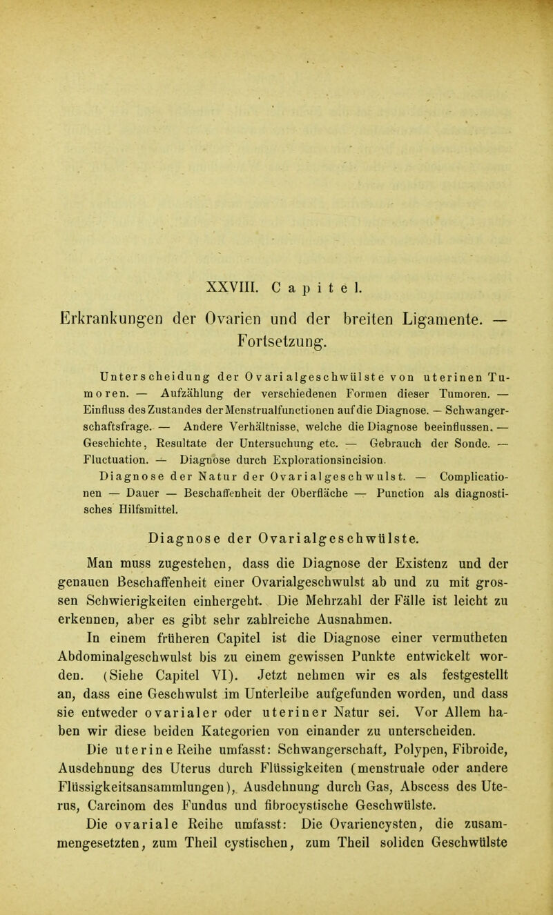 Erkrankungen der Ovarien und der breiten Ligamente. — Fortsetzung. Unterscheidung der 0 vari algeschwülste von uterinen Tu- moren. — Aufzählung der verschiedenen Formen dieser Tumoren. — Einfluss desZustandes derMenstrualfunctionen auf die Diagnose. — Schwanger- schaftsfrage. — Andere Verhältnisse, welche die Diagnose beeinflussen. — Geschichte, Resultate der Untersuchung etc. — Gebrauch der Sonde. — Fluctuation. — Diagnose durch Explorationsincision. Diagnose der Natur der Ovarialgeschwulst. — Complicatio- nen — Dauer — Beschaffenheit der Oberfläche — Punction als diagnosti- sches Hilfsmittel. Diagnose der Ovarialgeschwülste. Man muss zugestehen, dass die Diagnose der Existenz und der genauen Beschaffenheit einer Ovarialgeschwulst ab und zu mit gros- sen Schwierigkeiten einhergeht. Die Mehrzahl der Fälle ist leicht zu erkennen, aber es gibt sehr zahlreiche Ausnahmen. In einem früheren Capitel ist die Diagnose einer vermutheten Abdominalgeschwulst bis zu einem gewissen Punkte entwickelt wor- den. (Siehe Capitel VI). Jetzt nehmen wir es als festgestellt an, dass eine Geschwulst im Unterleibe aufgefunden worden, und dass sie entweder ovarialer oder uteriner Natur sei. Vor Allem ha- ben wir diese beiden Kategorien von einander zu unterscheiden. Die uterine Reihe umfasst: Schwangerschaft, Polypen, Fibroide, Ausdehnung des Uterus durch Flüssigkeiten (menstruale oder andere Flüssigkeitsansammlungen), Ausdehnung durch Gas, Abscess des Ute- rus, Carcinom des Fundus und fibrocystische Geschwülste. Die ovariale Reihe umfasst: Die Ovariencysten, die zusam- mengesetzten, zum Theil cystischen, zum Theil soliden Geschwülste