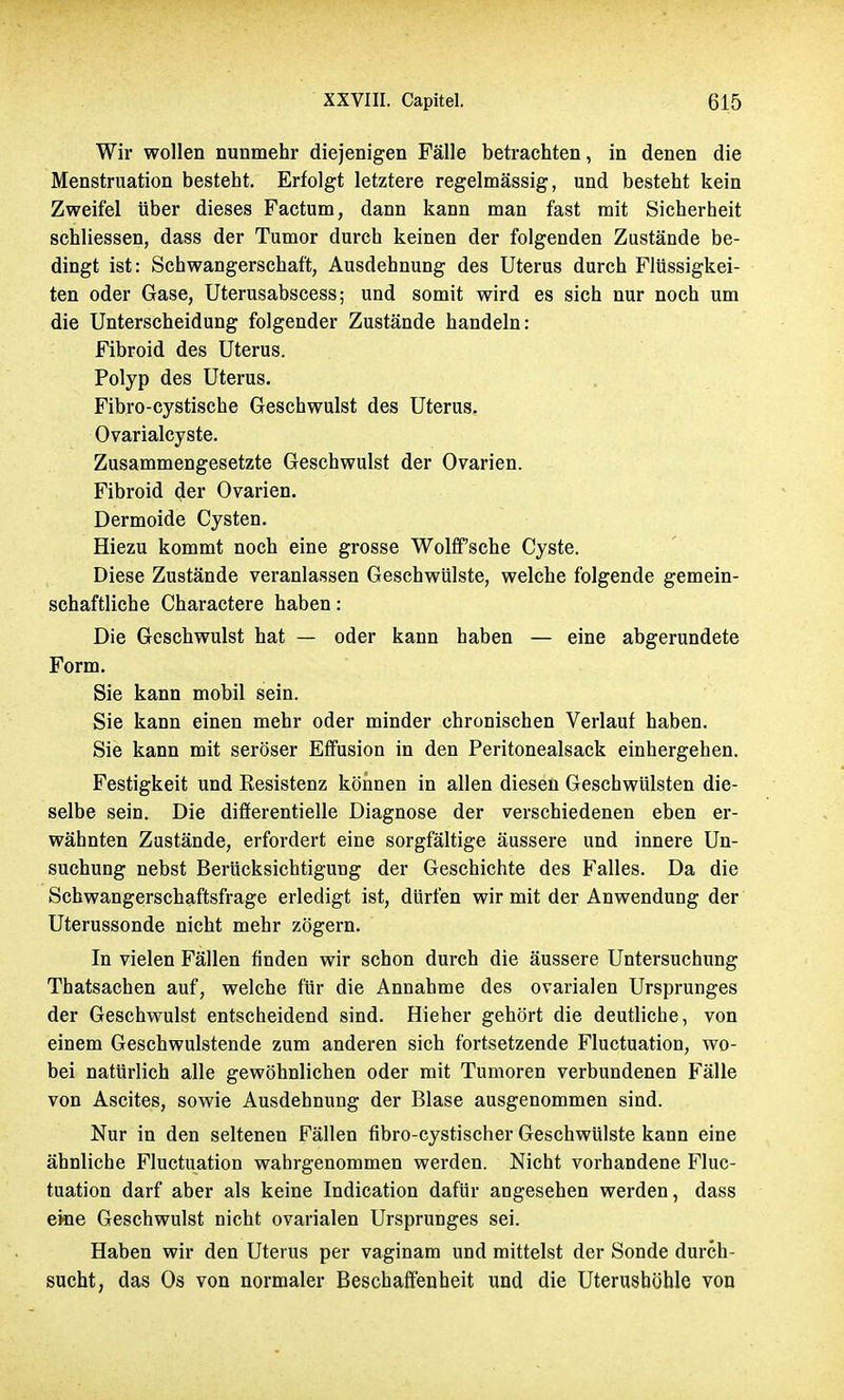 Wir wollen nunmehr diejenigen Fälle betrachten, in denen die Menstruation besteht. Erfolgt letztere regelmässig, und besteht kein Zweifel über dieses Factum, dann kann man fast mit Sicherheit schliessen, dass der Tumor durch keinen der folgenden Zustände be- dingt ist: Schwangerschaft, Ausdehnung des Uterus durch Flüssigkei- ten oder Gase, Uterusabscess; und somit wird es sich nur noch um die Unterscheidung folgender Zustände handeln: Fibroid des Uterus. Polyp des Uterus. Fibro-cystische Geschwulst des Uterus. Ovarialcyste. Zusammengesetzte Geschwulst der Ovarien. Fibroid der Ovarien. Dermoide Cysten. Hiezu kommt noch eine grosse Wolff'sche Cyste. Diese Zustände veranlassen Geschwülste, welche folgende gemein- schaftliche Charactere haben: Die Geschwulst hat — oder kann haben — eine abgerundete Form. Sie kann mobil sein. Sie kann einen mehr oder minder chronischen Verlauf haben. Sie kann mit seröser Effusion in den Peritonealsack einhergehen. Festigkeit und Resistenz können in allen diesen Geschwülsten die- selbe sein. Die differentielle Diagnose der verschiedenen eben er- wähnten Zustände, erfordert eine sorgfältige äussere und innere Un- suchung nebst Berücksichtigung der Geschichte des Falles. Da die Schwangerschaftsfrage erledigt ist, dürfen wir mit der Anwendung der Uterussonde nicht mehr zögern. In vielen Fällen finden wir schon durch die äussere Untersuchung Thatsachen auf, welche für die Annahme des ovarialen Ursprunges der Geschwulst entscheidend sind. Hieher gehört die deutliche, von einem Geschwulstende zum anderen sich fortsetzende Fluctuation, wo- bei natürlich alle gewöhnlichen oder mit Tumoren verbundenen Fälle von Ascites, sowie Ausdehnung der Blase ausgenommen sind. Nur in den seltenen Fällen fibro-cystischer Geschwülste kann eine ähnliche Fluctuation wahrgenommen werden. Nicht vorhandene Fluc- tuation darf aber als keine Indication dafür angesehen werden, dass eine Geschwulst nicht ovarialen Ursprunges sei. Haben wir den Uterus per vaginam und mittelst der Sonde durch- sucht, das Os von normaler Beschaffenheit und die Uterusböble von