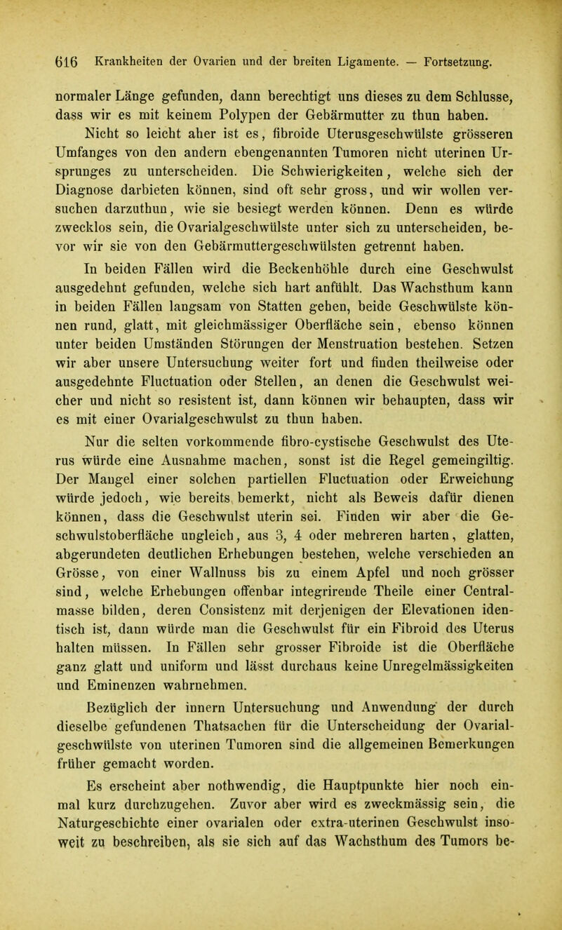 normaler Länge gefunden, dann berechtigt uns dieses zu dem Schlüsse, dass wir es mit keinem Polypen der Gebärmutter zu thun haben. Nicht so leicht aber ist es, fibroide Uterusgeschwülste grösseren Umfanges von den andern ebengenannten Tumoren nicht uterinen Ur- sprunges zu unterscheiden. Die Schwierigkeiten, welche sich der Diagnose darbieten können, sind oft sehr gross, und wir wollen ver- suchen darzuthun, wie sie besiegt werden können. Denn es würde zwecklos sein, die Ovarialgeschwülste unter sich zu unterscheiden, be- vor wir sie von den Gebärmuttergeschwülsten getrennt haben. In beiden Fällen wird die Beckenhöhle durch eine Geschwulst ausgedehnt gefunden, welche sich hart anfühlt. Das Wachsthum kann in beiden Fällen langsam von Statten gehen, beide Geschwülste kön- nen rund, glatt, mit gleichmässiger Oberfläche sein, ebenso können unter beiden Umständen Störungen der Menstruation bestehen. Setzen wir aber unsere Untersuchung weiter fort und finden theilweise oder ausgedehnte Fluctuation oder Stellen, an denen die Geschwulst wei- cher und nicht so resistent ist, dann können wir behaupten, dass wir es mit einer Ovarialgeschwulst zu thun haben. Nur die selten vorkommende fibro-cystische Geschwulst des Ute- rus würde eine Ausnahme machen, sonst ist die Regel gemeingiltig. Der Mangel einer solchen partiellen Fluctuation oder Erweichung würde jedoch, wie bereits bemerkt, nicht als Beweis dafür dienen können, dass die Geschwulst uterin sei. Finden wir aber die Ge- schwulstoberfläche ungleich, aus 3, 4 oder mehreren harten, glatten, abgerundeten deutlichen Erhebungen bestehen, welche verschieden an Grösse, von einer Wallnuss bis zu einem Apfel und noch grösser sind, welche Erhebungen offenbar integrirende Theile einer Central- masse bilden, deren Consistenz mit derjenigen der Elevationen iden- tisch ist, dann würde man die Geschwulst für ein Fibroid des Uterus halten müssen. In Fällen sehr grosser Fibroide ist die Oberfläche ganz glatt und uniform und lässt durchaus keine Unregelmässigkeiten und Eminenzen wahrnehmen. Bezüglich der innern Untersuchung und Anwendung der durch dieselbe gefundenen Thatsachen für die Unterscheidung der Ovarial- geschwülste von uterinen Tumoren sind die allgemeinen Bemerkungen früher gemacht worden. Es erscheint aber nothwendig, die Hauptpunkte hier noch ein- mal kurz durchzugehen. Zuvor aber wird es zweckmässig sein, die Naturgeschichte einer ovarialen oder extra uterinen Geschwulst inso- weit zu beschreiben, als sie sich auf das Wachsthum des Tumors be-