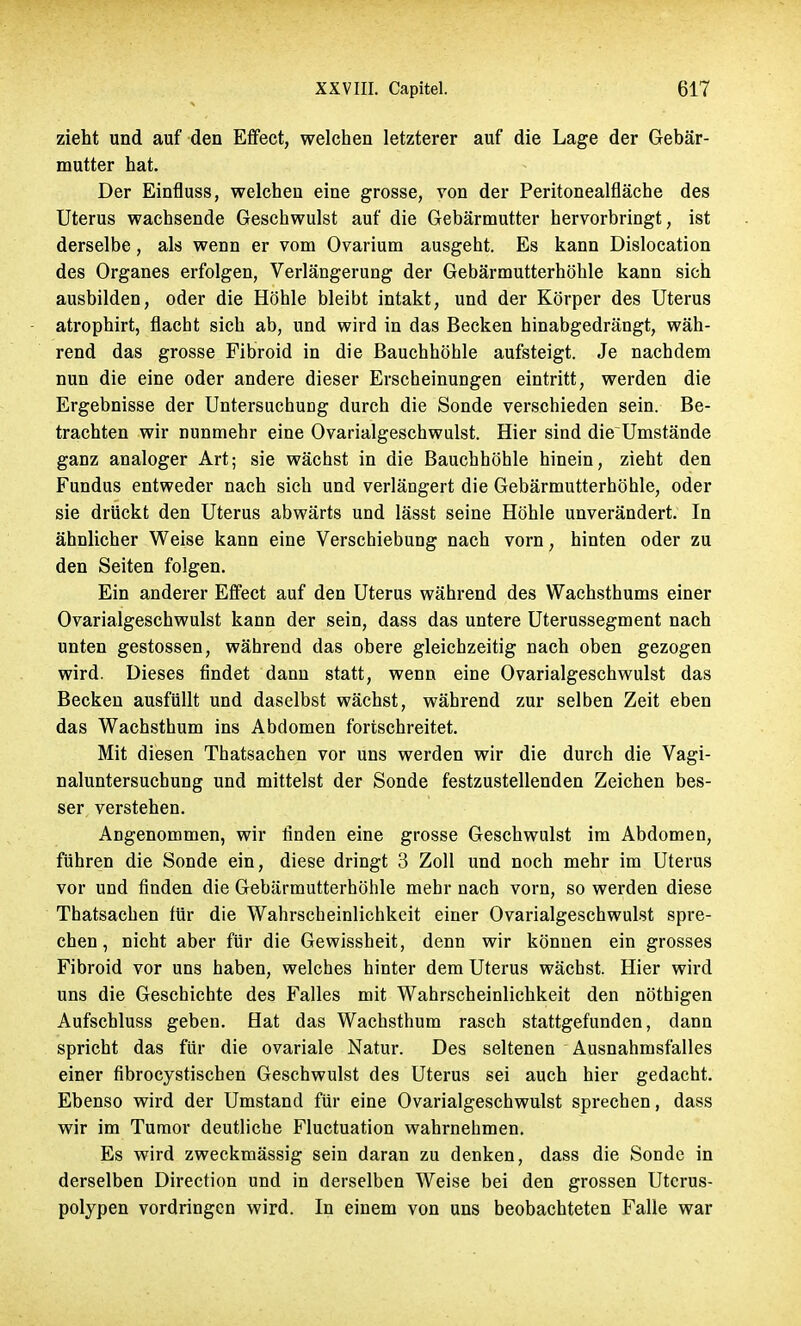 zieht und auf den Effect, welchen letzterer auf die Lage der Gebär- mutter hat. Der Einfluss, welchen eine grosse, von der Peritonealfläche des Uterus wachsende Geschwulst auf die Gebärmutter hervorbringt, ist derselbe, als wenn er vom Ovarium ausgeht. Es kann Dislocation des Organes erfolgen, Verlängerung der Gebärmutterhöhle kann sich ausbilden, oder die Höhle bleibt intakt, und der Körper des Uterus atrophirt, flacht sich ab, und wird in das Becken hinabgedrängt, wäh- rend das grosse Fibroid in die Bauchhöhle aufsteigt. Je nachdem nun die eine oder andere dieser Erscheinungen eintritt, werden die Ergebnisse der Untersuchung durch die Sonde verschieden sein. Be- trachten wir nunmehr eine Ovarialgeschwulst. Hier sind die Umstände ganz analoger Art; sie wächst in die Bauchhöhle hinein, zieht den Fundus entweder nach sich und verlängert die Gebärmutterhöhle, oder sie drückt den Uterus abwärts und lässt seine Höhle unverändert. In ähnlicher Weise kann eine Verschiebung nach vorn, hinten oder zu den Seiten folgen. Ein anderer Effect auf den Uterus während des Wachsthums einer Ovarialgeschwulst kann der sein, dass das untere Uterussegment nach unten gestossen, während das obere gleichzeitig nach oben gezogen wird. Dieses findet dann statt, wenn eine Ovarialgeschwulst das Becken ausfüllt und daselbst wächst, während zur selben Zeit eben das Wachsthum ins Abdomen fortschreitet. Mit diesen Thatsachen vor uns werden wir die durch die Vagi- naluntersuchung und mittelst der Sonde festzustellenden Zeichen bes- ser verstehen. Angenommen, wir finden eine grosse Geschwulst im Abdomen, führen die Sonde ein, diese dringt 3 Zoll und noch mehr im Uterus vor und finden die Gebärmutterhöhle mehr nach vorn, so werden diese Thatsachen für die Wahrscheinlichkeit einer Ovarialgeschwulst spre- chen, nicht aber für die Gewissheit, denn wir können ein grosses Fibroid vor uns haben, welches hinter dem Uterus wächst. Hier wird uns die Geschichte des Falles mit Wahrscheinlichkeit den nöthigen Aufschluss geben. Hat das Wachsthum rasch stattgefunden, dann spricht das für die ovariale Natur. Des seltenen Ausnahmsfalles einer fibrocystischen Geschwulst des Uterus sei auch hier gedacht. Ebenso wird der Umstand für eine Ovarialgeschwulst sprechen, dass wir im Tumor deutliche Fluctuation wahrnehmen. Es wird zweckmässig sein daran zu denken, dass die Sonde in derselben Direction und in derselben Weise bei den grossen Utcrus- polypen vordringen wird. In einem von uns beobachteten Falle war