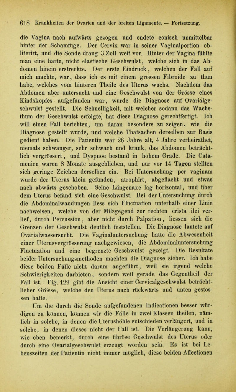 die Vagina nach aufwärts gezogen und endete conisch unmittelbar hinter der Schamfuge. Der Cervix war in seiner Vaginalportion ob- literirt, und die Sonde drang 3 Zoll weit vor. Hinter der Vagina fühlte man eine harte, nicht elastische Geschwulst, welche sich in das Ab- domen hinein erstreckte. Der erste Eindruck, welchen der Fall auf mich machte, war, dass ich es mit einem grossen Fibroide zu thun habe, welches vom hinteren Theile des Uterus wuchs. Nachdem das Abdomen aber untersucht und eine Geschwulst von der Grösse eines Kindskopfes aufgefunden war, wurde die Diagnose auf Ovarialge- schwulst gestellt. Die Schnelligkeit, mit welcher sodann das Wachs- thum der Geschwulst erfolgte, hat diese Diagnose gerechtfertigt. Ich will einen Fall berichten, um daran besonders zu zeigen, wie die Diagnose gestellt wurde, und welche Thatsachen derselben zur Basis gedient haben. Die Patientin war 26 Jahre alt, 4 Jahre verheirathet, niemals schwanger, sehr schwach und krank, das Abdomen beträcht- lich vergrössert, und Dyspnoe bestand in hohem Grade. Die Cata- menien waren 8 Monate ausgeblieben, und nur vor 14 Tagen stellten sich geringe Zeichen derselben ein. Bei Untersuchung per vaginam wurde der Uterus klein gefunden, atrophirt, abgeflacht und etwas nach abwärts geschoben. Seine Längenaxe lag horizontal, und über dem Uterus befand sich eine Geschwulst. Bei der Untersuchung durch die Abdominalwandungen Hess sich Fluctuation unterhalb einer Linie nachweisen, welche von der Milzgegend zur rechten crista ilei ver- lief, durch Percussion, aber nicht durch Palpation, Hessen sich die Grenzen der Geschwulst deutlich feststellen. Die Diagnose lautete auf Ovarialwassersucht. Die Vaginaluntersuchung hatte die Abwesenheit einer Uterusvergrösserung nachgewiesen, die Abdominaluntersuchung Fluctuation und eine begrenzte Geschwulst gezeigt. Die Resultate beider Untersuchungsmethoden machten die Diagnose sicher. Ich habe diese beiden Fälle nicht darum angeführt, weil sie irgend welche Schwierigkeiten darbieten, sondern weil gerade das Gegentheil der Fall ist. Fig. 129 gibt die Ansicht einer Cervicalgeschwulst beträcht- licher Grösse, welche den Uterus nach rückwärts und unten gestos- sen hatte. Um die durch die Sonde aufgefundenen Indicationen besser wür- digen zu können, können wir die Fälle in zwei Klassen theilen, näm- lich in solche, in denen die Uterushöhle entschieden verlängert, und in solche, in denen dieses nicht der Fall ist. Die Verlängerung kann, wie oben bemerkt, durch eine fibröse Geschwulst des Uterus oder durch eine Ovarialgeschwulst erzeugt worden sein. Es ist bei Le- benszeiten der Patientin nicht immer möglich, diese beiden Affectionen